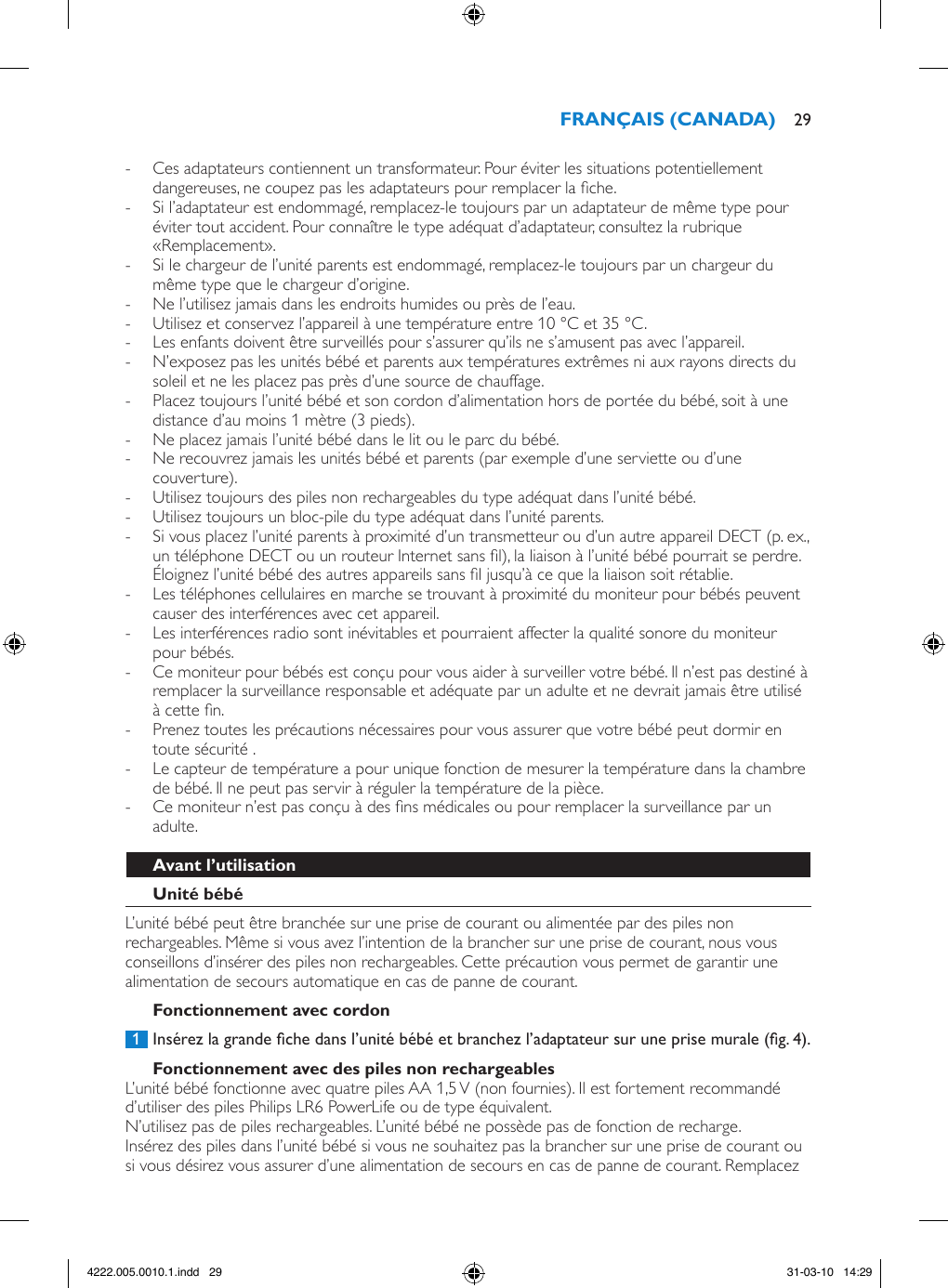  - Ces adaptateurs contiennent un transformateur. Pour éviter les situations potentiellement dangereuses, ne coupez pas les adaptateurs pour remplacer la che. - Si l’adaptateur est endommagé, remplacez-le toujours par un adaptateur de même type pour éviter tout accident. Pour connaître le type adéquat d’adaptateur, consultez la rubrique «Remplacement». - Si le chargeur de l’unité parents est endommagé, remplacez-le toujours par un chargeur du même type que le chargeur d’origine. - Ne l’utilisez jamais dans les endroits humides ou près de l’eau. - Utilisez et conservez l’appareil à une température entre 10 °C et 35 °C.  - Les enfants doivent être surveillés pour s’assurer qu’ils ne s’amusent pas avec l’appareil. - N’exposez pas les unités bébé et parents aux températures extrêmes ni aux rayons directs du soleil et ne les placez pas près d’une source de chauffage. - Placez toujours l’unité bébé et son cordon d’alimentation hors de portée du bébé, soit à une distance d’au moins 1 mètre (3 pieds). - Ne placez jamais l’unité bébé dans le lit ou le parc du bébé. - Ne recouvrez jamais les unités bébé et parents (par exemple d’une serviette ou d’une couverture). - Utilisez toujours des piles non rechargeables du type adéquat dans l’unité bébé.  - Utilisez toujours un bloc-pile du type adéquat dans l’unité parents.  - Si vous placez l’unité parents à proximité d’un transmetteur ou d’un autre appareil DECT (p. ex., un téléphone DECT ou un routeur Internet sans l), la liaison à l’unité bébé pourrait se perdre. Éloignez l’unité bébé des autres appareils sans l jusqu’à ce que la liaison soit rétablie. - Les téléphones cellulaires en marche se trouvant à proximité du moniteur pour bébés peuvent causer des interférences avec cet appareil. - Les interférences radio sont inévitables et pourraient affecter la qualité sonore du moniteur pour bébés. - Ce moniteur pour bébés est conçu pour vous aider à surveiller votre bébé. Il n’est pas destiné à remplacer la surveillance responsable et adéquate par un adulte et ne devrait jamais être utilisé à cette n.  - Prenez toutes les précautions nécessaires pour vous assurer que votre bébé peut dormir en toute sécurité . - Le capteur de température a pour unique fonction de mesurer la température dans la chambre de bébé. Il ne peut pas servir à réguler la température de la pièce. - Ce moniteur n’est pas conçu à des ns médicales ou pour remplacer la surveillance par un adulte.L’unité bébé peut être branchée sur une prise de courant ou alimentée par des piles non rechargeables. Même si vous avez l’intention de la brancher sur une prise de courant, nous vous conseillons d’insérer des piles non rechargeables. Cette précaution vous permet de garantir une alimentation de secours automatique en cas de panne de courant. 1  Insérez la grande che dans l’unité bébé et branchez l’adaptateur sur une prise murale (g. 4).L’unité bébé fonctionne avec quatre piles AA 1,5 V (non fournies). Il est fortement recommandé d’utiliser des piles Philips LR6 PowerLife ou de type équivalent. N’utilisez pas de piles rechargeables. L’unité bébé ne possède pas de fonction de recharge.Insérez des piles dans l’unité bébé si vous ne souhaitez pas la brancher sur une prise de courant ou si vous désirez vous assurer d’une alimentation de secours en cas de panne de courant. Remplacez  294222.005.0010.1.indd   29 31-03-10   14:29