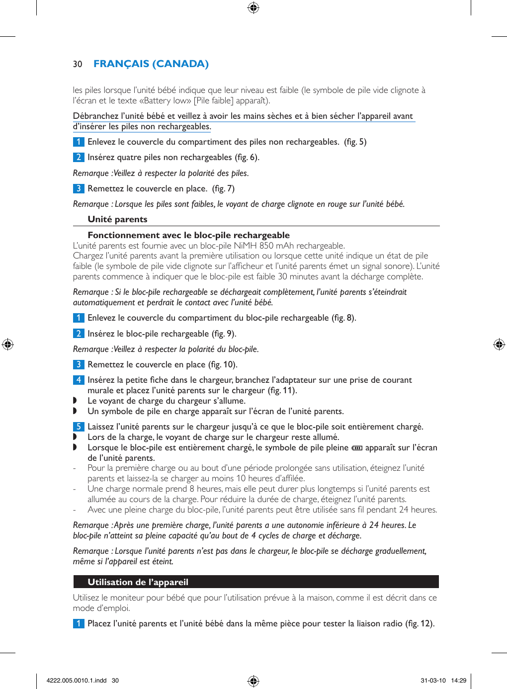 les piles lorsque l’unité bébé indique que leur niveau est faible (le symbole de pile vide clignote à l’écran et le texte «Battery low» [Pile faible] apparaît).Débranchez l’unité bébé et veillez à avoir les mains sèches et à bien sécher l’appareil avant d’insérer les piles non rechargeables. 1  Enlevez le couvercle du compartiment des piles non rechargeables.  (g. 5) 2  Insérez quatre piles non rechargeables (g. 6).Remarque : Veillez à respecter la polarité des piles. 3  Remettez le couvercle en place.  (g. 7)Remarque : Lorsque les piles sont faibles, le voyant de charge clignote en rouge sur l’unité bébé.L’unité parents est fournie avec un bloc-pile NiMH 850 mAh rechargeable.Chargez l’unité parents avant la première utilisation ou lorsque cette unité indique un état de pile faible (le symbole de pile vide clignote sur l’afcheur et l’unité parents émet un signal sonore). L’unité parents commence à indiquer que le bloc-pile est faible 30 minutes avant la décharge complète. Remarque : Si le bloc-pile rechargeable se déchargeait complètement, l’unité parents s’éteindrait automatiquement et perdrait le contact avec l’unité bébé. 1  Enlevez le couvercle du compartiment du bloc-pile rechargeable (g. 8). 2  Insérez le bloc-pile rechargeable (g. 9).Remarque : Veillez à respecter la polarité du bloc-pile. 3  Remettez le couvercle en place (g. 10). 4  Insérez la petite che dans le chargeur, branchez l’adaptateur sur une prise de courant murale et placez l’unité parents sur le chargeur (g. 11). ,Le voyant de charge du chargeur s’allume. ,Un symbole de pile en charge apparaît sur l’écran de l’unité parents. 5  Laissez l’unité parents sur le chargeur jusqu’à ce que le bloc-pile soit entièrement chargé. ,Lors de la charge, le voyant de charge sur le chargeur reste allumé. ,Lorsque le bloc-pile est entièrement chargé, le symbole de pile pleine T apparaît sur l’écran de l’unité parents.  - Pour la première charge ou au bout d’une période prolongée sans utilisation, éteignez l’unité parents et laissez-la se charger au moins 10 heures d’aflée.  - Une charge normale prend 8 heures, mais elle peut durer plus longtemps si l’unité parents est allumée au cours de la charge. Pour réduire la durée de charge, éteignez l’unité parents. - Avec une pleine charge du bloc-pile, l’unité parents peut être utilisée sans l pendant 24 heures.Remarque : Après une première charge, l’unité parents a une autonomie inférieure à 24 heures. Le bloc-pile n’atteint sa pleine capacité qu’au bout de 4 cycles de charge et décharge.Remarque : Lorsque l’unité parents n’est pas dans le chargeur, le bloc-pile se décharge graduellement, même si l’appareil est éteint.Utilisez le moniteur pour bébé que pour l’utilisation prévue à la maison, comme il est décrit dans ce mode d’emploi. 1  Placez l’unité parents et l’unité bébé dans la même pièce pour tester la liaison radio (g. 12).304222.005.0010.1.indd   30 31-03-10   14:29