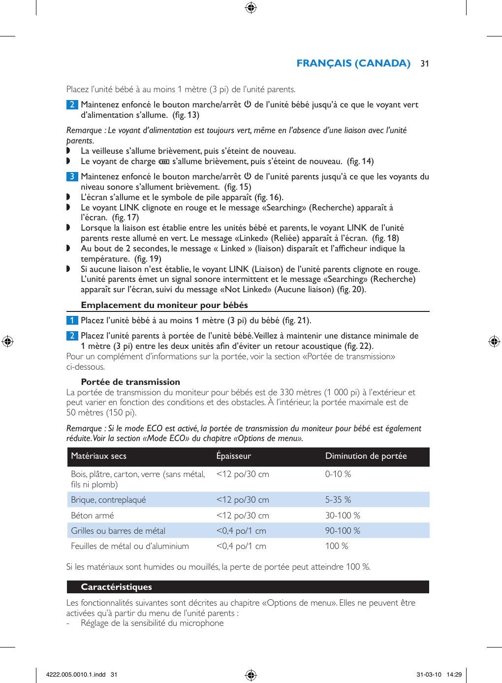 Placez l’unité bébé à au moins 1 mètre (3 pi) de l’unité parents. 2  Maintenez enfoncé le bouton marche/arrêt 3 de l’unité bébé jusqu’à ce que le voyant vert d’alimentation s’allume.  (g. 13)Remarque : Le voyant d’alimentation est toujours vert, même en l’absence d’une liaison avec l’unité parents. ,La veilleuse s’allume brièvement, puis s’éteint de nouveau. ,Le voyant de charge T s’allume brièvement, puis s’éteint de nouveau.  (g. 14) 3  Maintenez enfoncé le bouton marche/arrêt 3 de l’unité parents jusqu’à ce que les voyants du niveau sonore s’allument brièvement.  (g. 15) ,L’écran s’allume et le symbole de pile apparaît (g. 16). ,Le voyant LINK clignote en rouge et le message «Searching» (Recherche) apparaît à l’écran.  (g. 17) ,Lorsque la liaison est établie entre les unités bébé et parents, le voyant LINK de l’unité parents reste allumé en vert. Le message «Linked» (Reliée) apparaît à l’écran.  (g. 18) ,Au bout de 2 secondes, le message « Linked » (liaison) disparaît et l’afcheur indique la température.  (g. 19) ,Si aucune liaison n’est établie, le voyant LINK (Liaison) de l’unité parents clignote en rouge. L’unité parents émet un signal sonore intermittent et le message «Searching» (Recherche) apparaît sur l’écran, suivi du message «Not Linked» (Aucune liaison) (g. 20). 1  Placez l’unité bébé à au moins 1 mètre (3 pi) du bébé (g. 21). 2  Placez l’unité parents à portée de l’unité bébé. Veillez à maintenir une distance minimale de 1 mètre (3 pi) entre les deux unités an d’éviter un retour acoustique (g. 22).Pour un complément d’informations sur la portée, voir la section «Portée de transmission» ci-dessous.La portée de transmission du moniteur pour bébés est de 330 mètres (1 000 pi) à l’extérieur et peut varier en fonction des conditions et des obstacles. À l’intérieur, la portée maximale est de 50 mètres (150 pi).Remarque : Si le mode ECO est activé, la portée de transmission du moniteur pour bébé est également réduite. Voir la section «Mode ECO» du chapitre «Options de menu».Matériaux secs Épaisseur Diminution de portéeBois, plâtre, carton, verre (sans métal, ls ni plomb) &lt;12 po/30 cm 0-10 %Brique, contreplaqué &lt;12 po/30 cm 5-35 %Béton armé &lt;12 po/30 cm 30-100 %Grilles ou barres de métal &lt;0,4 po/1 cm 90-100 %Feuilles de métal ou d’aluminium &lt;0,4 po/1 cm 100 %Si les matériaux sont humides ou mouillés, la perte de portée peut atteindre 100 %.Les fonctionnalités suivantes sont décrites au chapitre «Options de menu». Elles ne peuvent être activées qu’à partir du menu de l’unité parents :  - Réglage de la sensibilité du microphone 314222.005.0010.1.indd   31 31-03-10   14:29