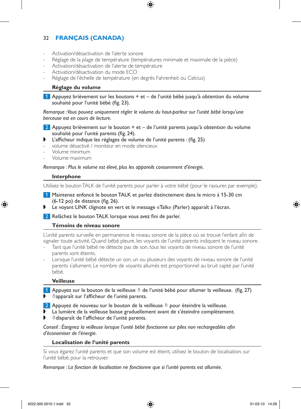  - Activation/désactivation de l’alerte sonore - Réglage de la plage de température (températures minimale et maximale de la pièce) - Activation/désactivation de l’alerte de température - Activation/désactivation du mode ECO - Réglage de l’échelle de température (en degrés Fahrenheit ou Celcius) 1  Appuyez brièvement sur les boutons + et – de l’unité bébé jusqu’à obtention du volume souhaité pour l’unité bébé (g. 23).Remarque : Vous pouvez uniquement régler le volume du haut-parleur sur l’unité bébé lorsqu’une berceuse est en cours de lecture. 2  Appuyez brièvement sur le bouton + et – de l’unité parents jusqu’à obtention du volume souhaité pour l’unité parents (g. 24). ,L’afcheur indique les réglages de volume de l’unité parents : (g. 25) - volume désactivé / moniteur en mode silencieux  - Volume minimum  - Volume maximum Remarque : Plus le volume est élevé, plus les appareils consomment d’énergie. Utilisez le bouton TALK de l’unité parents pour parler à votre bébé (pour le rassurer, par exemple). 1  Maintenez enfoncé le bouton TALK et parlez distinctement dans le micro à 15-30 cm (6-12 po) de distance (g. 26). ,Le voyant LINK clignote en vert et le message «Talk» (Parler) apparaît à l’écran.  2  Relâchez le bouton TALK lorsque vous avez ni de parler.L’unité parents surveille en permanence le niveau sonore de la pièce où se trouve l’enfant an de signaler toute activité. Quand bébé pleure, les voyants de l’unité parents indiquent le niveau sonore.  - Tant que l’unité bébé ne détecte pas de son, tous les voyants de niveau sonore de l’unité parents sont éteints. - Lorsque l’unité bébé détecte un son, un ou plusieurs des voyants de niveau sonore de l’unité parents s’allument. Le nombre de voyants allumés est proportionnel au bruit capté par l’unité bébé. 1  Appuyez sur le bouton de la veilleuse Q de l’unité bébé pour allumer la veilleuse.  (g. 27) ,Qapparaît sur l’afcheur de l’unité parents.  2  Appuyez de nouveau sur le bouton de la veilleuse Q pour éteindre la veilleuse.  ,La lumière de la veilleuse baisse graduellement avant de s’éteindre complètement. ,Qdisparaît de l’afcheur de l’unité parents. Conseil : Éteignez la veilleuse lorsque l’unité bébé fonctionne sur piles non rechargeables an d’économiser de l’énergie.Si vous égarez l’unité parents et que son volume est éteint, utilisez le bouton de localisation, sur l’unité bébé, pour la retrouver.Remarque : La fonction de localisation ne fonctionne que si l’unité parents est allumée.324222.005.0010.1.indd   32 31-03-10   14:29