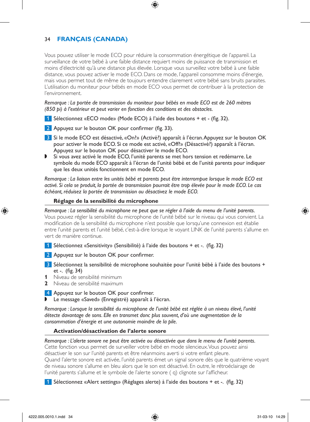 Vous pouvez utiliser le mode ECO pour réduire la consommation énergétique de l’appareil. La surveillance de votre bébé à une faible distance requiert moins de puissance de transmission et moins d’électricité qu’à une distance plus élevée. Lorsque vous surveillez votre bébé à une faible distance, vous pouvez activer le mode ECO. Dans ce mode, l’appareil consomme moins d’énergie, mais vous permet tout de même de toujours entendre clairement votre bébé sans bruits parasites. L’utilisation du moniteur pour bébés en mode ECO vous permet de contribuer à la protection de l’environnement. Remarque : La portée de transmission du moniteur pour bébés en mode ECO est de 260 mètres (850 pi) à l’extérieur et peut varier en fonction des conditions et des obstacles. 1  Sélectionnez «ECO mode» (Mode ECO) à l’aide des boutons + et - (g. 32). 2  Appuyez sur le bouton OK pour conrmer (g. 33). 3  Si le mode ECO est désactivé, «On?» (Activé?) apparaît à l’écran. Appuyez sur le bouton OK pour activer le mode ECO. Si ce mode est activé, «Off?» (Désactivé?) apparaît à l’écran. Appuyez sur le bouton OK pour désactiver le mode ECO. ,Si vous avez activé le mode ECO, l’unité parents se met hors tension et redémarre. Le symbole du mode ECO apparaît à l’écran de l’unité bébé et de l’unité parents pour indiquer que les deux unités fonctionnent en mode ECO. Remarque : La liaison entre les unités bébé et parents peut être interrompue lorsque le mode ECO est activé. Si cela se produit, la portée de transmission pourrait être trop élevée pour le mode ECO. Le cas échéant, réduisez la portée de transmission ou désactivez le mode ECO.Remarque : La sensibilité du microphone ne peut que se régler à l’aide du menu de l’unité parents.Vous pouvez régler la sensibilité du microphone de l’unité bébé sur le niveau qui vous convient. La modication de la sensibilité du microphone n’est possible que lorsqu’une connexion est établie entre l’unité parents et l’unité bébé, c’est-à-dire lorsque le voyant LINK de l’unité parents s’allume en vert de manière continue. 1  Sélectionnez «Sensitivity» (Sensibilité) à l’aide des boutons + et -.  (g. 32) 2  Appuyez sur le bouton OK pour conrmer. 3  Sélectionnez la sensibilité de microphone souhaitée pour l’unité bébé à l’aide des boutons + et -.  (g. 34) Niveau de sensibilité minimum  Niveau de sensibilité maximum  4  Appuyez sur le bouton OK pour conrmer. ,Le message «Saved» (Enregistré) apparaît à l’écran. Remarque : Lorsque la sensibilité du microphone de l’unité bébé est réglée à un niveau élevé, l’unité détecte davantage de sons. Elle en transmet donc plus souvent, d’où une augmentation de la consommation d’énergie et une autonomie moindre de la pile.Remarque : L’alerte sonore ne peut être activée ou désactivée que dans le menu de l’unité parents.Cette fonction vous permet de surveiller votre bébé en mode silencieux. Vous pouvez ainsi désactiver le son sur l’unité parents et être néanmoins averti si votre enfant pleure.Quand l’alerte sonore est activée, l’unité parents émet un signal sonore dès que le quatrième voyant de niveau sonore s’allume en bleu alors que le son est désactivé. En outre, le rétroéclairage de l’unité parents s’allume et le symbole de l’alerte sonore ( q) clignote sur l’afcheur.  1  Sélectionnez «Alert settings» (Réglages alerte) à l’aide des boutons + et -.  (g. 32)344222.005.0010.1.indd   34 31-03-10   14:29