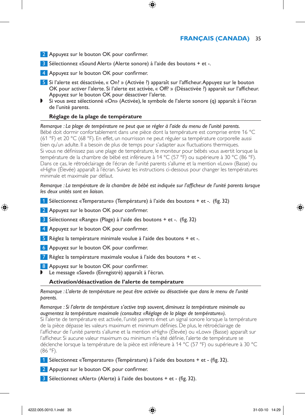  2  Appuyez sur le bouton OK pour conrmer. 3  Sélectionnez «Sound Alert» (Alerte sonore) à l’aide des boutons + et -.  4  Appuyez sur le bouton OK pour conrmer. 5  Si l’alerte est désactivée, « On? » (Activée ?) apparaît sur l’afcheur. Appuyez sur le bouton OK pour activer l’alerte. Si l’alerte est activée, « Off? » (Désactivée ?) apparaît sur l’afcheur. Appuyez sur le bouton OK pour désactiver l’alerte. ,Si vous avez sélectionné «On» (Activée), le symbole de l’alerte sonore (q) apparaît à l’écran de l’unité parents. Remarque : La plage de température ne peut que se régler à l’aide du menu de l’unité parents.Bébé doit dormir confortablement dans une pièce dont la température est comprise entre 16 °C (61 °F) et 20 °C (68 °F). En effet, un nourrisson ne peut réguler sa température corporelle aussi bien qu’un adulte. Il a besoin de plus de temps pour s’adapter aux uctuations thermiques. Si vous ne dénissez pas une plage de température, le moniteur pour bébés vous avertit lorsque la température de la chambre de bébé est inférieure à 14 °C (57 °F) ou supérieure à 30 °C (86 °F). Dans ce cas, le rétroéclairage de l’écran de l’unité parents s’allume et la mention «Low» (Basse) ou «High» (Élevée) apparaît à l’écran. Suivez les instructions ci-dessous pour changer les températures minimale et maximale par défaut. Remarque : La température de la chambre de bébé est indiquée sur l’afcheur de l’unité parents lorsque les deux unités sont en liaison. 1  Sélectionnez «Temperature» (Température) à l’aide des boutons + et -.  (g. 32) 2  Appuyez sur le bouton OK pour conrmer. 3  Sélectionnez «Range» (Plage) à l’aide des boutons + et -.  (g. 32) 4  Appuyez sur le bouton OK pour conrmer. 5  Réglez la température minimale voulue à l’aide des boutons + et -. 6  Appuyez sur le bouton OK pour conrmer. 7  Réglez la température maximale voulue à l’aide des boutons + et -. 8  Appuyez sur le bouton OK pour conrmer. ,Le message «Saved» (Enregistré) apparaît à l’écran. Remarque : L’alerte de température ne peut être activée ou désactivée que dans le menu de l’unité parents. Remarque : Si l’alerte de température s’active trop souvent, diminuez la température minimale ou augmentez la température maximale (consultez «Réglage de la plage de température»).Si l’alerte de température est activée, l’unité parents émet un signal sonore lorsque la température de la pièce dépasse les valeurs maximum et minimum dénies. De plus, le rétroéclairage de l’afcheur de l’unité parents s’allume et la mention «High» (Élevée) ou «Low» (Basse) apparaît sur l’afcheur. Si aucune valeur maximum ou minimum n’a été dénie, l’alerte de température se déclenche lorsque la température de la pièce est inférieure à 14 °C (57 °F) ou supérieure à 30 °C (86 °F).  1  Sélectionnez «Temperature» (Température) à l’aide des boutons + et - (g. 32). 2  Appuyez sur le bouton OK pour conrmer. 3  Sélectionnez «Alert» (Alerte) à l’aide des boutons + et - (g. 32). 354222.005.0010.1.indd   35 31-03-10   14:29