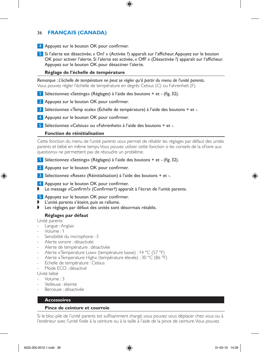  4  Appuyez sur le bouton OK pour conrmer. 5  Si l’alerte est désactivée, « On? » (Activée ?) apparaît sur l’afcheur. Appuyez sur le bouton OK pour activer l’alerte. Si l’alerte est activée, « Off? » (Désactivée ?) apparaît sur l’afcheur. Appuyez sur le bouton OK pour désactiver l’alerte. Remarque : L’échelle de température ne peut se régler qu’à partir du menu de l’unité parents.Vous pouvez régler l’échelle de température en degrés Celsius (C) ou Fahrenheit (F). 1  Sélectionnez «Settings» (Réglages) à l’aide des boutons + et - (g. 32). 2  Appuyez sur le bouton OK pour conrmer. 3  Sélectionnez «Temp scale» (Échelle de température) à l’aide des boutons + et -. 4  Appuyez sur le bouton OK pour conrmer. 5  Sélectionnez «Celsius» ou «Fahrenheit» à l’aide des boutons + et -.Cette fonction du menu de l’unité parents vous permet de rétablir les réglages par défaut des unités parents et bébé en même temps. Vous pouvez utiliser cette fonction si les conseils de la «Foire aux questions» ne permettent pas de résoudre un problème.  1  Sélectionnez «Settings» (Réglages) à l’aide des boutons + et - (g. 32). 2  Appuyez sur le bouton OK pour conrmer. 3  Sélectionnez «Reset» (Réinitialisation) à l’aide des boutons + et -.  4  Appuyez sur le bouton OK pour conrmer. ,Le message «Conrm?» (Conrmer?) apparaît à l’écran de l’unité parents.  5  Appuyez sur le bouton OK pour conrmer. ,L’unité parents s’éteint, puis se rallume. ,Les réglages par défaut des unités sont désormais rétablis. Unité parents - Langue : Anglais - Volume : 1 - Sensibilité du microphone : 3 - Alerte sonore : désactivée - Alerte de température : désactivée  - Alerte «Temperature Low» (température basse) : 14 °C (57 °F)  - Alerte «Temperature High» (température élevée) : 30 °C (86 °F) - Échelle de température : Celsius  - Mode ECO : désactivéUnité bébé - Volume : 3 - Veilleuse : éteinte - Berceuse : désactivéeSi le bloc-pile de l’unité parents est sufsamment chargé, vous pouvez vous déplacer chez vous ou à l’extérieur avec l’unité xée à la ceinture ou à la taille à l’aide de la pince de ceinture. Vous pouvez 364222.005.0010.1.indd   36 31-03-10   14:29