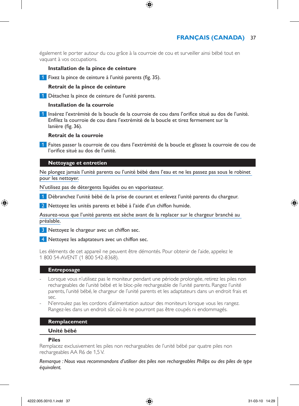 également le porter autour du cou grâce à la courroie de cou et surveiller ainsi bébé tout en vaquant à vos occupations. 1  Fixez la pince de ceinture à l’unité parents (g. 35). 1  Détachez la pince de ceinture de l’unité parents.  1  Insérez l’extrémité de la boucle de la courroie de cou dans l’orice situé au dos de l’unité. Enlez la courroie de cou dans l’extrémité de la boucle et tirez fermement sur la lanière (g. 36). 1  Faites passer la courroie de cou dans l’extrémité de la boucle et glissez la courroie de cou de l’orice situé au dos de l’unité. Ne plongez jamais l’unité parents ou l’unité bébé dans l’eau et ne les passez pas sous le robinet pour les nettoyer.N’utilisez pas de détergents liquides ou en vaporisateur. 1  Débranchez l’unité bébé de la prise de courant et enlevez l’unité parents du chargeur.  2  Nettoyez les unités parents et bébé à l’aide d’un chiffon humide.Assurez-vous que l’unité parents est sèche avant de la replacer sur le chargeur branché au préalable. 3  Nettoyez le chargeur avec un chiffon sec. 4  Nettoyez les adaptateurs avec un chiffon sec. Les éléments de cet appareil ne peuvent être démontés. Pour obtenir de l’aide, appelez le 1 800 54-AVENT (1 800 542-8368). - Lorsque vous n’utilisez pas le moniteur pendant une période prolongée, retirez les piles non rechargeables de l’unité bébé et le bloc-pile rechargeable de l’unité parents. Rangez l’unité parents, l’unité bébé, le chargeur de l’unité parents et les adaptateurs dans un endroit frais et sec. - N’enroulez pas les cordons d’alimentation autour des moniteurs lorsque vous les rangez. Rangez-les dans un endroit sûr, où ils ne pourront pas être coupés ni endommagés.Remplacez exclusivement les piles non rechargeables de l’unité bébé par quatre piles non rechargeables AA R6 de 1,5 V. Remarque : Nous vous recommandons d’utiliser des piles non rechargeables Philips ou des piles de type équivalent. 374222.005.0010.1.indd   37 31-03-10   14:29