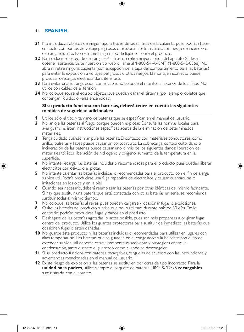   No introduzca objetos de ningún tipo a través de las ranuras de la cubierta, pues podrían hacer contacto con puntos de voltaje peligrosos o provocar cortocircuitos, con riesgo de incendio o descarga eléctrica. No derrame ningún tipo de líquidos sobre el producto.  Para reducir el riesgo de descargas eléctricas, no retire ninguna pieza del aparato. Si desea obtener asistencia, visite nuestro sitio web o llame al 1-800-54-AVENT (1-800-542-8368). No abra ni retire ninguna cubierta (con excepción de la tapa del compartimiento para las baterías) para evitar la exposición a voltajes peligrosos u otros riesgos. El montaje incorrecto puede provocar descargas eléctricas durante el uso.  Para evitar una estrangulación con el cable, no coloque el monitor al alcance de los niños. No utilice con cables de extensión.  No coloque sobre el equipo objetos que puedan dañar el sistema (por ejemplo, objetos que contengan líquidos o velas encendidas). Utilice sólo el tipo y tamaño de baterías que se especican en el manual del usuario. No arroje las baterías al fuego porque pueden explotar. Consulte las normas locales para averiguar si existen instrucciones especícas acerca de la eliminación de determinados materiales. Tenga cuidado cuando manipule las baterías. El contacto con materiales conductores, como anillos, pulseras y llaves puede causar un cortocircuito. La sobrecarga, cortocircuito, daño o incineración de las baterías puede causar uno o más de los siguientes daños: liberación de materiales tóxicos, liberación de hidrógeno y oxígeno, aumento de la temperatura en la supercie. No intente recargar las baterías incluidas o recomendadas para el producto, pues pueden liberar electrolitos corrosivos o explotar. No intente calentar las baterías incluidas o recomendadas para el producto con el n de alargar su vida útil. Podría producirse una fuga repentina de electrolitos y causar quemaduras o irritaciones en los ojos y en la piel. Cuando sea necesario, deberá reemplazar las baterías por otras idénticas del mismo fabricante. Si hay que sustituir una batería que está conectada con otras baterías en serie, se recomienda sustituir todas al mismo tiempo. No coloque las baterías al revés, pues pueden cargarse y ocasionar fugas o explosiones. Quite las baterías del producto si sabe que no lo utilizará durante más de 30 días. De lo contrario, podrían producirse fugas y daños en el producto. Deshágase de las baterías agotadas lo antes posible, pues son más propensas a originar fugas dentro del producto. Utilice los guantes protectores para sustituir de inmediato las baterías que ocasionen fugas o estén dañadas.  No guarde este producto ni las baterías incluidas o recomendadas para utilizar en lugares con altas temperaturas. Las baterías que se guardan en el congelador o la heladera con el n de extender su vida útil deberán estar a temperatura ambiente y protegidas contra la condensación, tanto durante el guardado como cuando se descongelen.  Si su producto funciona con baterías recargables, cárguelas de acuerdo con las instrucciones y advertencias mencionadas en el manual del usuario.  Existe riesgo de explosión si las baterías se sustituyen por otras de tipo incorrecto. Para la , utilice siempre el paquete de baterías NiMh SCD525  suministrado con el aparato. 444222.005.0010.1.indd   44 31-03-10   14:29