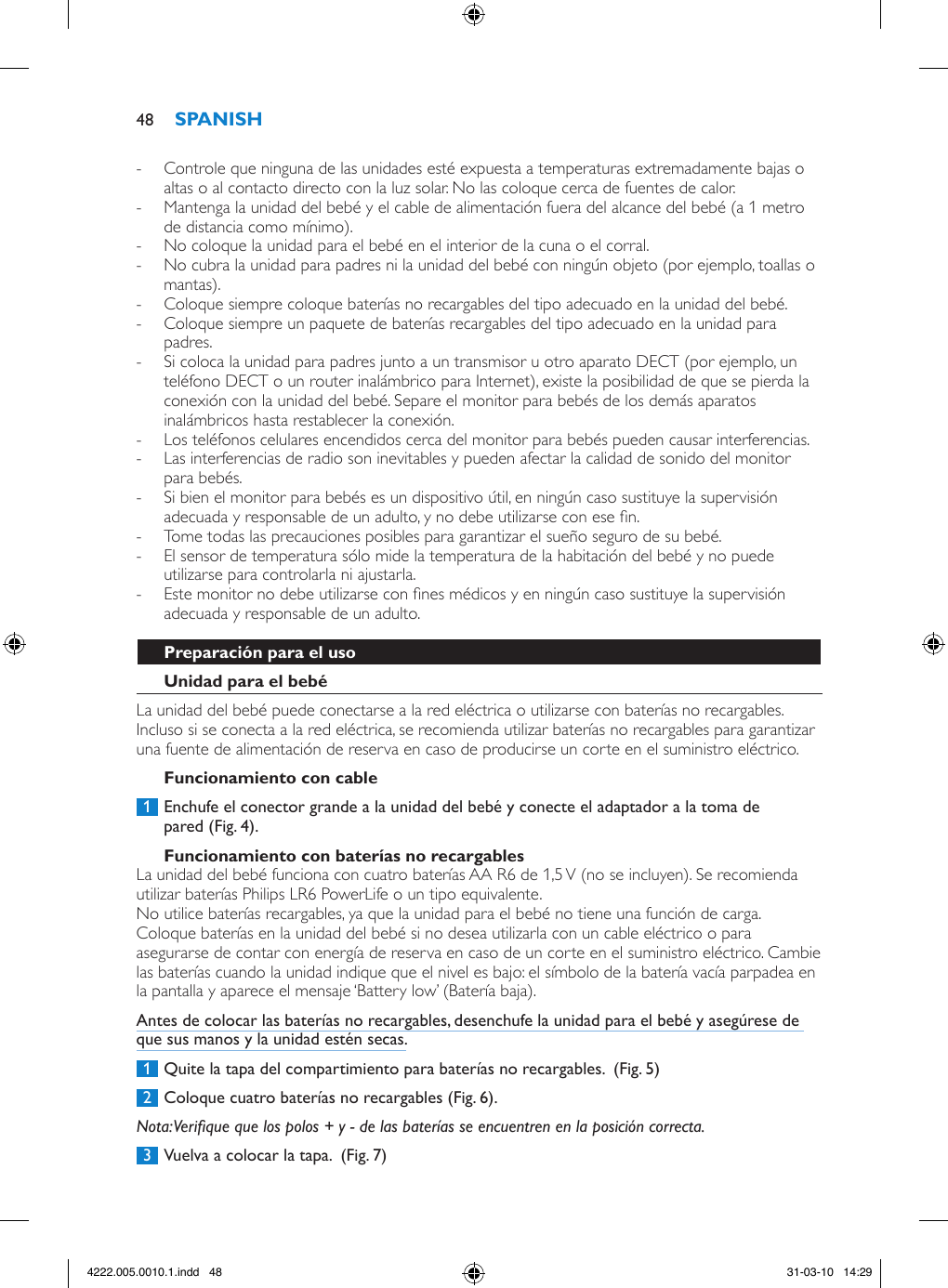  - Controle que ninguna de las unidades esté expuesta a temperaturas extremadamente bajas o altas o al contacto directo con la luz solar. No las coloque cerca de fuentes de calor. - Mantenga la unidad del bebé y el cable de alimentación fuera del alcance del bebé (a 1 metro de distancia como mínimo). - No coloque la unidad para el bebé en el interior de la cuna o el corral. - No cubra la unidad para padres ni la unidad del bebé con ningún objeto (por ejemplo, toallas o mantas). - Coloque siempre coloque baterías no recargables del tipo adecuado en la unidad del bebé.  - Coloque siempre un paquete de baterías recargables del tipo adecuado en la unidad para padres.  - Si coloca la unidad para padres junto a un transmisor u otro aparato DECT (por ejemplo, un teléfono DECT o un router inalámbrico para Internet), existe la posibilidad de que se pierda la conexión con la unidad del bebé. Separe el monitor para bebés de los demás aparatos inalámbricos hasta restablecer la conexión. - Los teléfonos celulares encendidos cerca del monitor para bebés pueden causar interferencias. - Las interferencias de radio son inevitables y pueden afectar la calidad de sonido del monitor para bebés. - Si bien el monitor para bebés es un dispositivo útil, en ningún caso sustituye la supervisión adecuada y responsable de un adulto, y no debe utilizarse con ese n.  - Tome todas las precauciones posibles para garantizar el sueño seguro de su bebé. - El sensor de temperatura sólo mide la temperatura de la habitación del bebé y no puede utilizarse para controlarla ni ajustarla. - Este monitor no debe utilizarse con nes médicos y en ningún caso sustituye la supervisión adecuada y responsable de un adulto.La unidad del bebé puede conectarse a la red eléctrica o utilizarse con baterías no recargables. Incluso si se conecta a la red eléctrica, se recomienda utilizar baterías no recargables para garantizar una fuente de alimentación de reserva en caso de producirse un corte en el suministro eléctrico. 1  Enchufe el conector grande a la unidad del bebé y conecte el adaptador a la toma de pared (Fig. 4).La unidad del bebé funciona con cuatro baterías AA R6 de 1,5 V (no se incluyen). Se recomienda utilizar baterías Philips LR6 PowerLife o un tipo equivalente. No utilice baterías recargables, ya que la unidad para el bebé no tiene una función de carga.Coloque baterías en la unidad del bebé si no desea utilizarla con un cable eléctrico o para asegurarse de contar con energía de reserva en caso de un corte en el suministro eléctrico. Cambie las baterías cuando la unidad indique que el nivel es bajo: el símbolo de la batería vacía parpadea en la pantalla y aparece el mensaje ‘Battery low’ (Batería baja).Antes de colocar las baterías no recargables, desenchufe la unidad para el bebé y asegúrese de que sus manos y la unidad estén secas. 1  Quite la tapa del compartimiento para baterías no recargables.  (Fig. 5) 2  Coloque cuatro baterías no recargables (Fig. 6).Nota: Verique que los polos + y - de las baterías se encuentren en la posición correcta. 3  Vuelva a colocar la tapa.  (Fig. 7)484222.005.0010.1.indd   48 31-03-10   14:29