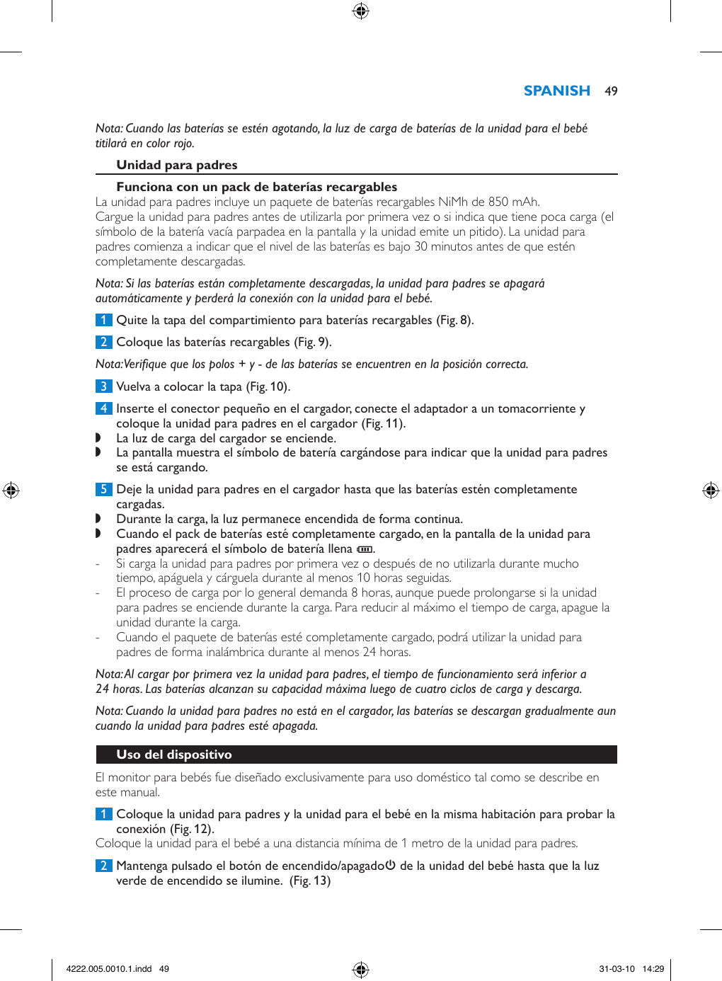 Nota: Cuando las baterías se estén agotando, la luz de carga de baterías de la unidad para el bebé titilará en color rojo.La unidad para padres incluye un paquete de baterías recargables NiMh de 850 mAh.Cargue la unidad para padres antes de utilizarla por primera vez o si indica que tiene poca carga (el símbolo de la batería vacía parpadea en la pantalla y la unidad emite un pitido). La unidad para padres comienza a indicar que el nivel de las baterías es bajo 30 minutos antes de que estén completamente descargadas. Nota: Si las baterías están completamente descargadas, la unidad para padres se apagará automáticamente y perderá la conexión con la unidad para el bebé. 1  Quite la tapa del compartimiento para baterías recargables (Fig. 8). 2  Coloque las baterías recargables (Fig. 9).Nota: Verique que los polos + y - de las baterías se encuentren en la posición correcta. 3  Vuelva a colocar la tapa (Fig. 10). 4  Inserte el conector pequeño en el cargador, conecte el adaptador a un tomacorriente y coloque la unidad para padres en el cargador (Fig. 11). ,La luz de carga del cargador se enciende. ,La pantalla muestra el símbolo de batería cargándose para indicar que la unidad para padres se está cargando. 5  Deje la unidad para padres en el cargador hasta que las baterías estén completamente cargadas. ,Durante la carga, la luz permanece encendida de forma continua. ,Cuando el pack de baterías esté completamente cargado, en la pantalla de la unidad para padres aparecerá el símbolo de batería llena T.  - Si carga la unidad para padres por primera vez o después de no utilizarla durante mucho tiempo, apáguela y cárguela durante al menos 10 horas seguidas.  - El proceso de carga por lo general demanda 8 horas, aunque puede prolongarse si la unidad para padres se enciende durante la carga. Para reducir al máximo el tiempo de carga, apague la unidad durante la carga. - Cuando el paquete de baterías esté completamente cargado, podrá utilizar la unidad para padres de forma inalámbrica durante al menos 24 horas.Nota: Al cargar por primera vez la unidad para padres, el tiempo de funcionamiento será inferior a 24 horas. Las baterías alcanzan su capacidad máxima luego de cuatro ciclos de carga y descarga.Nota: Cuando la unidad para padres no está en el cargador, las baterías se descargan gradualmente aun cuando la unidad para padres esté apagada.El monitor para bebés fue diseñado exclusivamente para uso doméstico tal como se describe en este manual. 1  Coloque la unidad para padres y la unidad para el bebé en la misma habitación para probar la conexión (Fig. 12).Coloque la unidad para el bebé a una distancia mínima de 1 metro de la unidad para padres. 2  Mantenga pulsado el botón de encendido/apagado3 de la unidad del bebé hasta que la luz verde de encendido se ilumine.  (Fig. 13) 494222.005.0010.1.indd   49 31-03-10   14:29