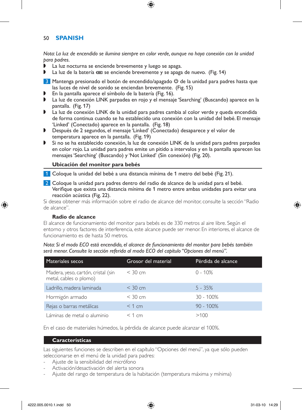 Nota: La luz de encendido se ilumina siempre en color verde, aunque no haya conexión con la unidad para padres. ,La luz nocturna se enciende brevemente y luego se apaga. ,La luz de la batería T se enciende brevemente y se apaga de nuevo.  (Fig. 14) 3  Mantenga presionado el botón de encendido/apagado 3 de la unidad para padres hasta que las luces de nivel de sonido se enciendan brevemente.  (Fig. 15) ,En la pantalla aparece el símbolo de la batería (Fig. 16). ,La luz de conexión LINK parpadea en rojo y el mensaje ‘Searching’ (Buscando) aparece en la pantalla.  (Fig. 17) ,La luz de conexión LINK de la unidad para padres cambia al color verde y queda encendida de forma continua cuando se ha establecido una conexión con la unidad del bebé. El mensaje ‘Linked’ (Conectado) aparece en la pantalla.  (Fig. 18) ,Después de 2 segundos, el mensaje ‘Linked’ (Conectado) desaparece y el valor de temperatura aparece en la pantalla.  (Fig. 19) ,Si no se ha establecido conexión, la luz de conexión LINK de la unidad para padres parpadea en color rojo. La unidad para padres emite un pitido a intervalos y en la pantalla aparecen los mensajes ‘Searching’ (Buscando) y ‘Not Linked’ (Sin conexión) (Fig. 20). 1  Coloque la unidad del bebé a una distancia mínima de 1 metro del bebé (Fig. 21). 2  Coloque la unidad para padres dentro del radio de alcance de la unidad para el bebé. Verique que exista una distancia mínima de 1 metro entre ambas unidades para evitar una reacción acústica (Fig. 22).Si desea obtener más información sobre el radio de alcance del monitor, consulte la sección “Radio de alcance”.El alcance de funcionamiento del monitor para bebés es de 330 metros al aire libre. Según el entorno y otros factores de interferencia, este alcance puede ser menor. En interiores, el alcance de funcionamiento es de hasta 50 metros.Nota: Si el modo ECO está encendido, el alcance de funcionamiento del monitor para bebés también será menor. Consulte la sección referida al modo ECO del capítulo “Opciones del menú”.Materiales secos Grosor del material Pérdida de alcanceMadera, yeso, cartón, cristal (sin metal, cables o plomo) &lt; 30 cm 0 - 10%Ladrillo, madera laminada &lt; 30 cm 5 - 35%Hormigón armado &lt; 30 cm 30 - 100%Rejas o barras metálicas &lt; 1 cm 90 - 100%Láminas de metal o aluminio &lt; 1 cm &gt;100En el caso de materiales húmedos, la pérdida de alcance puede alcanzar el 100%.Las siguientes funciones se describen en el capítulo “Opciones del menú”, ya que sólo pueden seleccionarse en el menú de la unidad para padres:  - Ajuste de la sensibilidad del micrófono - Activación/desactivación del alerta sonora - Ajuste del rango de temperatura de la habitación (temperatura máxima y mínima)504222.005.0010.1.indd   50 31-03-10   14:29