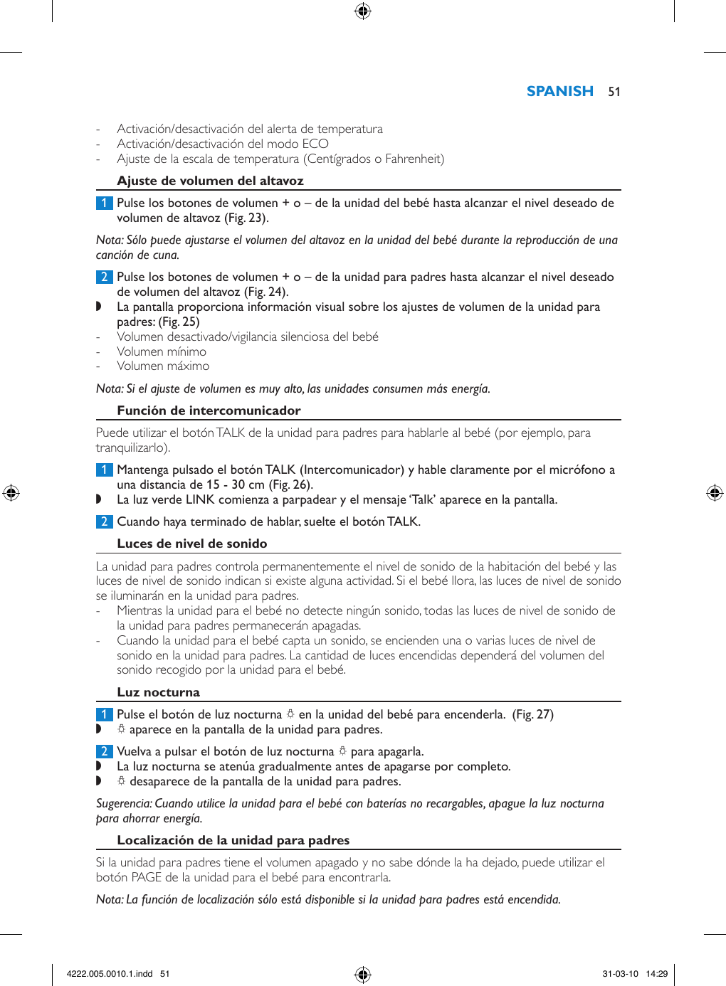  - Activación/desactivación del alerta de temperatura - Activación/desactivación del modo ECO - Ajuste de la escala de temperatura (Centígrados o Fahrenheit) 1  Pulse los botones de volumen + o – de la unidad del bebé hasta alcanzar el nivel deseado de volumen de altavoz (Fig. 23).Nota: Sólo puede ajustarse el volumen del altavoz en la unidad del bebé durante la reproducción de una canción de cuna. 2  Pulse los botones de volumen + o – de la unidad para padres hasta alcanzar el nivel deseado de volumen del altavoz (Fig. 24). ,La pantalla proporciona información visual sobre los ajustes de volumen de la unidad para padres: (Fig. 25) - Volumen desactivado/vigilancia silenciosa del bebé  - Volumen mínimo  - Volumen máximo Nota: Si el ajuste de volumen es muy alto, las unidades consumen más energía. Puede utilizar el botón TALK de la unidad para padres para hablarle al bebé (por ejemplo, para tranquilizarlo). 1  Mantenga pulsado el botón TALK (Intercomunicador) y hable claramente por el micrófono a una distancia de 15 - 30 cm (Fig. 26). ,La luz verde LINK comienza a parpadear y el mensaje ‘Talk’ aparece en la pantalla.  2  Cuando haya terminado de hablar, suelte el botón TALK.La unidad para padres controla permanentemente el nivel de sonido de la habitación del bebé y las luces de nivel de sonido indican si existe alguna actividad. Si el bebé llora, las luces de nivel de sonido se iluminarán en la unidad para padres.  - Mientras la unidad para el bebé no detecte ningún sonido, todas las luces de nivel de sonido de la unidad para padres permanecerán apagadas. - Cuando la unidad para el bebé capta un sonido, se encienden una o varias luces de nivel de sonido en la unidad para padres. La cantidad de luces encendidas dependerá del volumen del sonido recogido por la unidad para el bebé. 1  Pulse el botón de luz nocturna Q en la unidad del bebé para encenderla.  (Fig. 27) ,Q aparece en la pantalla de la unidad para padres.  2  Vuelva a pulsar el botón de luz nocturna Q para apagarla.  ,La luz nocturna se atenúa gradualmente antes de apagarse por completo. ,Q desaparece de la pantalla de la unidad para padres. Sugerencia: Cuando utilice la unidad para el bebé con baterías no recargables, apague la luz nocturna para ahorrar energía.Si la unidad para padres tiene el volumen apagado y no sabe dónde la ha dejado, puede utilizar el botón PAGE de la unidad para el bebé para encontrarla.Nota: La función de localización sólo está disponible si la unidad para padres está encendida. 514222.005.0010.1.indd   51 31-03-10   14:29