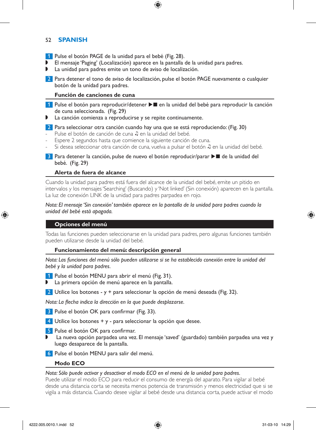  1  Pulse el botón PAGE de la unidad para el bebé (Fig. 28). ,El mensaje ‘Paging’ (Localización) aparece en la pantalla de la unidad para padres.  ,La unidad para padres emite un tono de aviso de localización. 2  Para detener el tono de aviso de localización, pulse el botón PAGE nuevamente o cualquier botón de la unidad para padres. 1  Pulse el botón para reproducir/detener E en la unidad del bebé para reproducir la canción de cuna seleccionada.  (Fig. 29) ,La canción comienza a reproducirse y se repite continuamente. 2  Para seleccionar otra canción cuando hay una que se está reproduciendo: (Fig. 30) - Pulse el botón de canción de cuna K en la unidad del bebé.  - Espere 2 segundos hasta que comience la siguiente canción de cuna. - Si desea seleccionar otra canción de cuna, vuelva a pulsar el botón K en la unidad del bebé.  3  Para detener la canción, pulse de nuevo el botón reproducir/parar E de la unidad del bebé.  (Fig. 29)Cuando la unidad para padres está fuera del alcance de la unidad del bebé, emite un pitido en intervalos y los mensajes ‘Searching’ (Buscando) y ‘Not linked’ (Sin conexión) aparecen en la pantalla. La luz de conexión LINK de la unidad para padres parpadea en rojo. Nota: El mensaje ‘Sin conexión’ también aparece en la pantalla de la unidad para padres cuando la unidad del bebé está apagada.Todas las funciones pueden seleccionarse en la unidad para padres, pero algunas funciones también pueden utilizarse desde la unidad del bebé.Nota: Las funciones del menú sólo pueden utilizarse si se ha establecido conexión entre la unidad del bebé y la unidad para padres. 1  Pulse el botón MENU para abrir el menú (Fig. 31). ,La primera opción de menú aparece en la pantalla. 2  Utilice los botones - y + para seleccionar la opción de menú deseada (Fig. 32).Nota: La echa indica la dirección en la que puede desplazarse. 3  Pulse el botón OK para conrmar (Fig. 33). 4  Utilice los botones + y - para seleccionar la opción que desee. 5  Pulse el botón OK para conrmar. , La nueva opción parpadea una vez. El mensaje ‘saved’ (guardado) también parpadea una vez y luego desaparece de la pantalla.  6  Pulse el botón MENU para salir del menú.Nota: Sólo puede activar y desactivar el modo ECO en el menú de la unidad para padres.Puede utilizar el modo ECO para reducir el consumo de energía del aparato. Para vigilar al bebé desde una distancia corta se necesita menos potencia de transmisión y menos electricidad que si se vigila a más distancia. Cuando desee vigilar al bebé desde una distancia corta, puede activar el modo 524222.005.0010.1.indd   52 31-03-10   14:29