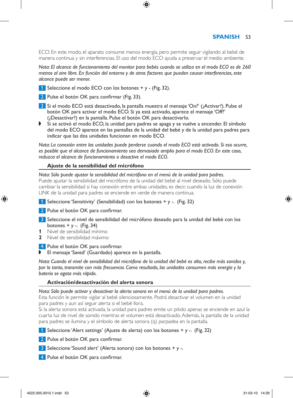 ECO. En este modo, el aparato consume menos energía, pero permite seguir vigilando al bebé de manera continua y sin interferencias. El uso del modo ECO ayuda a preservar el medio ambiente. Nota: El alcance de funcionamiento del monitor para bebés cuando se utiliza en el modo ECO es de 260 metros al aire libre. En función del entorno y de otros factores que pueden causar interferencias, este alcance puede ser menor. 1  Seleccione el modo ECO con los botones + y - (Fig. 32). 2  Pulse el botón OK para conrmar (Fig. 33). 3  Si el modo ECO está desactivado, la pantalla muestra el mensaje ‘On?’ (¿Activar?). Pulse el botón OK para activar el modo ECO. Si ya está activado, aparece el mensaje ‘Off?’ (¿Desactivar?) en la pantalla. Pulse el botón OK para desactivarlo. ,Si se activó el modo ECO, la unidad para padres se apaga y se vuelve a encender. El símbolo del modo ECO aparece en las pantallas de la unidad del bebé y de la unidad para padres para indicar que las dos unidades funcionan en modo ECO. Nota: La conexión entre las unidades puede perderse cuando el modo ECO está activado. Si eso ocurre, es posible que el alcance de funcionamiento sea demasiado amplio para el modo ECO. En este caso, reduzca el alcance de funcionamiento o desactive el modo ECO.Nota: Sólo puede ajustar la sensibilidad del micrófono en el menú de la unidad para padres.Puede ajustar la sensibilidad del micrófono de la unidad del bebé al nivel deseado. Sólo puede cambiar la sensibilidad si hay conexión entre ambas unidades, es decir, cuando la luz de conexión LINK de la unidad para padres se enciende en verde de manera continua. 1  Seleccione ‘Sensitivity’ (Sensibilidad) con los botones + y -.  (Fig. 32) 2  Pulse el botón OK para conrmar. 3  Seleccione el nivel de sensibilidad del micrófono deseado para la unidad del bebé con los botones + y -.  (Fig. 34) Nivel de sensibilidad mínimo  Nivel de sensibilidad máximo  4  Pulse el botón OK para conrmar. ,El mensaje ‘Saved’ (Guardado) aparece en la pantalla. Nota: Cuando el nivel de sensibilidad del micrófono de la unidad del bebé es alto, recibe más sonidos y, por lo tanto, transmite con más frecuencia. Como resultado, las unidades consumen más energía y la batería se agota más rápido.Nota: Sólo puede activar y desactivar la alerta sonora en el menú de la unidad para padres.Esta función le permite vigilar al bebé silenciosamente. Podrá desactivar el volumen en la unidad para padres y aun así seguir alerta si el bebé llora.Si la alerta sonora está activada, la unidad para padres emite un pitido apenas se enciende en azul la cuarta luz de nivel de sonido mientras el volumen está desactivado. Además, la pantalla de la unidad para padres se ilumina y el símbolo de alerta sonora (q) parpadea en la pantalla.  1  Seleccione ‘Alert settings’ (Ajuste de alerta) con los botones + y -.  (Fig. 32) 2  Pulse el botón OK para conrmar. 3  Seleccione ‘Sound alert’ (Alerta sonora) con los botones + y -.  4  Pulse el botón OK para conrmar. 534222.005.0010.1.indd   53 31-03-10   14:29