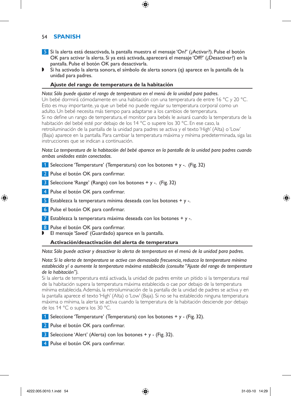  5  Si la alerta está desactivada, la pantalla muestra el mensaje ‘On?’ (¿Activar?). Pulse el botón OK para activar la alerta. Si ya está activada, aparecerá el mensaje ‘Off?’ (¿Desactivar?) en la pantalla. Pulse el botón OK para desactivarla. ,Si ha activado la alerta sonora, el símbolo de alerta sonora (q) aparece en la pantalla de la unidad para padres. Nota: Sólo puede ajustar el rango de temperatura en el menú de la unidad para padres.Un bebé dormirá cómodamente en una habitación con una temperatura de entre 16 °C y 20 °C. Esto es muy importante, ya que un bebé no puede regular su temperatura corporal como un adulto. Un bebé necesita más tiempo para adaptarse a los cambios de temperatura. Si no dene un rango de temperatura, el monitor para bebés le avisará cuando la temperatura de la habitación del bebé esté por debajo de los 14 °C o supere los 30 °C. En ese caso, la retroiluminación de la pantalla de la unidad para padres se activa y el texto ‘High’ (Alta) o ‘Low’ (Baja) aparece en la pantalla. Para cambiar la temperatura máxima y mínima predeterminada, siga las instrucciones que se indican a continuación. Nota: La temperatura de la habitación del bebé aparece en la pantalla de la unidad para padres cuando ambas unidades están conectadas. 1  Seleccione ‘Temperature’ (Temperatura) con los botones + y -.  (Fig. 32) 2  Pulse el botón OK para conrmar. 3  Seleccione ‘Range’ (Rango) con los botones + y -.  (Fig. 32) 4  Pulse el botón OK para conrmar. 5  Establezca la temperatura mínima deseada con los botones + y -. 6  Pulse el botón OK para conrmar. 7  Establezca la temperatura máxima deseada con los botones + y -. 8  Pulse el botón OK para conrmar. ,El mensaje ‘Saved’ (Guardado) aparece en la pantalla. Nota: Sólo puede activar y desactivar la alerta de temperatura en el menú de la unidad para padres. Nota: Si la alerta de temperatura se activa con demasiada frecuencia, reduzca la temperatura mínima establecida y/ o aumente la temperatura máxima establecida (consulte “Ajuste del rango de temperatura de la habitación”).Si la alerta de temperatura está activada, la unidad de padres emite un pitido si la temperatura real de la habitación supera la temperatura máxima establecida o cae por debajo de la temperatura mínima establecida. Además, la retroiluminación de la pantalla de la unidad de padres se activa y en la pantalla aparece el texto ‘High’ (Alta) o ‘Low’ (Baja). Si no se ha establecido ninguna temperatura máxima o mínima, la alerta se activa cuando la temperatura de la habitación desciende por debajo de los 14 °C o supera los 30 °C.  1  Seleccione ‘Temperature’ (Temperatura) con los botones + y - (Fig. 32). 2  Pulse el botón OK para conrmar. 3  Seleccione ‘Alert’ (Alerta) con los botones + y - (Fig. 32). 4  Pulse el botón OK para conrmar.544222.005.0010.1.indd   54 31-03-10   14:29