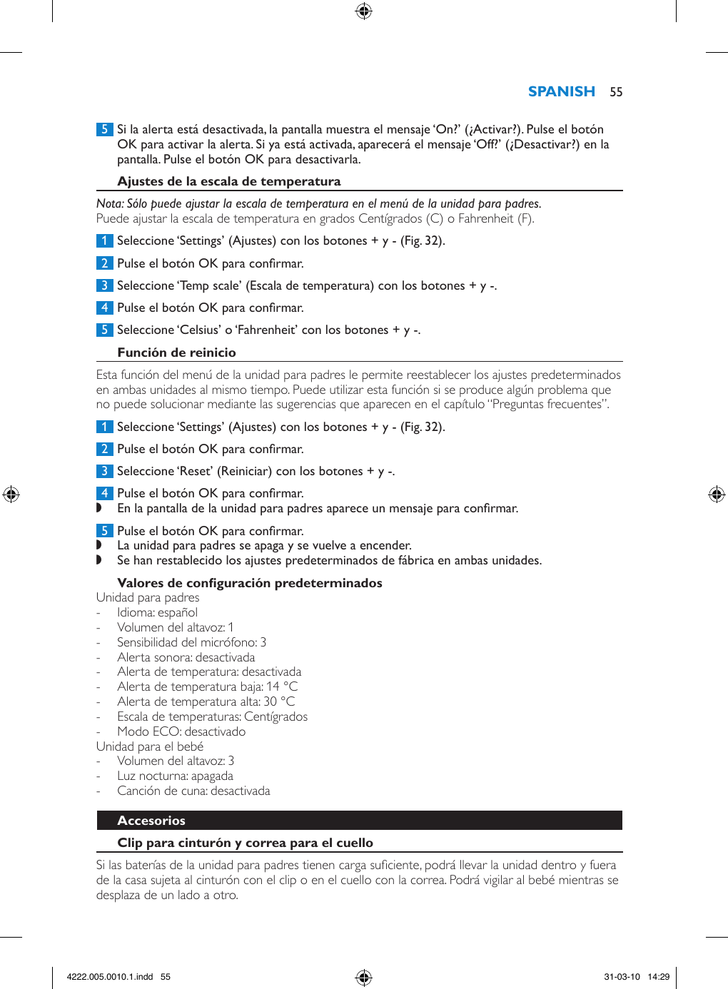  5  Si la alerta está desactivada, la pantalla muestra el mensaje ‘On?’ (¿Activar?). Pulse el botón OK para activar la alerta. Si ya está activada, aparecerá el mensaje ‘Off?’ (¿Desactivar?) en la pantalla. Pulse el botón OK para desactivarla. Nota: Sólo puede ajustar la escala de temperatura en el menú de la unidad para padres.Puede ajustar la escala de temperatura en grados Centígrados (C) o Fahrenheit (F). 1  Seleccione ‘Settings’ (Ajustes) con los botones + y - (Fig. 32). 2  Pulse el botón OK para conrmar. 3  Seleccione ‘Temp scale’ (Escala de temperatura) con los botones + y -. 4  Pulse el botón OK para conrmar. 5  Seleccione ‘Celsius’ o ‘Fahrenheit’ con los botones + y -.Esta función del menú de la unidad para padres le permite reestablecer los ajustes predeterminados en ambas unidades al mismo tiempo. Puede utilizar esta función si se produce algún problema que no puede solucionar mediante las sugerencias que aparecen en el capítulo “Preguntas frecuentes”.  1  Seleccione ‘Settings’ (Ajustes) con los botones + y - (Fig. 32). 2  Pulse el botón OK para conrmar. 3  Seleccione ‘Reset’ (Reiniciar) con los botones + y -.  4  Pulse el botón OK para conrmar. ,En la pantalla de la unidad para padres aparece un mensaje para conrmar.  5  Pulse el botón OK para conrmar. ,La unidad para padres se apaga y se vuelve a encender. ,Se han restablecido los ajustes predeterminados de fábrica en ambas unidades. Unidad para padres - Idioma: español - Volumen del altavoz: 1 - Sensibilidad del micrófono: 3 - Alerta sonora: desactivada - Alerta de temperatura: desactivada  - Alerta de temperatura baja: 14 °C  - Alerta de temperatura alta: 30 °C - Escala de temperaturas: Centígrados - Modo ECO: desactivadoUnidad para el bebé - Volumen del altavoz: 3 - Luz nocturna: apagada - Canción de cuna: desactivadaSi las baterías de la unidad para padres tienen carga suciente, podrá llevar la unidad dentro y fuera de la casa sujeta al cinturón con el clip o en el cuello con la correa. Podrá vigilar al bebé mientras se desplaza de un lado a otro. 554222.005.0010.1.indd   55 31-03-10   14:29