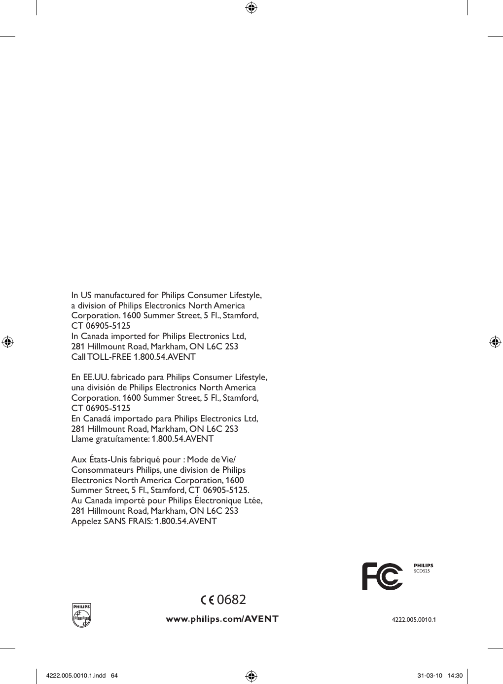 4222.005.0010.10682In US manufactured for Philips Consumer Lifestyle,a division of Philips Electronics North AmericaCorporation. 1600 Summer Street, 5 Fl., Stamford,CT 06905-5125In Canada imported for Philips Electronics Ltd,281 Hillmount Road, Markham, ON L6C 2S3Call TOLL-FREE 1.800.54.AVENTEn EE.UU. fabricado para Philips Consumer Lifestyle,una división de Philips Electronics North AmericaCorporation. 1600 Summer Street, 5 Fl., Stamford,CT 06905-5125En Canadá importado para Philips Electronics Ltd,281 Hillmount Road, Markham, ON L6C 2S3Llame gratuítamente: 1.800.54.AVENTAux États-Unis fabriqué pour : Mode de Vie/Consommateurs Philips, une division de PhilipsElectronics North America Corporation, 1600Summer Street, 5 Fl., Stamford, CT 06905-5125.Au Canada importé pour Philips Électronique Ltée,281 Hillmount Road, Markham, ON L6C 2S3Appelez SANS FRAIS: 1.800.54.AVENTSCD5254222.005.0010.1.indd   64 31-03-10   14:30