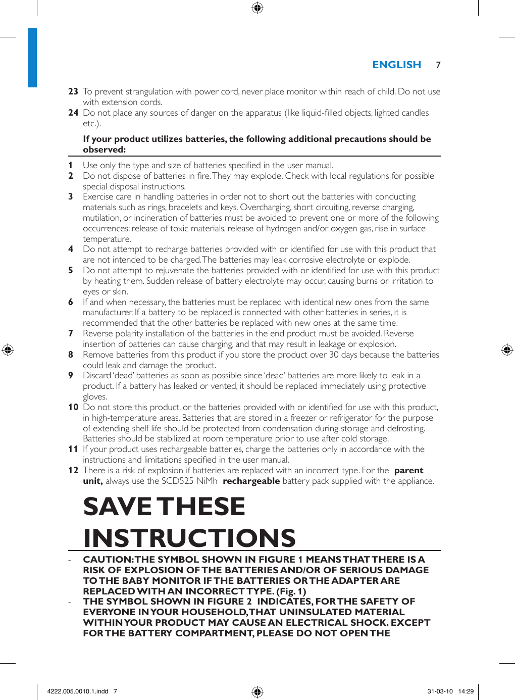   To prevent strangulation with power cord, never place monitor within reach of child. Do not use with extension cords.  Do not place any sources of danger on the apparatus (like liquid-lled objects, lighted candles etc.). Use only the type and size of batteries specied in the user manual. Do not dispose of batteries in re. They may explode. Check with local regulations for possible special disposal instructions. Exercise care in handling batteries in order not to short out the batteries with conducting materials such as rings, bracelets and keys. Overcharging, short circuiting, reverse charging, mutilation, or incineration of batteries must be avoided to prevent one or more of the following occurrences: release of toxic materials, release of hydrogen and/or oxygen gas, rise in surface temperature. Do not attempt to recharge batteries provided with or identied for use with this product that are not intended to be charged. The batteries may leak corrosive electrolyte or explode. Do not attempt to rejuvenate the batteries provided with or identied for use with this product by heating them. Sudden release of battery electrolyte may occur, causing burns or irritation to eyes or skin. If and when necessary, the batteries must be replaced with identical new ones from the same manufacturer. If a battery to be replaced is connected with other batteries in series, it is recommended that the other batteries be replaced with new ones at the same time. Reverse polarity installation of the batteries in the end product must be avoided. Reverse insertion of batteries can cause charging, and that may result in leakage or explosion. Remove batteries from this product if you store the product over 30 days because the batteries could leak and damage the product. Discard ‘dead’ batteries as soon as possible since ‘dead’ batteries are more likely to leak in a product. If a battery has leaked or vented, it should be replaced immediately using protective gloves.  Do not store this product, or the batteries provided with or identied for use with this product, in high-temperature areas. Batteries that are stored in a freezer or refrigerator for the purpose of extending shelf life should be protected from condensation during storage and defrosting. Batteries should be stabilized at room temperature prior to use after cold storage.  If your product uses rechargeable batteries, charge the batteries only in accordance with the instructions and limitations specied in the user manual.  There is a risk of explosion if batteries are replaced with an incorrect type. For the   always use the SCD525 NiMh   battery pack supplied with the appliance.  -  -  74222.005.0010.1.indd   7 31-03-10   14:29