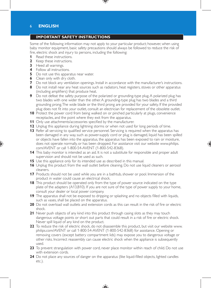 6 IMPORTANT SAFETY INSTRUCTIONS  Some of the following information may not apply to your particular product; however, when using baby monitor equipment, basic safety precautions should always be followed to reduce the risk of ﬁ re, electric shock and injury to persons, including the following:    1  Read these instructions.    2  Keep these instructions.    3  Heed all warnings.    4  Follow all instructions.    5  Do not use this apparatus near water.    6  Clean only with dry cloth.    7  Do not block any ventilation openings. Install in accordance with the manufacturer’s instructions.    8  Do not install near any heat sources such as radiators, heat registers, stoves or other apparatus (including ampliﬁ ers) that produce heat.    9  Do not defeat the safety purpose of the polarized or grounding-type plug. A polarized plug has two blades with one wider than the other. A grounding-type plug has two blades and a third grounding prong. The wide blade or the third prong are provided for your safety. If the provided plug does not ﬁ t into your outlet, consult an electrician for replacement of the obsolete outlet.    10  Protect the power cord from being walked on or pinched particularly at plugs, convenience receptacles, and the point where they exit from the apparatus.    11  Only use attachments/accessories speciﬁ ed by the manufacturer.    12  Unplug this appliance during lightning storms or when not used for long periods of time.    13  Refer all servicing to qualiﬁ ed service personnel. Servicing is required when the apparatus has been damaged in any way, such as power-supply cord or plug is damaged, liquid has been spilled or objects have fallen into the apparatus, the apparatus has been exposed to rain or moisture, does not operate normally, or has been dropped. For assistance visit our website www.philips.com/AVENT or call 1-800-54-AVENT (1-800-542-8368).    14  This baby monitor is intended as an aid. It is not a substitute for responsible and proper adult supervision and should not be used as such.    15  Use this appliance only for its intended use as described in this manual.     16  Unplug this product from the wall outlet before cleaning. Do not use liquid cleaners or aerosol cleaners.    17  Products should not be used while you are in a bathtub, shower or pool. Immersion of the product in water could cause an electrical shock.    18  This product should be operated only from the type of power source indicated on the type plate of the adapters (A13,B10). If you are not sure of the type of power supply to your home, consult your dealer or local power company.    19  The apparatus shall not be exposed to dripping or splashing and no objects ﬁ lled with liquids, such as vases, shall be placed on the apparatus.    20  Do not overload wall outlets and extension cords as this can result in the risk of ﬁ re or electric shock.    21  Never push objects of any kind into this product through casing slots as they may touch dangerous voltage points or short out parts that could result in a risk of ﬁ re or electric shock. Never spill liquid of any kind on the product.    22  To reduce the risk of electric shock, do not disassemble this product, but visit our website www.philips.com/AVENT or call 1-800-54-AVENT (1-800-542-8368) for assistance. Opening or removing covers (except battery compartment lids) may expose you to dangerous voltage or other risks. Incorrect reassembly can cause electric shock when the appliance is subsequently used.    23  To prevent strangulation with power cord, never place monitor within reach of child. Do not use with extension cords.    24  Do not place any sources of danger on the apparatus (like liquid-ﬁ lled objects, lighted candles etc.).ENGLISH