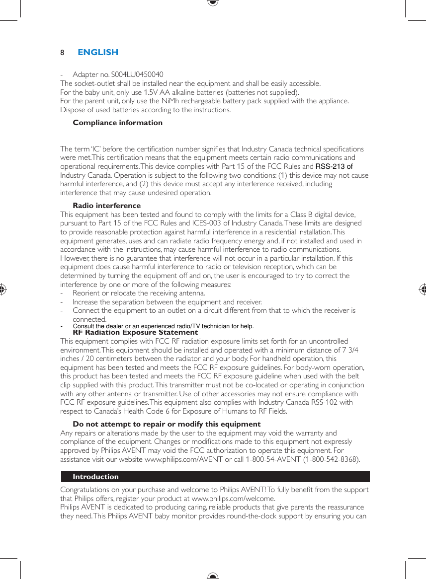  -     Adapter no. S004LU0450040    The socket-outlet shall be installed near the equipment and shall be easily accessible.  For the baby unit, only use 1.5V AA alkaline batteries (batteries not supplied).  For the parent unit, only use the NiMh rechargeable battery pack supplied with the appliance.  Dispose of used batteries according to the instructions.    Compliance information  The FCC ID number is located on the casing bottom of the parent unit and in the battery compartment of the baby unit.  The term ‘IC’ before the certiﬁ cation number signiﬁ es that Industry Canada technical speciﬁ cations were met.This certiﬁ cation means that the equipment meets certain radio communications and operational requirements. This device complies with Part 15 of the FCC Rules and RSS-210 of Industry Canada. Operation is subject to the following two conditions: (1) this device may not cause harmful interference, and (2) this device must accept any interference received, including interference that may cause undesired operation.    Radio interference  This equipment has been tested and found to comply with the limits for a Class B digital device, pursuant to Part 15 of the FCC Rules and ICES-003 of Industry Canada. These limits are designed to provide reasonable protection against harmful interference in a residential installation. This equipment generates, uses and can radiate radio frequency energy and, if not installed and used in accordance with the instructions, may cause harmful interference to radio communications. However, there is no guarantee that interference will not occur in a particular installation. If this equipment does cause harmful interference to radio or television reception, which can be determined by turning the equipment off and on, the user is encouraged to try to correct the interference by one or more of the following measures: -     Reorient or relocate the receiving antenna. -     Increase the separation between the equipment and receiver. -     Connect the equipment to an outlet on a circuit different from that to which the receiver is connected.      RF Radiation Exposure Statement  This equipment complies with FCC RF radiation exposure limits set forth for an uncontrolled environment. This equipment should be installed and operated with a minimum distance of 7 3/4 inches / 20 centimeters between the radiator and your body. For handheld operation, this equipment has been tested and meets the FCC RF exposure guidelines. For body-worn operation, this product has been tested and meets the FCC RF exposure guideline when used with the belt clip supplied with this product. This transmitter must not be co-located or operating in conjunction with any other antenna or transmitter. Use of other accessories may not ensure compliance with FCC RF exposure guidelines. This equipment also complies with Industry Canada RSS-102 with respect to Canada’s Health Code 6 for Exposure of Humans to RF Fields.    Do not attempt to repair or modify this equipment  Any repairs or alterations made by the user to the equipment may void the warranty and compliance of the equipment. Changes or modiﬁ cations made to this equipment not expressly approved by Philips AVENT may void the FCC authorization to operate this equipment. For assistance visit our website www.philips.com/AVENT or call 1-800-54-AVENT (1-800-542-8368).    Introduction  Congratulations on your purchase and welcome to Philips AVENT! To fully beneﬁ t from the support that Philips offers, register your product at www.philips.com/welcome.  Philips AVENT is dedicated to producing caring, reliable products that give parents the reassurance they need. This Philips AVENT baby monitor provides round-the-clock support by ensuring you can ENGLISH8-      Consult the dealer or an experienced radio/TV technician for help.RSS-213 of