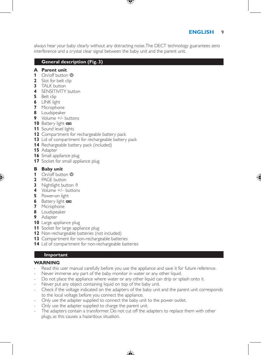always hear your baby clearly without any distracting noise. The DECT technology guarantees zero interference and a crystal clear signal between the baby unit and the parent unit.  General description  (Fig. 3)     A  Parent unit     1  On/off button  3       2  Slot for belt clip       3  TALK button     4  SENSITIVITY button    5  Belt clip     6  LINK light    7  Microphone     8  Loudspeaker       9  Volume +/- buttons    10  Battery light  T     11  Sound level lights     12  Compartment for rechargeable battery pack    13  Lid of compartment for rechargeable battery pack        14  Rechargeable battery pack (included)    15 Adapter    16  Small appliance plug    17  Socket for small appliance plug      B  Baby unit     1  On/off button  3     2  PAGE button    3  Nightlight button  Q     4  Volume +/– buttons    5  Power-on light        6  Battery light  T     7  Microphone    8  Loudspeaker    9  Adapter       10  Large appliance plug    11  Socket for large appliance plug    12  Non-rechargeable batteries (not included)    13  Compartment for non-rechargeable batteries    14  Lid of compartment for non-rechargeable batteries          Important    WARNING - Read this user manual carefully before you use the appliance and save it for future reference. -     Never immerse any part of the baby monitor in water or any other liquid. -     Do not place the appliance where water or any other liquid can drip or splash onto it. -     Never put any object containing liquid on top of the baby unit. -     Check if the voltage indicated on the adapters of the baby unit and the parent unit corresponds to the local voltage before you connect the appliance. -     Only use the adapter supplied to connect the baby unit to the power outlet.  -     Only use the adapter supplied to charge the parent unit.  -     The adapters contain a transformer. Do not cut off the adapters to replace them with other plugs, as this causes a hazardous situation.ENGLISH 9