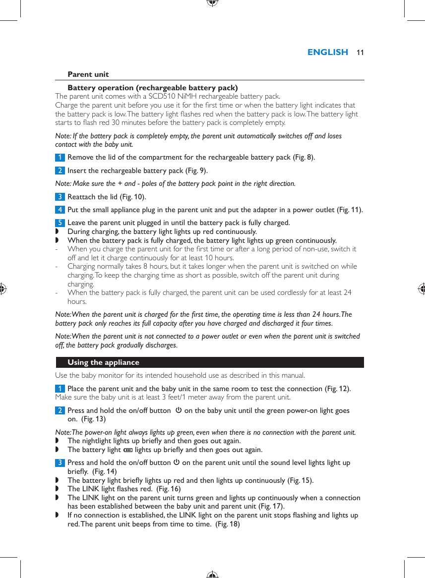      Parent unit   Battery operation (rechargeable battery pack)   The parent unit comes with a SCD510 NiMH rechargeable battery pack.  Charge the parent unit before you use it for the ﬁ rst time or when the battery light indicates that the battery pack is low. The battery light ﬂ ashes red when the battery pack is low. The battery light starts to ﬂ ash red 30 minutes before the battery pack is completely empty.    Note:  If the battery pack is completely empty, the parent unit automatically switches off and loses contact with the baby unit.     1  Remove the lid of the compartment for the rechargeable battery pack  (Fig. 8) .     2  Insert the rechargeable battery pack  (Fig. 9) .   Note:  Make sure the + and - poles of the battery pack point in the right direction.     3  Reattach the lid  (Fig. 10) .     4  Put the small appliance plug in the parent unit and put the adapter in a power outlet  (Fig. 11) .     5  Leave the parent unit plugged in until the battery pack is fully charged. ,    During charging, the battery light lights up red continuously. ,    When the battery pack is fully charged, the battery light lights up green continuously. -       When you charge the parent unit for the ﬁ rst time or after a long period of non-use, switch it off and let it charge continuously for at least 10 hours.  -     Charging normally takes 8 hours, but it takes longer when the parent unit is switched on while charging. To keep the charging time as short as possible, switch off the parent unit during charging. -     When the battery pack is fully charged, the parent unit can be used cordlessly for at least 24 hours.       Note:  When the parent unit is charged for the ﬁ rst time, the operating time is less than 24 hours. The battery pack only reaches its full capacity after you have charged and discharged it four times.   Note:  When the parent unit is not connected to a power outlet or even when the parent unit is switched off, the battery pack gradually discharges.   Using the appliance  Use the baby monitor for its intended household use as described in this manual.     1  Place the parent unit and the baby unit in the same room to test the connection  (Fig. 12) .  Make sure the baby unit is at least 3 feet/1 meter away from the parent unit.     2  Press and hold the on/off button   3  on the baby unit until the green power-on light goes on.   (Fig. 13)    Note:  The power-on light always lights up green, even when there is no connection with the parent unit. ,    The nightlight lights up brieﬂ y and then goes out again. ,    The battery light  T  lights up brieﬂ y and then goes out again.        3  Press and hold the on/off button  3  on the parent unit until the sound level lights light up brieﬂ y.   (Fig. 14)  ,    The battery light brieﬂ y lights up red and then lights up continuously  (Fig. 15) . ,    The LINK light ﬂ ashes red.   (Fig. 16)  ,    The LINK light on the parent unit turns green and lights up continuously when a connection has been established between the baby unit and parent unit  (Fig. 17) . ,    If no connection is established, the LINK light on the parent unit stops ﬂ ashing and lights up red. The parent unit beeps from time to time.   (Fig. 18) ENGLISH 11