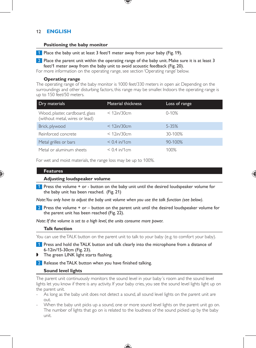        Positioning the baby monitor     1  Place the baby unit at least 3 feet/1 meter away from your baby  (Fig. 19) .     2  Place the parent unit within the operating range of the baby unit. Make sure it is at least 3 feet/1 meter away from the baby unit to avoid acoustic feedback  (Fig. 20) .  For more information on the operating range, see section ‘Operating range’ below.      Operating range  The operating range of the baby monitor is 1000 feet/330 meters in open air. Depending on the surroundings and other disturbing factors, this range may be smaller. Indoors the operating range is up to 150 feet/50 meters.Dry materials   Material thickness   Loss of range  Wood, plaster, cardboard, glass (without metal, wires or lead)   &lt; 12in/30cm   0-10%  Brick, plywood   &lt; 12in/30cm   5-35%  Reinforced concrete   &lt; 12in/30cm   30-100%  Metal grilles or bars   &lt; 0.4 in/1cm   90-100%  Metal or aluminum sheets   &lt; 0.4 in/1cm   100%  For wet and moist materials, the range loss may be up to 100%.   Features    Adjusting loudspeaker volume     1  Press the volume + or - button on the baby unit until the desired loudspeaker volume for the baby unit has been reached.   (Fig. 21)    Note:  You only have to adjust the baby unit volume when you use the talk function (see below).     2  Press the volume + or – button on the parent unit until the desired loudspeaker volume for the parent unit has been reached  (Fig. 22) .     Note:  If the volume is set to a high level, the units consume more power.     Talk function  You can use the TALK button on the parent unit to talk to your baby (e.g. to comfort your baby).     1  Press and hold the TALK button and talk clearly into the microphone from a distance of 6-12in/15-30cm  (Fig. 23) . ,    The green LINK light starts ﬂ ashing.        2  Release the TALK button when you have ﬁ nished talking.      Sound level lights  The parent unit continuously monitors the sound level in your baby´s room and the sound level lights let you know if there is any activity. If your baby cries, you see the sound level lights light up on the parent unit.  -     As long as the baby unit does not detect a sound, all sound level lights on the parent unit are out. -     When the baby unit picks up a sound, one or more sound level lights on the parent unit go on. The number of lights that go on is related to the loudness of the sound picked up by the baby unit.ENGLISH12