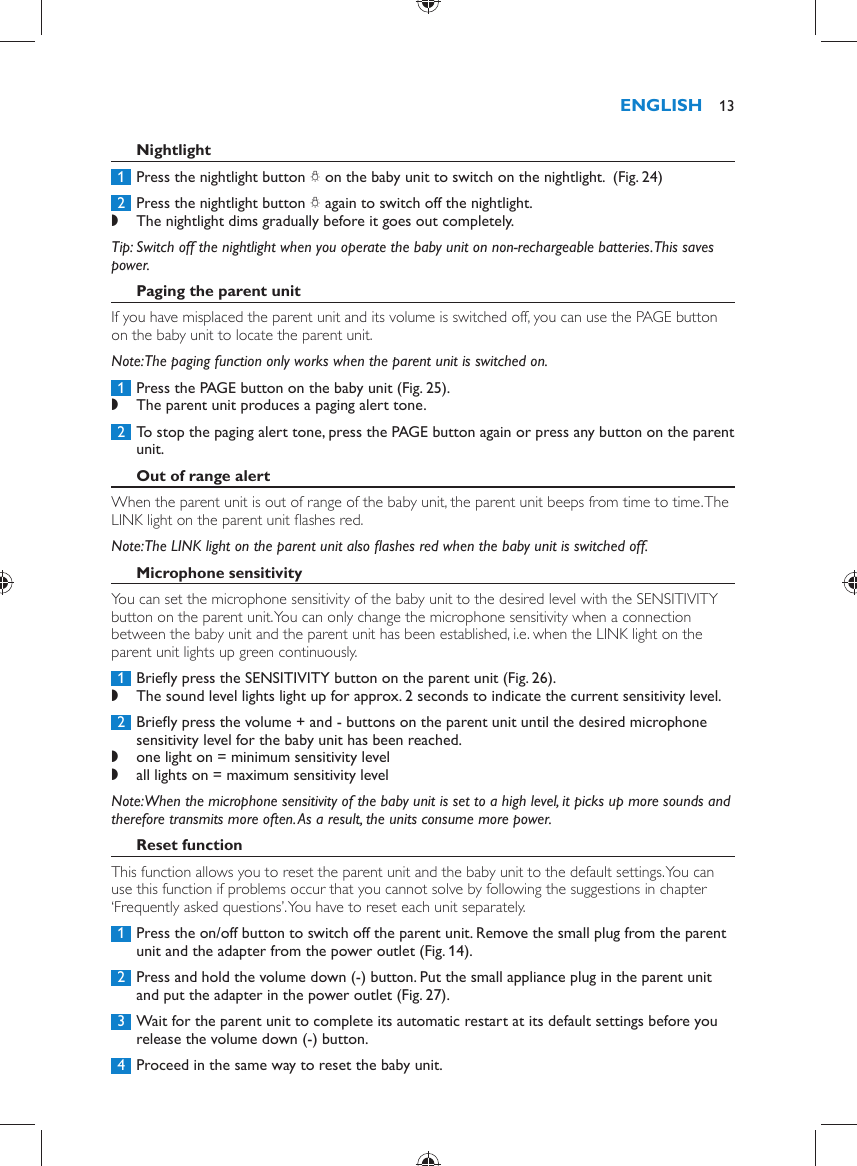       Nightlight     1  Press the nightlight button  Q  on the baby unit to switch on the nightlight.   (Fig. 24)      2  Press the nightlight button  Q  again to switch off the nightlight.  ,    The nightlight dims gradually before it goes out completely.       Tip:  Switch off the nightlight when you operate the baby unit on non-rechargeable batteries. This saves power.    Paging the parent unit  If you have misplaced the parent unit and its volume is switched off, you can use the PAGE button on the baby unit to locate the parent unit.   Note:  The paging function only works when the parent unit is switched on.     1  Press the PAGE button on the baby unit  (Fig. 25) . ,    The parent unit produces a paging alert tone.       2  To stop the paging alert tone, press the PAGE button again or press any button on the parent unit.      Out of range alert  When the parent unit is out of range of the baby unit, the parent unit beeps from time to time. The LINK light on the parent unit ﬂ ashes red.    Note:  The LINK light on the parent unit also ﬂ ashes red when the baby unit is switched off.     Microphone sensitivity  You can set the microphone sensitivity of the baby unit to the desired level with the SENSITIVITY button on the parent unit. You can only change the microphone sensitivity when a connection between the baby unit and the parent unit has been established, i.e. when the LINK light on the parent unit lights up green continuously.     1  Brieﬂ y press the SENSITIVITY button on the parent unit  (Fig. 26) . ,    The sound level lights light up for approx. 2 seconds to indicate the current sensitivity level.       2  Brieﬂ y press the volume + and - buttons on the parent unit until the desired microphone sensitivity level for the baby unit has been reached. ,    one light on = minimum sensitivity level ,      all lights on = maximum sensitivity level     Note:  When the microphone sensitivity of the baby unit is set to a high level, it picks up more sounds and therefore transmits more often. As a result, the units consume more power.      Reset function  This function allows you to reset the parent unit and the baby unit to the default settings. You can use this function if problems occur that you cannot solve by following the suggestions in chapter ‘Frequently asked questions’. You have to reset each unit separately.     1  Press the on/off button to switch off the parent unit. Remove the small plug from the parent unit and the adapter from the power outlet  (Fig. 14) .     2  Press and hold the volume down (-) button. Put the small appliance plug in the parent unit and put the adapter in the power outlet  (Fig. 27) .     3  Wait for the parent unit to complete its automatic restart at its default settings before you release the volume down (-) button.      4  Proceed in the same way to reset the baby unit.ENGLISH 13