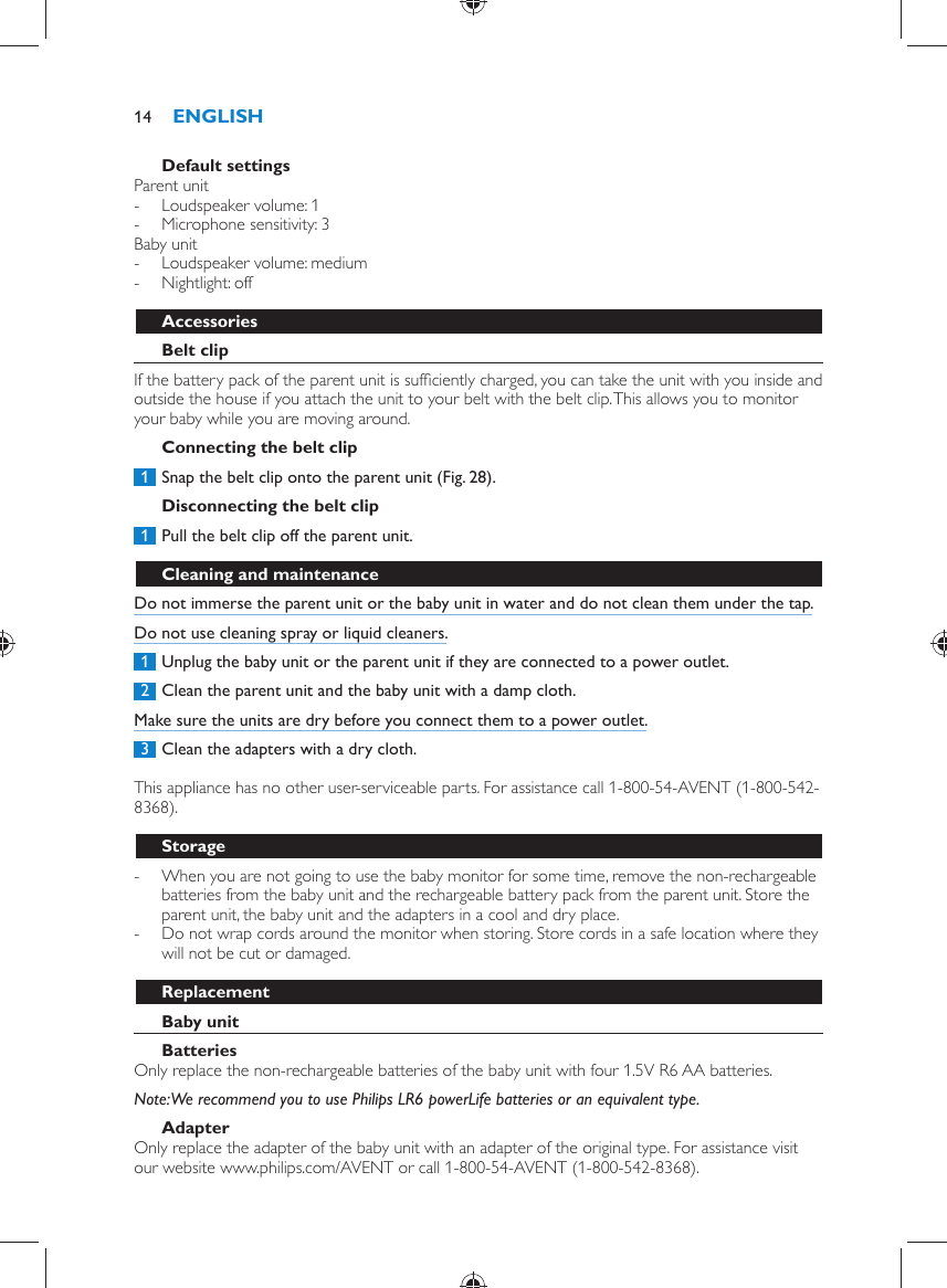      Default settings  Parent unit -     Loudspeaker volume: 1 -     Microphone sensitivity: 3    Baby unit -     Loudspeaker volume: medium -     Nightlight: off      Accessories   Belt clip  If the battery pack of the parent unit is sufﬁ ciently charged, you can take the unit with you inside and outside the house if you attach the unit to your belt with the belt clip. This allows you to monitor your baby while you are moving around.   Connecting the belt clip     1  Snap the belt clip onto the parent unit  (Fig. 28) .      Disconnecting the belt clip     1  Pull the belt clip off the parent unit.       Cleaning and maintenance  Do not immerse the parent unit or the baby unit in water and do not clean them under the tap.  Do not use cleaning spray or liquid cleaners.     1  Unplug the baby unit or the parent unit if they are connected to a power outlet.     2  Clean the parent unit and the baby unit with a damp cloth.  Make sure the units are dry before you connect them to a power outlet.     3  Clean the adapters with a dry cloth.    This appliance has no other user-serviceable parts. For assistance call 1-800-54-AVENT (1-800-542-8368).  Storage -     When you are not going to use the baby monitor for some time, remove the non-rechargeable batteries from the baby unit and the rechargeable battery pack from the parent unit. Store the parent unit, the baby unit and the adapters in a cool and dry place. -     Do not wrap cords around the monitor when storing. Store cords in a safe location where they will not be cut or damaged.    Replacement   Baby unit    Batteries   Only replace the non-rechargeable batteries of the baby unit with four 1.5V R6 AA batteries.    Note:  We recommend you to use Philips LR6 powerLife batteries or an equivalent type.   Adapter  Only replace the adapter of the baby unit with an adapter of the original type. For assistance visit our website www.philips.com/AVENT or call 1-800-54-AVENT (1-800-542-8368).ENGLISH14