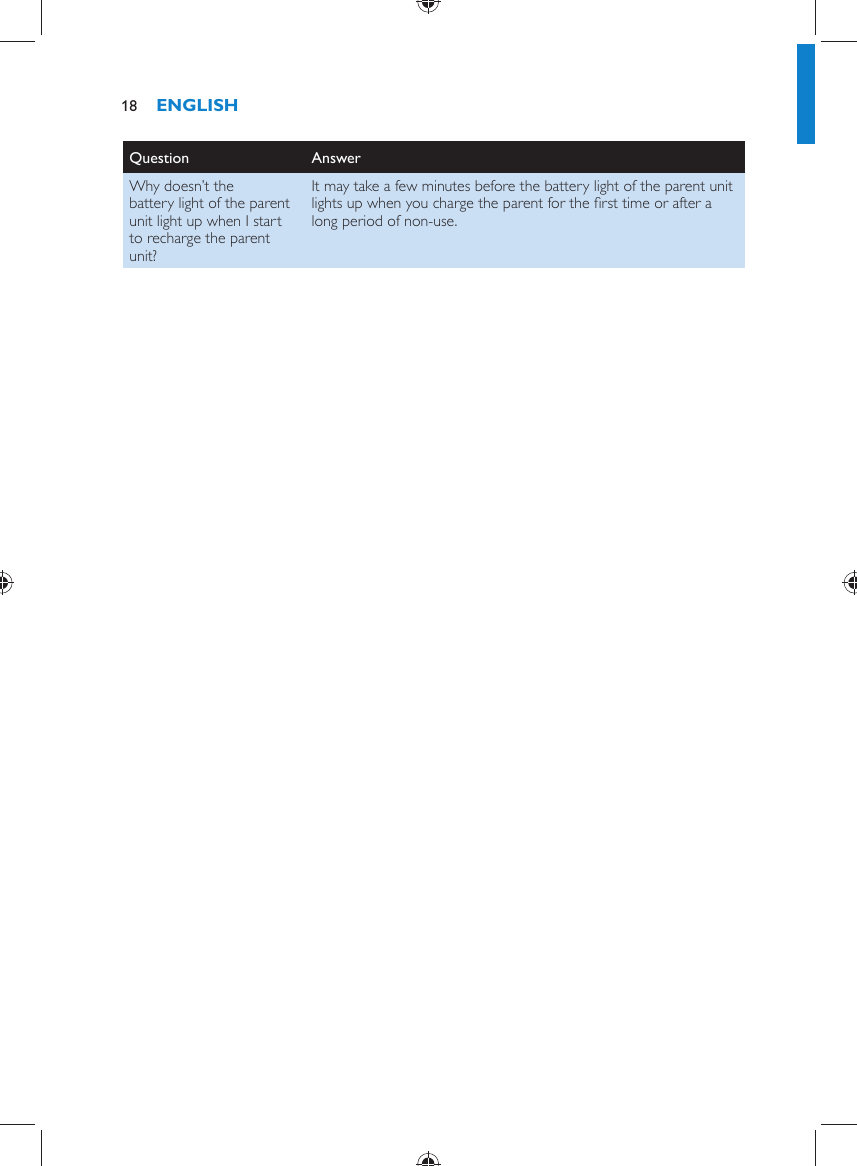 Question   Answer  Why doesn’t the battery light of the parent unit light up when I start to recharge the parent unit?  It may take a few minutes before the battery light of the parent unit lights up when you charge the parent for the ﬁ rst time or after a long period of non-use.   ENGLISH18