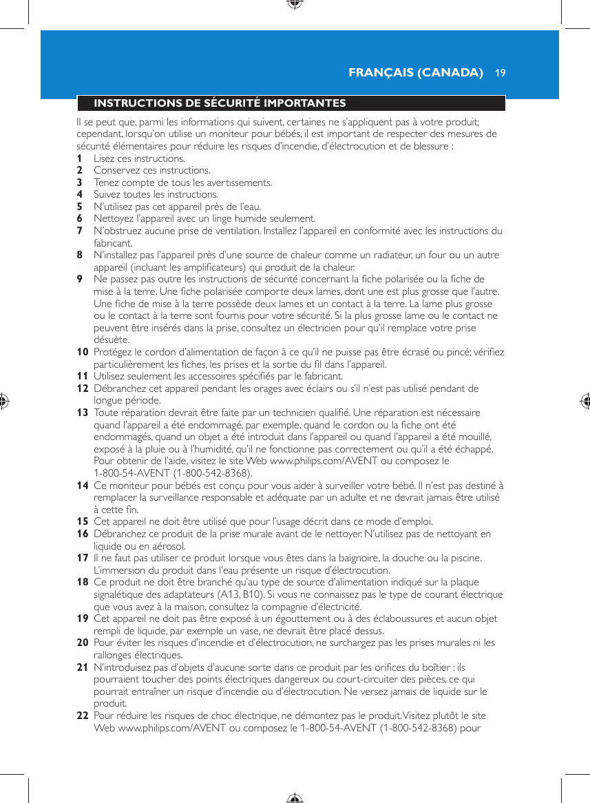 19 INSTRUCTIONS DE SÉCURITÉ IMPORTANTES  Il se peut que, parmi les informations qui suivent, certaines ne s’appliquent pas à votre produit; cependant, lorsqu’on utilise un moniteur pour bébés, il est important de respecter des mesures de sécurité élémentaires pour réduire les risques d’incendie, d’électrocution et de blessure :    1  Lisez ces instructions.    2  Conservez ces instructions.    3  Tenez compte de tous les avertissements.    4  Suivez toutes les instructions.    5  N’utilisez pas cet appareil près de l’eau.    6  Nettoyez l’appareil avec un linge humide seulement.    7  N’obstruez aucune prise de ventilation. Installez l’appareil en conformité avec les instructions du fabricant.    8  N’installez pas l’appareil près d’une source de chaleur comme un radiateur, un four ou un autre appareil (incluant les ampliﬁ cateurs) qui produit de la chaleur.    9  Ne passez pas outre les instructions de sécurité concernant la ﬁ che polarisée ou la ﬁ che de mise à la terre. Une ﬁ che polarisée comporte deux lames, dont une est plus grosse que l’autre. Une ﬁ che de mise à la terre possède deux lames et un contact à la terre. La lame plus grosse ou le contact à la terre sont fournis pour votre sécurité. Si la plus grosse lame ou le contact ne peuvent être insérés dans la prise, consultez un électricien pour qu’il remplace votre prise désuète.    10  Protégez le cordon d’alimentation de façon à ce qu’il ne puisse pas être écrasé ou pincé; vériﬁ ez particulièrement les ﬁ ches, les prises et la sortie du ﬁ l dans l’appareil.    11  Utilisez seulement les accessoires spéciﬁ és par le fabricant.    12  Débranchez cet appareil pendant les orages avec éclairs ou s’il n’est pas utilisé pendant de longue période.    13  Toute réparation devrait être faite par un technicien qualiﬁ é. Une réparation est nécessaire quand l’appareil a été endommagé, par exemple, quand le cordon ou la ﬁ che ont été endommagés, quand un objet a été introduit dans l’appareil ou quand l’appareil a été mouillé, exposé à la pluie ou à l’humidité, qu’il ne fonctionne pas correctement ou qu’il a été échappé. Pour obtenir de l’aide, visitez le site Web www.philips.com/AVENT ou composez le 1-800-54-AVENT (1-800-542-8368).    14  Ce moniteur pour bébés est conçu pour vous aider à surveiller votre bébé. Il n’est pas destiné à remplacer la surveillance responsable et adéquate par un adulte et ne devrait jamais être utilisé à cette ﬁ n.    15  Cet appareil ne doit être utilisé que pour l’usage décrit dans ce mode d’emploi.     16  Débranchez ce produit de la prise murale avant de le nettoyer. N’utilisez pas de nettoyant en liquide ou en aérosol.    17  Il ne faut pas utiliser ce produit lorsque vous êtes dans la baignoire, la douche ou la piscine. L’immersion du produit dans l’eau présente un risque d’électrocution.    18  Ce produit ne doit être branché qu’au type de source d’alimentation indiqué sur la plaque signalétique des adaptateurs (A13, B10). Si vous ne connaissez pas le type de courant électrique que vous avez à la maison, consultez la compagnie d’électricité.    19  Cet appareil ne doit pas être exposé à un égouttement ou à des éclaboussures et aucun objet rempli de liquide, par exemple un vase, ne devrait être placé dessus.    20  Pour éviter les risques d’incendie et d’électrocution, ne surchargez pas les prises murales ni les rallonges électriques.    21  N’introduisez pas d’objets d’aucune sorte dans ce produit par les oriﬁ ces du boîtier : ils pourraient toucher des points électriques dangereux ou court-circuiter des pièces, ce qui pourrait entraîner un risque d’incendie ou d’électrocution. Ne versez jamais de liquide sur le produit.    22  Pour réduire les risques de choc électrique, ne démontez pas le produit. Visitez plutôt le site Web www.philips.com/AVENT ou composez le 1-800-54-AVENT (1-800-542-8368) pour FRANÇAIS (CANADA)