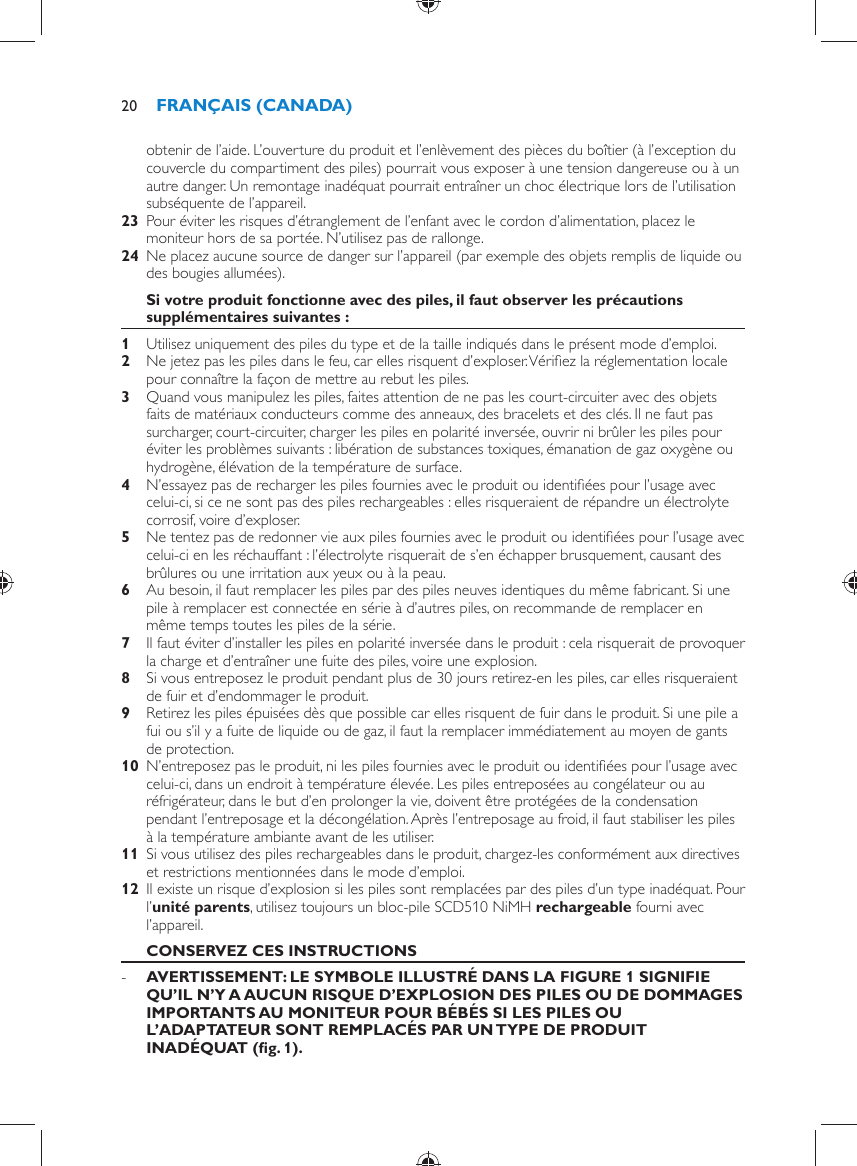 obtenir de l’aide. L’ouverture du produit et l’enlèvement des pièces du boîtier (à l’exception du couvercle du compartiment des piles) pourrait vous exposer à une tension dangereuse ou à un autre danger. Un remontage inadéquat pourrait entraîner un choc électrique lors de l’utilisation subséquente de l’appareil.    23  Pour éviter les risques d’étranglement de l’enfant avec le cordon d’alimentation, placez le moniteur hors de sa portée. N’utilisez pas de rallonge.    24  Ne placez aucune source de danger sur l’appareil (par exemple des objets remplis de liquide ou des bougies allumées).     Si votre produit fonctionne avec des piles, il faut observer les précautions supplémentaires suivantes :    1  Utilisez uniquement des piles du type et de la taille indiqués dans le présent mode d’emploi.    2  Ne jetez pas les piles dans le feu, car elles risquent d’exploser. Vériﬁ ez la réglementation locale pour connaître la façon de mettre au rebut les piles.    3  Quand vous manipulez les piles, faites attention de ne pas les court-circuiter avec des objets faits de matériaux conducteurs comme des anneaux, des bracelets et des clés. Il ne faut pas surcharger, court-circuiter, charger les piles en polarité inversée, ouvrir ni brûler les piles pour éviter les problèmes suivants : libération de substances toxiques, émanation de gaz oxygène ou hydrogène, élévation de la température de surface.    4  N’essayez pas de recharger les piles fournies avec le produit ou identiﬁ ées pour l’usage avec celui-ci, si ce ne sont pas des piles rechargeables : elles risqueraient de répandre un électrolyte corrosif, voire d’exploser.    5  Ne tentez pas de redonner vie aux piles fournies avec le produit ou identiﬁ ées pour l’usage avec celui-ci en les réchauffant : l’électrolyte risquerait de s’en échapper brusquement, causant des brûlures ou une irritation aux yeux ou à la peau.    6  Au besoin, il faut remplacer les piles par des piles neuves identiques du même fabricant. Si une pile à remplacer est connectée en série à d’autres piles, on recommande de remplacer en même temps toutes les piles de la série.    7  Il faut éviter d’installer les piles en polarité inversée dans le produit : cela risquerait de provoquer la charge et d’entraîner une fuite des piles, voire une explosion.    8  Si vous entreposez le produit pendant plus de 30 jours retirez-en les piles, car elles risqueraient de fuir et d’endommager le produit.    9  Retirez les piles épuisées dès que possible car elles risquent de fuir dans le produit. Si une pile a fui ou s’il y a fuite de liquide ou de gaz, il faut la remplacer immédiatement au moyen de gants de protection.    10  N’entreposez pas le produit, ni les piles fournies avec le produit ou identiﬁ ées pour l’usage avec celui-ci, dans un endroit à température élevée. Les piles entreposées au congélateur ou au réfrigérateur, dans le but d’en prolonger la vie, doivent être protégées de la condensation pendant l’entreposage et la décongélation. Après l’entreposage au froid, il faut stabiliser les piles à la température ambiante avant de les utiliser.    11  Si vous utilisez des piles rechargeables dans le produit, chargez-les conformément aux directives et restrictions mentionnées dans le mode d’emploi.    12  Il existe un risque d’explosion si les piles sont remplacées par des piles d’un type inadéquat. Pour l’ unité parents , utilisez toujours un bloc-pile SCD510 NiMH  rechargeable    fourni avec l’appareil.       CONSERVEZ CES INSTRUCTIONS -      AVERTISSEMENT: LE SYMBOLE ILLUSTRÉ DANS LA FIGURE 1 SIGNIFIE QU’IL N’Y A AUCUN RISQUE D’EXPLOSION DES PILES OU DE DOMMAGES IMPORTANTS AU MONITEUR POUR BÉBÉS SI LES PILES OU L’ADAPTATEUR SONT REMPLACÉS PAR UN TYPE DE PRODUIT INADÉQUAT  (ﬁ g. 1) . FRANÇAIS (CANADA)20