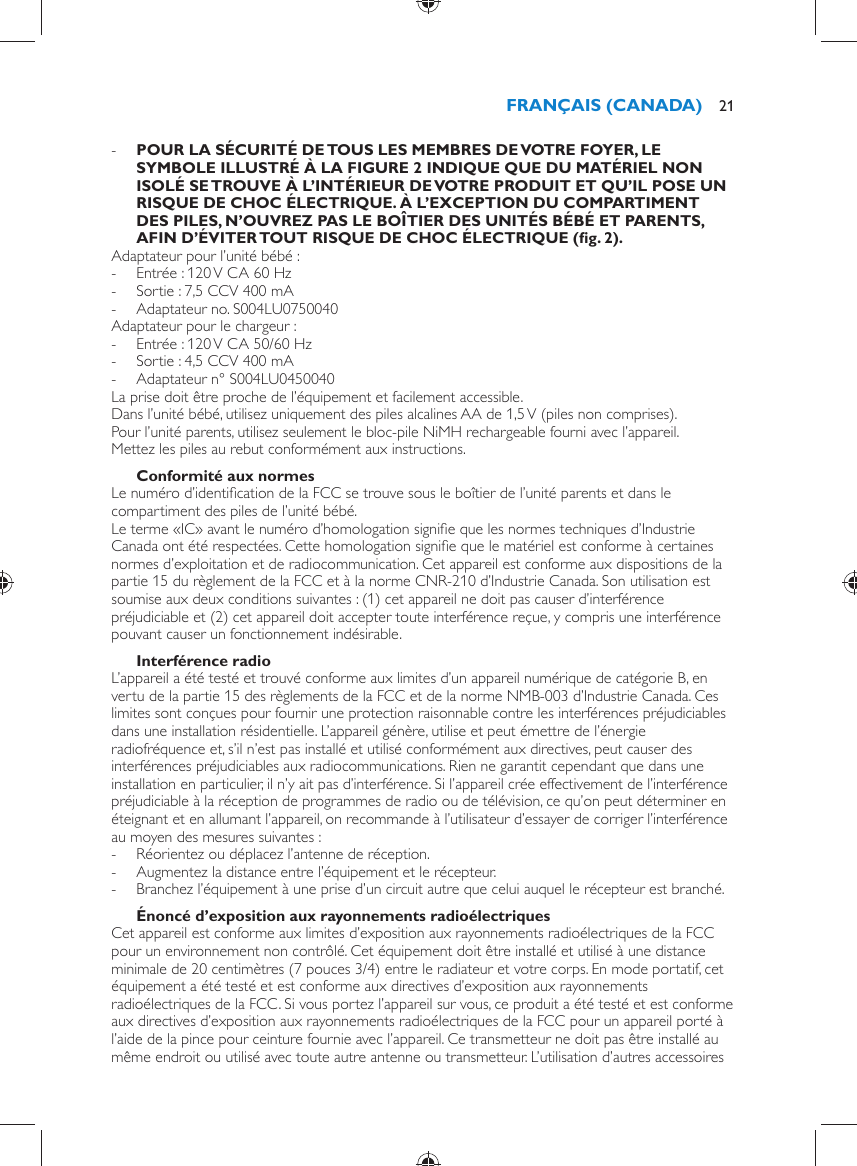  -      POUR LA SÉCURITÉ DE TOUS LES MEMBRES DE VOTRE FOYER, LE SYMBOLE ILLUSTRÉ À LA FIGURE 2 INDIQUE QUE DU MATÉRIEL NON ISOLÉ SE TROUVE À L’INTÉRIEUR DE VOTRE PRODUIT ET QU’IL POSE UN RISQUE DE CHOC ÉLECTRIQUE. À L’EXCEPTION DU COMPARTIMENT DES PILES, N’OUVREZ PAS LE BOÎTIER DES UNITÉS BÉBÉ ET PARENTS, AFIN D’ÉVITER TOUT RISQUE DE CHOC ÉLECTRIQUE  (ﬁ g. 2) .     Adaptateur pour l’unité bébé : -     Entrée : 120 V CA 60 Hz -     Sortie : 7,5 CCV 400 mA -     Adaptateur no. S004LU0750040  Adaptateur pour le chargeur : -       Entrée : 120 V CA 50/60 Hz -     Sortie : 4,5 CCV 400 mA -     Adaptateur n° S004LU0450040    La prise doit être proche de l’équipement et facilement accessible.  Dans l’unité bébé, utilisez uniquement des piles alcalines AA de 1,5 V (piles non comprises).  Pour l’unité parents, utilisez seulement le bloc-pile NiMH rechargeable fourni avec l’appareil.  Mettez les piles au rebut conformément aux instructions.    Conformité aux normes  Le numéro d’identiﬁ cation de la FCC se trouve sous le boîtier de l’unité parents et dans le compartiment des piles de l’unité bébé.  Le terme «IC» avant le numéro d’homologation signiﬁ e que les normes techniques d’Industrie Canada ont été respectées. Cette homologation signiﬁ e que le matériel est conforme à certaines normes d’exploitation et de radiocommunication. Cet appareil est conforme aux dispositions de la partie 15 du règlement de la FCC et à la norme CNR-210 d’Industrie Canada. Son utilisation est soumise aux deux conditions suivantes : (1) cet appareil ne doit pas causer d’interférence préjudiciable et (2) cet appareil doit accepter toute interférence reçue, y compris une interférence pouvant causer un fonctionnement indésirable.    Interférence radio  L’appareil a été testé et trouvé conforme aux limites d’un appareil numérique de catégorie B, en vertu de la partie 15 des règlements de la FCC et de la norme NMB-003 d’Industrie Canada. Ces limites sont conçues pour fournir une protection raisonnable contre les interférences préjudiciables dans une installation résidentielle. L’appareil génère, utilise et peut émettre de l’énergie radiofréquence et, s’il n’est pas installé et utilisé conformément aux directives, peut causer des interférences préjudiciables aux radiocommunications. Rien ne garantit cependant que dans une installation en particulier, il n’y ait pas d’interférence. Si l’appareil crée effectivement de l’interférence préjudiciable à la réception de programmes de radio ou de télévision, ce qu’on peut déterminer en éteignant et en allumant l’appareil, on recommande à l’utilisateur d’essayer de corriger l’interférence au moyen des mesures suivantes : -     Réorientez ou déplacez l’antenne de réception. -     Augmentez la distance entre l’équipement et le récepteur. -     Branchez l’équipement à une prise d’un circuit autre que celui auquel le récepteur est branché.      Énoncé d’exposition aux rayonnements radioélectriques  Cet appareil est conforme aux limites d’exposition aux rayonnements radioélectriques de la FCC pour un environnement non contrôlé. Cet équipement doit être installé et utilisé à une distance minimale de 20 centimètres (7 pouces 3/4) entre le radiateur et votre corps. En mode portatif, cet équipement a été testé et est conforme aux directives d’exposition aux rayonnements radioélectriques de la FCC. Si vous portez l’appareil sur vous, ce produit a été testé et est conforme aux directives d’exposition aux rayonnements radioélectriques de la FCC pour un appareil porté à l’aide de la pince pour ceinture fournie avec l’appareil. Ce transmetteur ne doit pas être installé au même endroit ou utilisé avec toute autre antenne ou transmetteur. L’utilisation d’autres accessoires FRANÇAIS (CANADA) 21