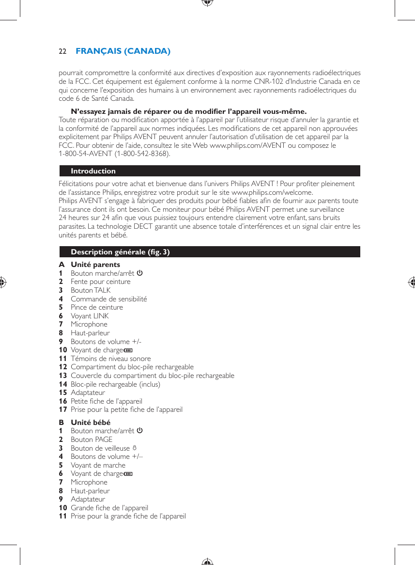 pourrait compromettre la conformité aux directives d’exposition aux rayonnements radioélectriques de la FCC. Cet équipement est également conforme à la norme CNR-102 d’Industrie Canada en ce qui concerne l’exposition des humains à un environnement avec rayonnements radioélectriques du code 6 de Santé Canada.    N’essayez jamais de réparer ou de modiﬁ er l’appareil vous-même.  Toute réparation ou modiﬁ cation apportée à l’appareil par l’utilisateur risque d’annuler la garantie et la conformité de l’appareil aux normes indiquées. Les modiﬁ cations de cet appareil non approuvées explicitement par Philips AVENT peuvent annuler l’autorisation d’utilisation de cet appareil par la FCC. Pour obtenir de l’aide, consultez le site Web www.philips.com/AVENT ou composez le 1-800-54-AVENT (1-800-542-8368).    Introduction  Félicitations pour votre achat et bienvenue dans l’univers Philips AVENT ! Pour proﬁ ter pleinement de l’assistance Philips, enregistrez votre produit sur le site www.philips.com/welcome.  Philips AVENT s’engage à fabriquer des produits pour bébé ﬁ ables aﬁ n de fournir aux parents toute l’assurance dont ils ont besoin. Ce moniteur pour bébé Philips AVENT permet une surveillance 24 heures sur 24 aﬁ n que vous puissiez toujours entendre clairement votre enfant, sans bruits parasites. La technologie DECT garantit une absence totale d’interférences et un signal clair entre les unités parents et bébé.  Description générale  (ﬁ g. 3)     A  Unité parents     1  Bouton marche/arrêt  3      2  Fente pour ceinture     3  Bouton TALK     4  Commande de sensibilité    5  Pince de ceinture     6  Voyant LINK    7  Microphone     8  Haut-parleur     9  Boutons de volume +/-    10  Voyant de charge T     11  Témoins de niveau sonore     12  Compartiment du bloc-pile rechargeable    13  Couvercle du compartiment du bloc-pile rechargeable     14  Bloc-pile rechargeable (inclus)    15 Adaptateur    16 Petite ﬁ che de l’appareil    17  Prise pour la petite ﬁ che de l’appareil      B  Unité bébé     1  Bouton marche/arrêt  3     2  Bouton PAGE    3  Bouton de veilleuse  Q     4  Boutons de volume +/–    5  Voyant de marche     6  Voyant de charge T     7  Microphone    8  Haut-parleur    9  Adaptateur     10 Grande ﬁ che de l’appareil    11  Prise pour la grande ﬁ che de l’appareilFRANÇAIS (CANADA)22