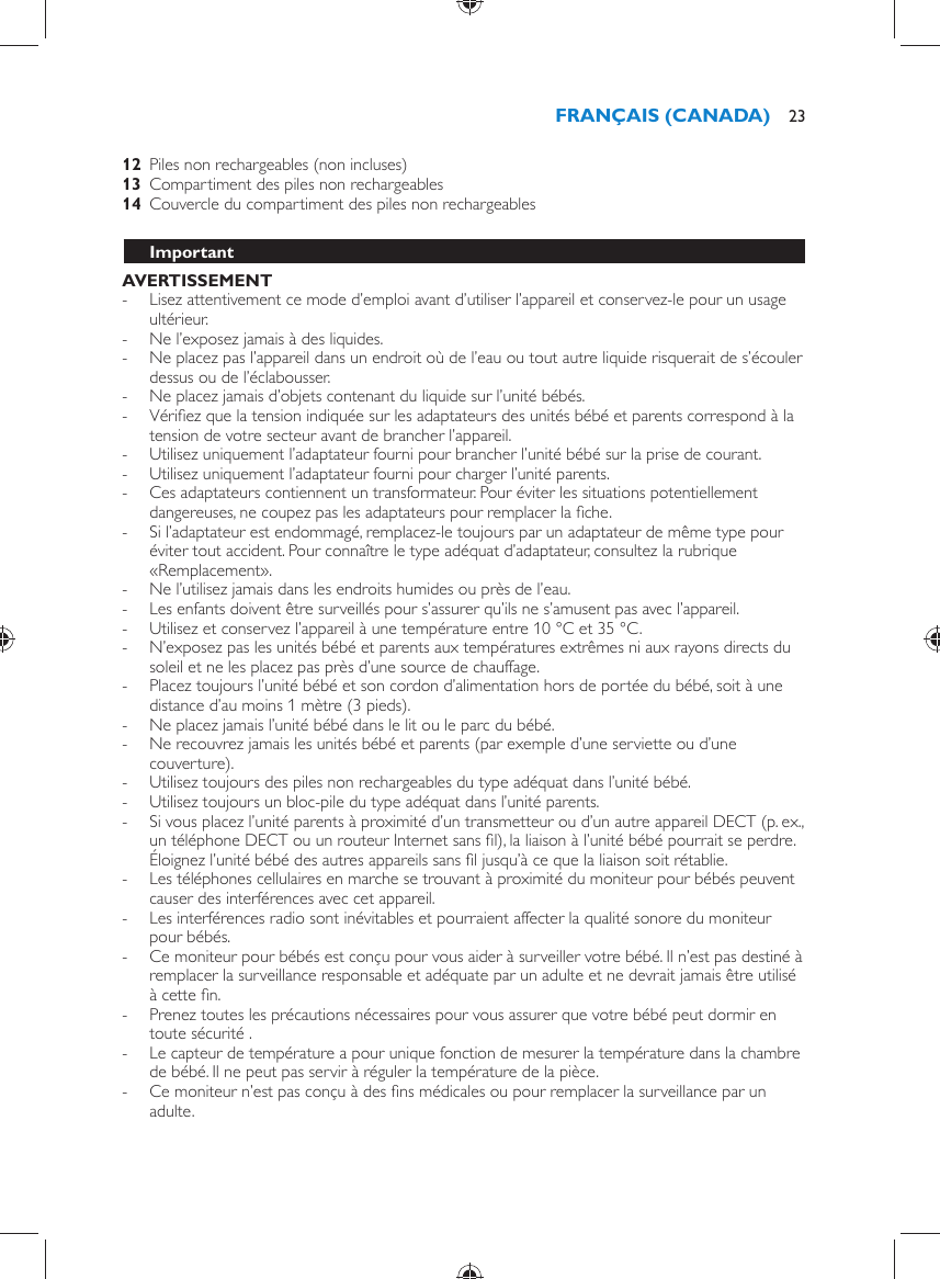     12  Piles non rechargeables (non incluses)    13  Compartiment des piles non rechargeables    14  Couvercle du compartiment des piles non rechargeables         ImportantImportantAVERTISSEMENT -     Lisez attentivement ce mode d’emploi avant d’utiliser l’appareil et conservez-le pour un usage ultérieur. -     Ne l’exposez jamais à des liquides. -     Ne placez pas l’appareil dans un endroit où de l’eau ou tout autre liquide risquerait de s’écouler dessus ou de l’éclabousser. -     Ne placez jamais d’objets contenant du liquide sur l’unité bébés. -     Vériﬁ ez que la tension indiquée sur les adaptateurs des unités bébé et parents correspond à la tension de votre secteur avant de brancher l’appareil. -     Utilisez uniquement l’adaptateur fourni pour brancher l’unité bébé sur la prise de courant.  -     Utilisez uniquement l’adaptateur fourni pour charger l’unité parents.  -     Ces adaptateurs contiennent un transformateur. Pour éviter les situations potentiellement dangereuses, ne coupez pas les adaptateurs pour remplacer la ﬁ che. -     Si l’adaptateur est endommagé, remplacez-le toujours par un adaptateur de même type pour éviter tout accident. Pour connaître le type adéquat d’adaptateur, consultez la rubrique «Remplacement». -     Ne l’utilisez jamais dans les endroits humides ou près de l’eau. -     Les enfants doivent être surveillés pour s’assurer qu’ils ne s’amusent pas avec l’appareil. -     Utilisez et conservez l’appareil à une température entre 10 °C et 35 °C.  -     N’exposez pas les unités bébé et parents aux températures extrêmes ni aux rayons directs du soleil et ne les placez pas près d’une source de chauffage. -     Placez toujours l’unité bébé et son cordon d’alimentation hors de portée du bébé, soit à une distance d’au moins 1 mètre (3 pieds). -     Ne placez jamais l’unité bébé dans le lit ou le parc du bébé. -     Ne recouvrez jamais les unités bébé et parents (par exemple d’une serviette ou d’une couverture). -     Utilisez toujours des piles non rechargeables du type adéquat dans l’unité bébé.  -     Utilisez toujours un bloc-pile du type adéquat dans l’unité parents.  -     Si vous placez l’unité parents à proximité d’un transmetteur ou d’un autre appareil DECT (p. ex., un téléphone DECT ou un routeur Internet sans ﬁ l), la liaison à l’unité bébé pourrait se perdre. Éloignez l’unité bébé des autres appareils sans ﬁ l jusqu’à ce que la liaison soit rétablie. -     Les téléphones cellulaires en marche se trouvant à proximité du moniteur pour bébés peuvent causer des interférences avec cet appareil. -     Les interférences radio sont inévitables et pourraient affecter la qualité sonore du moniteur pour bébés. -     Ce moniteur pour bébés est conçu pour vous aider à surveiller votre bébé. Il n’est pas destiné à remplacer la surveillance responsable et adéquate par un adulte et ne devrait jamais être utilisé à cette ﬁ n.  -     Prenez toutes les précautions nécessaires pour vous assurer que votre bébé peut dormir en toute sécurité . -     Le capteur de température a pour unique fonction de mesurer la température dans la chambre de bébé. Il ne peut pas servir à réguler la température de la pièce. -     Ce moniteur n’est pas conçu à des ﬁ ns médicales ou pour remplacer la surveillance par un adulte.FRANÇAIS (CANADA) 23