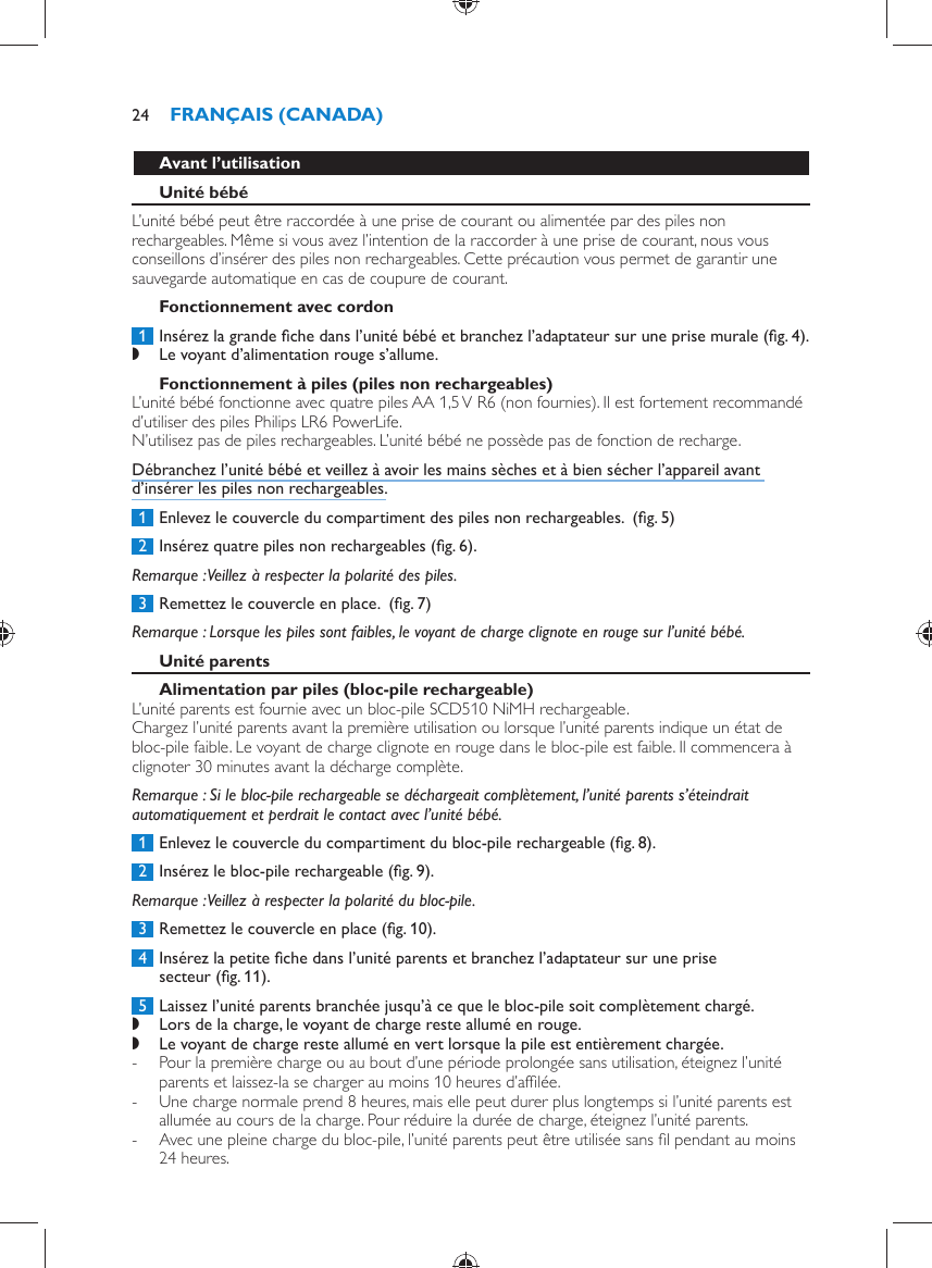     Avant l’utilisation   Unité bébé  L’unité bébé peut être raccordée à une prise de courant ou alimentée par des piles non rechargeables. Même si vous avez l’intention de la raccorder à une prise de courant, nous vous conseillons d’insérer des piles non rechargeables. Cette précaution vous permet de garantir une sauvegarde automatique en cas de coupure de courant.   Fonctionnement avec cordon     1  Insérez la grande ﬁ che dans l’unité bébé et branchez l’adaptateur sur une prise murale  (ﬁ g. 4) . ,    Le voyant d’alimentation rouge s’allume.        Fonctionnement à piles (piles non rechargeables)  L’unité bébé fonctionne avec quatre piles AA 1,5 V R6 (non fournies). Il est fortement recommandé d’utiliser des piles Philips LR6 PowerLife.   N’utilisez pas de piles rechargeables. L’unité bébé ne possède pas de fonction de recharge.  Débranchez l’unité bébé et veillez à avoir les mains sèches et à bien sécher l’appareil avant d’insérer les piles non rechargeables.     1  Enlevez le couvercle du compartiment des piles non rechargeables.   (ﬁ g. 5)      2  Insérez quatre piles non rechargeables  (ﬁ g. 6) .   Remarque :  Veillez à respecter la polarité des piles.     3  Remettez le couvercle en place.   (ﬁ g. 7)      Remarque :  Lorsque les piles sont faibles, le voyant de charge clignote en rouge sur l’unité bébé.     Unité parents   Alimentation par piles (bloc-pile rechargeable)   L’unité parents est fournie avec un bloc-pile SCD510 NiMH rechargeable.  Chargez l’unité parents avant la première utilisation ou lorsque l’unité parents indique un état de bloc-pile faible. Le voyant de charge clignote en rouge dans le bloc-pile est faible. Il commencera à clignoter 30 minutes avant la décharge complète.    Remarque :  Si le bloc-pile rechargeable se déchargeait complètement, l’unité parents s’éteindrait automatiquement et perdrait le contact avec l’unité bébé.     1  Enlevez le couvercle du compartiment du bloc-pile rechargeable  (ﬁ g. 8) .     2  Insérez le bloc-pile rechargeable  (ﬁ g. 9) .   Remarque :  Veillez à respecter la polarité du bloc-pile.     3  Remettez le couvercle en place  (ﬁ g. 10) .     4  Insérez la petite ﬁ che dans l’unité parents et branchez l’adaptateur sur une prise secteur  (ﬁ g. 11) .     5  Laissez l’unité parents branchée jusqu’à ce que le bloc-pile soit complètement chargé. ,    Lors de la charge, le voyant de charge reste allumé en rouge. ,    Le voyant de charge reste allumé en vert lorsque la pile est entièrement chargée. -       Pour la première charge ou au bout d’une période prolongée sans utilisation, éteignez l’unité parents et laissez-la se charger au moins 10 heures d’afﬁ lée.  -     Une charge normale prend 8 heures, mais elle peut durer plus longtemps si l’unité parents est allumée au cours de la charge. Pour réduire la durée de charge, éteignez l’unité parents. -     Avec une pleine charge du bloc-pile, l’unité parents peut être utilisée sans ﬁ l pendant au moins 24 heures.FRANÇAIS (CANADA)24