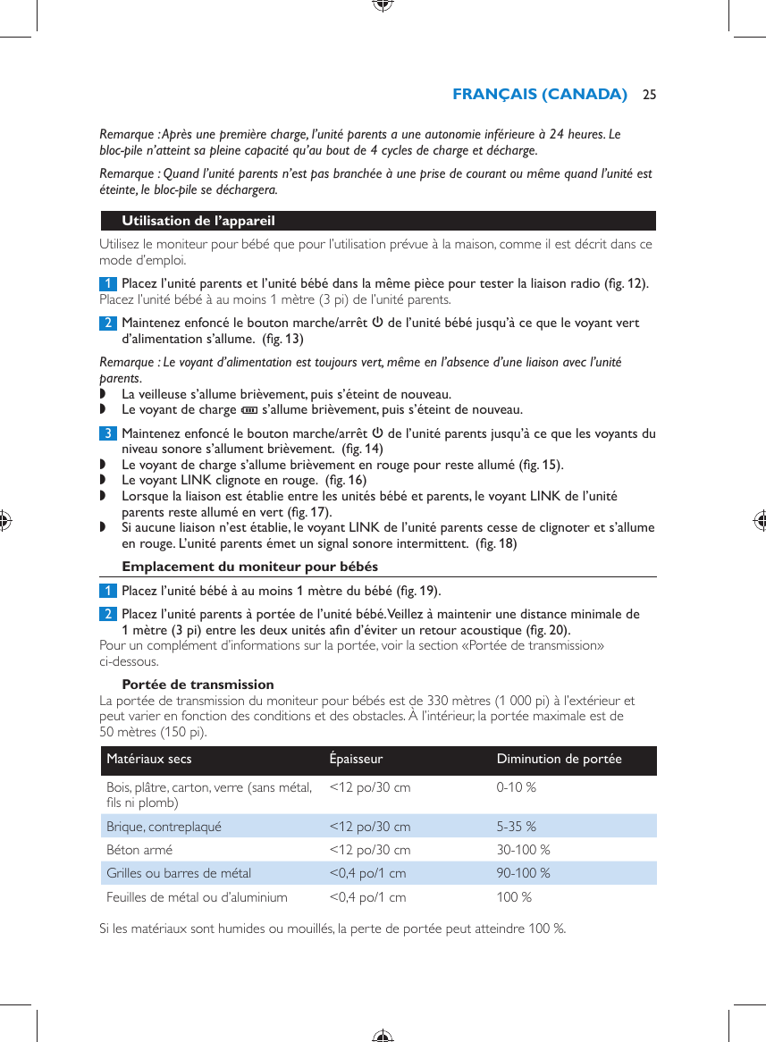        Remarque :  Après une première charge, l’unité parents a une autonomie inférieure à 24 heures. Le bloc-pile n’atteint sa pleine capacité qu’au bout de 4 cycles de charge et décharge.   Remarque :  Quand l’unité parents n’est pas branchée à une prise de courant ou même quand l’unité est éteinte, le bloc-pile se déchargera.    Utilisation de l’appareil  Utilisez le moniteur pour bébé que pour l’utilisation prévue à la maison, comme il est décrit dans ce mode d’emploi.     1  Placez l’unité parents et l’unité bébé dans la même pièce pour tester la liaison radio  (ﬁ g. 12) .  Placez l’unité bébé à au moins 1 mètre (3 pi) de l’unité parents.     2  Maintenez enfoncé le bouton marche/arrêt  3  de l’unité bébé jusqu’à ce que le voyant vert d’alimentation s’allume.   (ﬁ g. 13)    Remarque :  Le voyant d’alimentation est toujours vert, même en l’absence d’une liaison avec l’unité parents. ,    La veilleuse s’allume brièvement, puis s’éteint de nouveau. ,    Le voyant de charge  T  s’allume brièvement, puis s’éteint de nouveau.        3  Maintenez enfoncé le bouton marche/arrêt  3  de l’unité parents jusqu’à ce que les voyants du niveau sonore s’allument brièvement.   (ﬁ g. 14)  ,    Le voyant de charge s’allume brièvement en rouge pour reste allumé  (ﬁ g. 15) . ,    Le voyant LINK clignote en rouge.   (ﬁ g. 16)  ,    Lorsque la liaison est établie entre les unités bébé et parents, le voyant LINK de l’unité parents reste allumé en vert  (ﬁ g. 17) . ,    Si aucune liaison n’est établie, le voyant LINK de l’unité parents cesse de clignoter et s’allume en rouge. L’unité parents émet un signal sonore intermittent.   (ﬁ g. 18)        Emplacement du moniteur pour bébés     1  Placez l’unité bébé à au moins 1 mètre du bébé  (ﬁ g. 19) .     2  Placez l’unité parents à portée de l’unité bébé. Veillez à maintenir une distance minimale de 1 mètre (3 pi) entre les deux unités aﬁ n d’éviter un retour acoustique  (ﬁ g. 20) .  Pour un complément d’informations sur la portée, voir la section «Portée de transmission» ci-dessous.      Portée de transmission  La portée de transmission du moniteur pour bébés est de 330 mètres (1 000 pi) à l’extérieur et peut varier en fonction des conditions et des obstacles. À l’intérieur, la portée maximale est de 50 mètres (150 pi).Matériaux secs   Épaisseur   Diminution de portée  Bois, plâtre, carton, verre (sans métal, ﬁ ls ni plomb)   &lt;12 po/30 cm   0-10 %  Brique, contreplaqué   &lt;12 po/30 cm   5-35 %  Béton armé   &lt;12 po/30 cm   30-100 %  Grilles ou barres de métal   &lt;0,4 po/1 cm   90-100 %  Feuilles de métal ou d’aluminium   &lt;0,4 po/1 cm   100 %  Si les matériaux sont humides ou mouillés, la perte de portée peut atteindre 100 %.FRANÇAIS (CANADA) 25