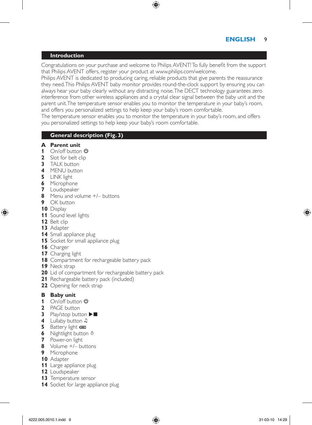 Congratulations on your purchase and welcome to Philips AVENT! To fully benet from the support that Philips AVENT offers, register your product at www.philips.com/welcome.Philips AVENT is dedicated to producing caring, reliable products that give parents the reassurance they need. This Philips AVENT baby monitor provides round-the-clock support by ensuring you can always hear your baby clearly without any distracting noise. The DECT technology guarantees zero interference from other wireless appliances and a crystal clear signal between the baby unit and the parent unit. The temperature sensor enables you to monitor the temperature in your baby’s room, and offers you personalized settings to help keep your baby’s room comfortable.The temperature sensor enables you to monitor the temperature in your baby’s room, and offers you personalized settings to help keep your baby’s room comfortable.  On/off button 3   Slot for belt clip    TALK button  MENU button    LINK light Microphone  Loudspeaker    Menu and volume +/– buttons OK button  Display  Sound level lights  Belt clip   Adapter     Small appliance plug  Socket for small appliance plug  Charger    Charging light   Compartment for rechargeable battery pack  Neck strap     Lid of compartment for rechargeable battery pack  Rechargeable battery pack (included)  Opening for neck strap   On/off button 3 PAGE button Play/stop button E   Lullaby button K Battery light T Nightlight button Q Power-on light     Volume +/– buttons Microphone  Adapter     Large appliance plug  Loudspeaker  Temperature sensor  Socket for large appliance plug 94222.005.0010.1.indd   9 31-03-10   14:29