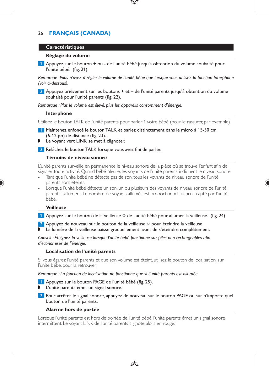    Caractéristiques    Réglage du volume     1  Appuyez sur le bouton + ou - de l’unité bébé jusqu’à obtention du volume souhaité pour l’unité bébé.   (ﬁ g. 21)    Remarque :  Vous n’avez à régler le volume de l’unité bébé que lorsque vous utilisez la fonction Interphone (voir ci-dessous).     2  Appuyez brièvement sur les boutons + et – de l’unité parents jusqu’à obtention du volume souhaité pour l’unité parents  (ﬁ g. 22) .     Remarque :  Plus le volume est élevé, plus les appareils consomment d’énergie.     Interphone  Utilisez le bouton TALK de l’unité parents pour parler à votre bébé (pour le rassurer, par exemple).     1  Maintenez enfoncé le bouton TALK et parlez distinctement dans le micro à 15-30 cm (6-12 po) de distance  (ﬁ g. 23) . ,    Le voyant vert LINK se met à clignoter.        2  Relâchez le bouton TALK lorsque vous avez ﬁ ni de parler.      Témoins de niveau sonore  L’unité parents surveille en permanence le niveau sonore de la pièce où se trouve l’enfant aﬁ n de signaler toute activité. Quand bébé pleure, les voyants de l’unité parents indiquent le niveau sonore.  -     Tant que l’unité bébé ne détecte pas de son, tous les voyants de niveau sonore de l’unité parents sont éteints. -     Lorsque l’unité bébé détecte un son, un ou plusieurs des voyants de niveau sonore de l’unité parents s’allument. Le nombre de voyants allumés est proportionnel au bruit capté par l’unité bébé.      Veilleuse     1  Appuyez sur le bouton de la veilleuse  Q  de l’unité bébé pour allumer la veilleuse.   (ﬁ g. 24)      2  Appuyez de nouveau sur le bouton de la veilleuse  Q  pour éteindre la veilleuse.  ,    La lumière de la veilleuse baisse graduellement avant de s’éteindre complètement.       Conseil :  Éteignez la veilleuse lorsque l’unité bébé fonctionne sur piles non rechargeables aﬁ n d’économiser de l’énergie.    Localisation de l’unité parents  Si vous égarez l’unité parents et que son volume est éteint, utilisez le bouton de localisation, sur l’unité bébé, pour la retrouver.   Remarque :  La fonction de localisation ne fonctionne que si l’unité parents est allumée.     1  Appuyez sur le bouton PAGE de l’unité bébé  (ﬁ g. 25) . ,    L’unité parents émet un signal sonore.       2  Pour arrêter le signal sonore, appuyez de nouveau sur le bouton PAGE ou sur n’importe quel bouton de l’unité parents.      Alarme hors de portée  Lorsque l’unité parents est hors de portée de l’unité bébé, l’unité parents émet un signal sonore intermittent. Le voyant LINK de l’unité parents clignote alors en rouge. FRANÇAIS (CANADA)26