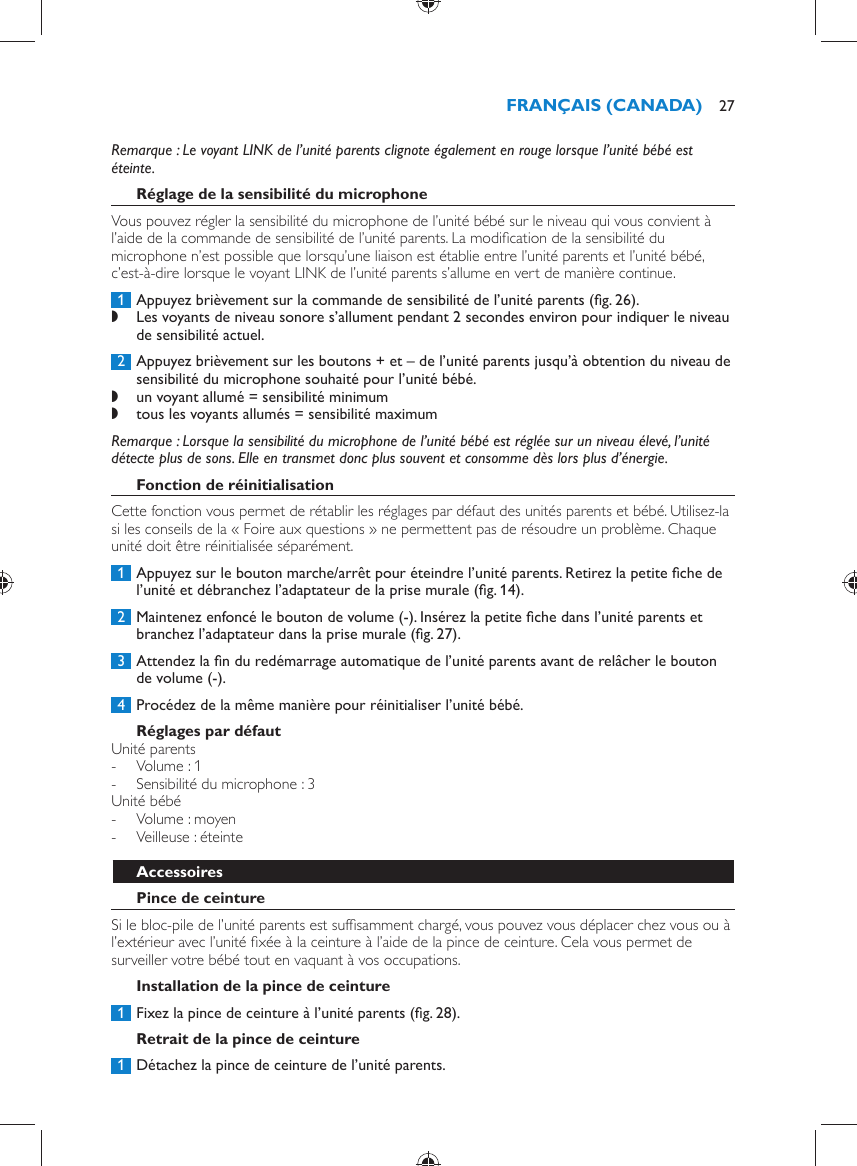    Remarque :  Le voyant LINK de l’unité parents clignote également en rouge lorsque l’unité bébé est éteinte.     Réglage de la sensibilité du microphone  Vous pouvez régler la sensibilité du microphone de l’unité bébé sur le niveau qui vous convient à l’aide de la commande de sensibilité de l’unité parents. La modiﬁ cation de la sensibilité du microphone n’est possible que lorsqu’une liaison est établie entre l’unité parents et l’unité bébé, c’est-à-dire lorsque le voyant LINK de l’unité parents s’allume en vert de manière continue.     1  Appuyez brièvement sur la commande de sensibilité de l’unité parents  (ﬁ g. 26) . ,    Les voyants de niveau sonore s’allument pendant 2 secondes environ pour indiquer le niveau de sensibilité actuel.       2  Appuyez brièvement sur les boutons + et – de l’unité parents jusqu’à obtention du niveau de sensibilité du microphone souhaité pour l’unité bébé. ,    un voyant allumé = sensibilité minimum ,      tous les voyants allumés = sensibilité maximum     Remarque :  Lorsque la sensibilité du microphone de l’unité bébé est réglée sur un niveau élevé, l’unité détecte plus de sons. Elle en transmet donc plus souvent et consomme dès lors plus d’énergie.      Fonction de réinitialisation  Cette fonction vous permet de rétablir les réglages par défaut des unités parents et bébé. Utilisez-la si les conseils de la « Foire aux questions » ne permettent pas de résoudre un problème. Chaque unité doit être réinitialisée séparément.     1  Appuyez sur le bouton marche/arrêt pour éteindre l’unité parents. Retirez la petite ﬁ che de l’unité et débranchez l’adaptateur de la prise murale  (ﬁ g. 14) .     2  Maintenez enfoncé le bouton de volume (-). Insérez la petite ﬁ che dans l’unité parents et branchez l’adaptateur dans la prise murale  (ﬁ g. 27) .     3  Attendez la ﬁ n du redémarrage automatique de l’unité parents avant de relâcher le bouton de volume (-).      4  Procédez de la même manière pour réinitialiser l’unité bébé.     Réglages par défaut  Unité parents -     Volume : 1 -     Sensibilité du microphone : 3    Unité bébé -     Volume : moyen -     Veilleuse : éteinte      Accessoires   Pince de ceinture  Si le bloc-pile de l’unité parents est sufﬁ samment chargé, vous pouvez vous déplacer chez vous ou à l’extérieur avec l’unité ﬁ xée à la ceinture à l’aide de la pince de ceinture. Cela vous permet de surveiller votre bébé tout en vaquant à vos occupations.   Installation de la pince de ceinture     1  Fixez la pince de ceinture à l’unité parents  (ﬁ g. 28) .      Retrait de la pince de ceinture     1  Détachez la pince de ceinture de l’unité parents. FRANÇAIS (CANADA) 27