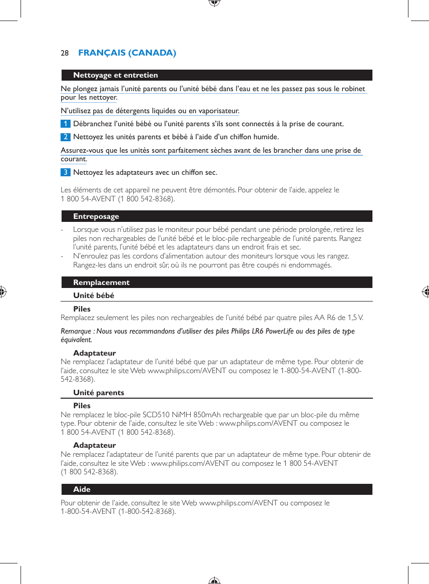       Nettoyage et entretien  Ne plongez jamais l’unité parents ou l’unité bébé dans l’eau et ne les passez pas sous le robinet pour les nettoyer.  N’utilisez pas de détergents liquides ou en vaporisateur.     1  Débranchez l’unité bébé ou l’unité parents s’ils sont connectés à la prise de courant.     2  Nettoyez les unités parents et bébé à l’aide d’un chiffon humide.  Assurez-vous que les unités sont parfaitement sèches avant de les brancher dans une prise de courant.     3  Nettoyez les adaptateurs avec un chiffon sec.    Les éléments de cet appareil ne peuvent être démontés. Pour obtenir de l’aide, appelez le 1 800 54-AVENT (1 800 542-8368).  Entreposage -     Lorsque vous n’utilisez pas le moniteur pour bébé pendant une période prolongée, retirez les piles non rechargeables de l’unité bébé et le bloc-pile rechargeable de l’unité parents. Rangez l’unité parents, l’unité bébé et les adaptateurs dans un endroit frais et sec. -     N’enroulez pas les cordons d’alimentation autour des moniteurs lorsque vous les rangez. Rangez-les dans un endroit sûr, où ils ne pourront pas être coupés ni endommagés.    Remplacement   Unité bébé    Piles   Remplacez seulement les piles non rechargeables de l’unité bébé par quatre piles AA R6 de 1,5 V.    Remarque :  Nous vous recommandons d’utiliser des piles Philips LR6 PowerLife ou des piles de type équivalent.   Adaptateur  Ne remplacez l’adaptateur de l’unité bébé que par un adaptateur de même type. Pour obtenir de l’aide, consultez le site Web www.philips.com/AVENT ou composez le 1-800-54-AVENT (1-800-542-8368).    Unité parents    Piles   Ne remplacez le bloc-pile SCD510 NiMH 850mAh rechargeable que par un bloc-pile du même type. Pour obtenir de l’aide, consultez le site Web : www.philips.com/AVENT ou composez le 1 800 54-AVENT (1 800 542-8368).   Adaptateur  Ne remplacez l’adaptateur de l’unité parents que par un adaptateur de même type. Pour obtenir de l’aide, consultez le site Web : www.philips.com/AVENT ou composez le 1 800 54-AVENT (1 800 542-8368).   Aide  Pour obtenir de l’aide, consultez le site Web www.philips.com/AVENT ou composez le 1-800-54-AVENT (1-800-542-8368).FRANÇAIS (CANADA)28