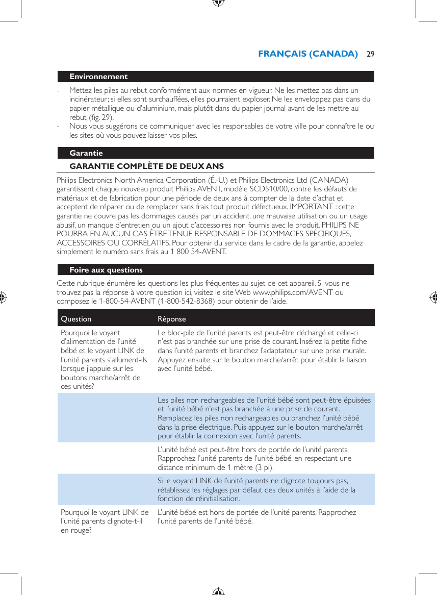   Environnement -     Mettez les piles au rebut conformément aux normes en vigueur. Ne les mettez pas dans un incinérateur; si elles sont surchauffées, elles pourraient exploser. Ne les enveloppez pas dans du papier métallique ou d’aluminium, mais plutôt dans du papier journal avant de les mettre au rebut  (ﬁ g. 29) . -     Nous vous suggérons de communiquer avec les responsables de votre ville pour connaître le ou les sites où vous pouvez laisser vos piles.     Garantie   GARANTIE COMPLÈTE DE DEUX ANS  Philips Electronics North America Corporation (É.-U.) et Philips Electronics Ltd (CANADA) garantissent chaque nouveau produit Philips AVENT, modèle SCD510/00, contre les défauts de matériaux et de fabrication pour une période de deux ans à compter de la date d’achat et acceptent de réparer ou de remplacer sans frais tout produit défectueux. IMPORTANT : cette garantie ne couvre pas les dommages causés par un accident, une mauvaise utilisation ou un usage abusif, un manque d’entretien ou un ajout d’accessoires non fournis avec le produit. PHILIPS NE POURRA EN AUCUN CAS ÊTRE TENUE RESPONSABLE DE DOMMAGES SPÉCIFIQUES, ACCESSOIRES OU CORRÉLATIFS. Pour obtenir du service dans le cadre de la garantie, appelez simplement le numéro sans frais au 1 800 54-AVENT.   Foire aux questions  Cette rubrique énumère les questions les plus fréquentes au sujet de cet appareil. Si vous ne trouvez pas la réponse à votre question ici, visitez le site Web www.philips.com/AVENT ou composez le 1-800-54-AVENT (1-800-542-8368) pour obtenir de l’aide.Question   Réponse  Pourquoi le voyant d’alimentation de l’unité bébé et le voyant LINK de l’unité parents s’allument-ils lorsque j’appuie sur les boutons marche/arrêt de ces unités?  Le bloc-pile de l’unité parents est peut-être déchargé et celle-ci n’est pas branchée sur une prise de courant. Insérez la petite ﬁ che dans l’unité parents et branchez l’adaptateur sur une prise murale. Appuyez ensuite sur le bouton marche/arrêt pour établir la liaison avec l’unité bébé.    Les piles non rechargeables de l’unité bébé sont peut-être épuisées et l’unité bébé n’est pas branchée à une prise de courant. Remplacez les piles non rechargeables ou branchez l’unité bébé dans la prise électrique. Puis appuyez sur le bouton marche/arrêt pour établir la connexion avec l’unité parents.    L’unité bébé est peut-être hors de portée de l’unité parents. Rapprochez l’unité parents de l’unité bébé, en respectant une distance minimum de 1 mètre (3 pi).    Si le voyant LINK de l’unité parents ne clignote toujours pas, rétablissez les réglages par défaut des deux unités à l’aide de la fonction de réinitialisation.  Pourquoi le voyant LINK de l’unité parents clignote-t-il en rouge?  L’unité bébé est hors de portée de l’unité parents. Rapprochez l’unité parents de l’unité bébé.FRANÇAIS (CANADA) 29