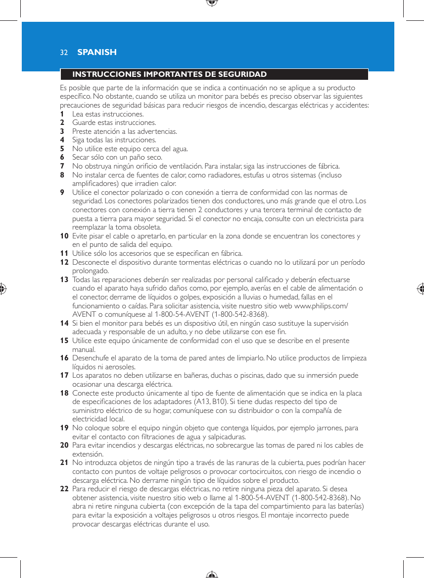 32 INSTRUCCIONES IMPORTANTES DE SEGURIDAD  Es posible que parte de la información que se indica a continuación no se aplique a su producto especíﬁ co. No obstante, cuando se utiliza un monitor para bebés es preciso observar las siguientes precauciones de seguridad básicas para reducir riesgos de incendio, descargas eléctricas y accidentes:    1  Lea estas instrucciones.    2  Guarde estas instrucciones.    3  Preste atención a las advertencias.    4  Siga todas las instrucciones.    5  No utilice este equipo cerca del agua.    6  Secar sólo con un paño seco.    7  No obstruya ningún oriﬁ cio de ventilación. Para instalar, siga las instrucciones de fábrica.    8  No instalar cerca de fuentes de calor, como radiadores, estufas u otros sistemas (incluso ampliﬁ cadores) que irradien calor.    9  Utilice el conector polarizado o con conexión a tierra de conformidad con las normas de seguridad. Los conectores polarizados tienen dos conductores, uno más grande que el otro. Los conectores con conexión a tierra tienen 2 conductores y una tercera terminal de contacto de puesta a tierra para mayor seguridad. Si el conector no encaja, consulte con un electricista para reemplazar la toma obsoleta.    10  Evite pisar el cable o apretarlo, en particular en la zona donde se encuentran los conectores y en el punto de salida del equipo.    11  Utilice sólo los accesorios que se especiﬁ can en fábrica.    12  Desconecte el dispositivo durante tormentas eléctricas o cuando no lo utilizará por un período prolongado.    13  Todas las reparaciones deberán ser realizadas por personal caliﬁ cado y deberán efectuarse cuando el aparato haya sufrido daños como, por ejemplo, averías en el cable de alimentación o el conector, derrame de líquidos o golpes, exposición a lluvias o humedad, fallas en el funcionamiento o caídas. Para solicitar asistencia, visite nuestro sitio web www.philips.com/AVENT o comuníquese al 1-800-54-AVENT (1-800-542-8368).    14  Si bien el monitor para bebés es un dispositivo útil, en ningún caso sustituye la supervisión adecuada y responsable de un adulto, y no debe utilizarse con ese ﬁ n.    15  Utilice este equipo únicamente de conformidad con el uso que se describe en el presente manual.     16  Desenchufe el aparato de la toma de pared antes de limpiarlo. No utilice productos de limpieza líquidos ni aerosoles.    17  Los aparatos no deben utilizarse en bañeras, duchas o piscinas, dado que su inmersión puede ocasionar una descarga eléctrica.    18  Conecte este producto únicamente al tipo de fuente de alimentación que se indica en la placa de especiﬁ caciones de los adaptadores (A13, B10). Si tiene dudas respecto del tipo de suministro eléctrico de su hogar, comuníquese con su distribuidor o con la compañía de electricidad local.    19  No coloque sobre el equipo ningún objeto que contenga líquidos, por ejemplo jarrones, para evitar el contacto con ﬁ ltraciones de agua y salpicaduras.    20  Para evitar incendios y descargas eléctricas, no sobrecargue las tomas de pared ni los cables de extensión.    21  No introduzca objetos de ningún tipo a través de las ranuras de la cubierta, pues podrían hacer contacto con puntos de voltaje peligrosos o provocar cortocircuitos, con riesgo de incendio o descarga eléctrica. No derrame ningún tipo de líquidos sobre el producto.    22  Para reducir el riesgo de descargas eléctricas, no retire ninguna pieza del aparato. Si desea obtener asistencia, visite nuestro sitio web o llame al 1-800-54-AVENT (1-800-542-8368). No abra ni retire ninguna cubierta (con excepción de la tapa del compartimiento para las baterías) para evitar la exposición a voltajes peligrosos u otros riesgos. El montaje incorrecto puede provocar descargas eléctricas durante el uso.SPANISH