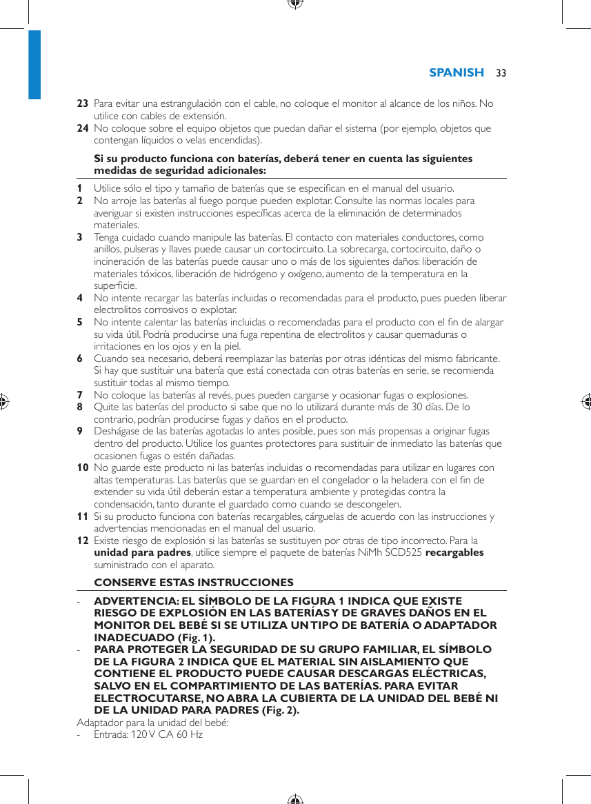     23  Para evitar una estrangulación con el cable, no coloque el monitor al alcance de los niños. No utilice con cables de extensión.    24  No coloque sobre el equipo objetos que puedan dañar el sistema (por ejemplo, objetos que contengan líquidos o velas encendidas).     Si su producto funciona con baterías, deberá tener en cuenta las siguientes medidas de seguridad adicionales:    1  Utilice sólo el tipo y tamaño de baterías que se especiﬁ can en el manual del usuario.    2  No arroje las baterías al fuego porque pueden explotar. Consulte las normas locales para averiguar si existen instrucciones especíﬁ cas acerca de la eliminación de determinados materiales.    3  Tenga cuidado cuando manipule las baterías. El contacto con materiales conductores, como anillos, pulseras y llaves puede causar un cortocircuito. La sobrecarga, cortocircuito, daño o incineración de las baterías puede causar uno o más de los siguientes daños: liberación de materiales tóxicos, liberación de hidrógeno y oxígeno, aumento de la temperatura en la superﬁ cie.    4  No intente recargar las baterías incluidas o recomendadas para el producto, pues pueden liberar electrolitos corrosivos o explotar.    5  No intente calentar las baterías incluidas o recomendadas para el producto con el ﬁ n de alargar su vida útil. Podría producirse una fuga repentina de electrolitos y causar quemaduras o irritaciones en los ojos y en la piel.    6  Cuando sea necesario, deberá reemplazar las baterías por otras idénticas del mismo fabricante. Si hay que sustituir una batería que está conectada con otras baterías en serie, se recomienda sustituir todas al mismo tiempo.    7  No coloque las baterías al revés, pues pueden cargarse y ocasionar fugas o explosiones.    8  Quite las baterías del producto si sabe que no lo utilizará durante más de 30 días. De lo contrario, podrían producirse fugas y daños en el producto.    9  Deshágase de las baterías agotadas lo antes posible, pues son más propensas a originar fugas dentro del producto. Utilice los guantes protectores para sustituir de inmediato las baterías que ocasionen fugas o estén dañadas.    10  No guarde este producto ni las baterías incluidas o recomendadas para utilizar en lugares con altas temperaturas. Las baterías que se guardan en el congelador o la heladera con el ﬁ n de extender su vida útil deberán estar a temperatura ambiente y protegidas contra la condensación, tanto durante el guardado como cuando se descongelen.    11  Si su producto funciona con baterías recargables, cárguelas de acuerdo con las instrucciones y advertencias mencionadas en el manual del usuario.    12  Existe riesgo de explosión si las baterías se sustituyen por otras de tipo incorrecto. Para la  unidad para padres , utilice siempre el paquete de baterías   NiMh SCD525  recargables  suministrado con el aparato.       CONSERVE ESTAS INSTRUCCIONES -      ADVERTENCIA: EL SÍMBOLO DE LA FIGURA 1 INDICA QUE EXISTE RIESGO DE EXPLOSIÓN EN LAS BATERÍAS Y DE GRAVES DAÑOS EN EL MONITOR DEL BEBÉ SI SE UTILIZA UN TIPO DE BATERÍA O ADAPTADOR INADECUADO  (Fig. 1) . -       PARA PROTEGER LA SEGURIDAD DE SU GRUPO FAMILIAR, EL SÍMBOLO DE LA FIGURA 2 INDICA QUE EL MATERIAL SIN AISLAMIENTO QUE CONTIENE EL PRODUCTO PUEDE CAUSAR DESCARGAS ELÉCTRICAS, SALVO EN EL COMPARTIMIENTO DE LAS BATERÍAS. PARA EVITAR ELECTROCUTARSE, NO ABRA LA CUBIERTA DE LA UNIDAD DEL BEBÉ NI DE LA UNIDAD PARA PADRES  (Fig. 2) .     Adaptador para la unidad del bebé: -     Entrada: 120 V CA 60 HzSPANISH 33