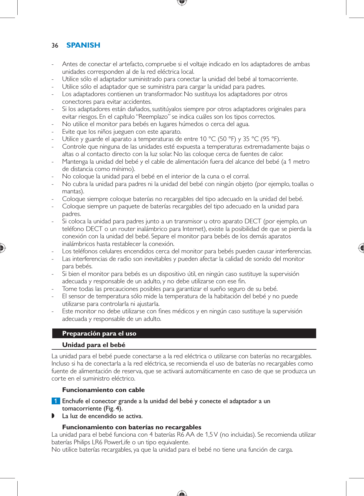  -     Antes de conectar el artefacto, compruebe si el voltaje indicado en los adaptadores de ambas unidades corresponden al de la red eléctrica local. -     Utilice sólo el adaptador suministrado para conectar la unidad del bebé al tomacorriente.  -     Utilice sólo el adaptador que se suministra para cargar la unidad para padres.  -     Los adaptadores contienen un transformador. No sustituya los adaptadores por otros conectores para evitar accidentes. -     Si los adaptadores están dañados, sustitúyalos siempre por otros adaptadores originales para evitar riesgos. En el capítulo “Reemplazo” se indica cuáles son los tipos correctos. -     No utilice el monitor para bebés en lugares húmedos o cerca del agua. -     Evite que los niños jueguen con este aparato. -     Utilice y guarde el aparato a temperaturas de entre 10 °C (50 °F) y 35 °C (95 °F).  -     Controle que ninguna de las unidades esté expuesta a temperaturas extremadamente bajas o altas o al contacto directo con la luz solar. No las coloque cerca de fuentes de calor. -     Mantenga la unidad del bebé y el cable de alimentación fuera del alcance del bebé (a 1 metro de distancia como mínimo). -     No coloque la unidad para el bebé en el interior de la cuna o el corral. -     No cubra la unidad para padres ni la unidad del bebé con ningún objeto (por ejemplo, toallas o mantas). -     Coloque siempre coloque baterías no recargables del tipo adecuado en la unidad del bebé.  -     Coloque siempre un paquete de baterías recargables del tipo adecuado en la unidad para padres.  -     Si coloca la unidad para padres junto a un transmisor u otro aparato DECT (por ejemplo, un teléfono DECT o un router inalámbrico para Internet), existe la posibilidad de que se pierda la conexión con la unidad del bebé. Separe el monitor para bebés de los demás aparatos inalámbricos hasta restablecer la conexión. -     Los teléfonos celulares encendidos cerca del monitor para bebés pueden causar interferencias. -     Las interferencias de radio son inevitables y pueden afectar la calidad de sonido del monitor para bebés. -     Si bien el monitor para bebés es un dispositivo útil, en ningún caso sustituye la supervisión adecuada y responsable de un adulto, y no debe utilizarse con ese  n.  -     Tome todas las precauciones posibles para garantizar el sueño seguro de su bebé. -     El sensor de temperatura sólo mide la temperatura de la habitación del bebé y no puede utilizarse para controlarla ni ajustarla. -     Este monitor no debe utilizarse con  nes médicos y en ningún caso sustituye la supervisión adecuada y responsable de un adulto.    Preparación para el uso   Unidad para el bebé  La unidad para el bebé puede conectarse a la red eléctrica o utilizarse con baterías no recargables. Incluso si ha de conectarla a la red eléctrica, se recomienda el uso de baterías no recargables como fuente de alimentación de reserva, que se activará automáticamente en caso de que se produzca un corte en el suministro eléctrico.   Funcionamiento con cable     1  Enchufe el conector grande a la unidad del bebé y conecte el adaptador a un tomacorriente  (Fig. 4) . ,    La luz de encendido se activa.        Funcionamiento con baterías no recargables  La unidad para el bebé funciona con 4 baterías R6 AA de 1,5 V (no incluidas). Se recomienda utilizar baterías Philips LR6 PowerLife o un tipo equivalente.   No utilice baterías recargables, ya que la unidad para el bebé no tiene una función de carga.SPANISH36