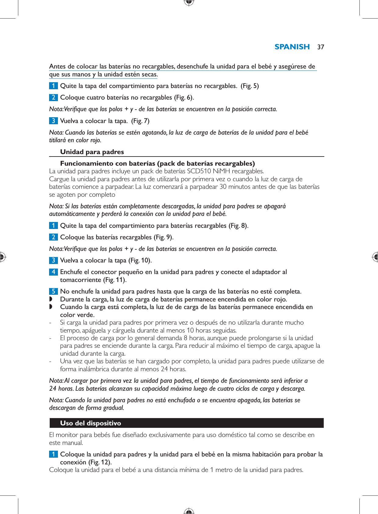   Antes de colocar las baterías no recargables, desenchufe la unidad para el bebé y asegúrese de que sus manos y la unidad estén secas.     1  Quite la tapa del compartimiento para baterías no recargables.   (Fig. 5)      2  Coloque cuatro baterías no recargables  (Fig. 6) .   Nota:  Veri que que los polos + y - de las baterías se encuentren en la posición correcta.     3  Vuelva a colocar la tapa.   (Fig. 7)      Nota:  Cuando las baterías se estén agotando, la luz de carga de baterías de la unidad para el bebé titilará en color rojo.     Unidad para padres   Funcionamiento con baterías (pack de baterías recargables)   La unidad para padres incluye un pack de baterías SCD510 NiMH recargables.  Cargue la unidad para padres antes de utilizarla por primera vez o cuando la luz de carga de baterías comience a parpadear. La luz comenzará a parpadear 30 minutos antes de que las baterías se agoten por completo    Nota:  Si las baterías están completamente descargadas, la unidad para padres se apagará automáticamente y perderá la conexión con la unidad para el bebé.     1  Quite la tapa del compartimiento para baterías recargables  (Fig. 8) .     2  Coloque las baterías recargables  (Fig. 9) .   Nota:  Veri que que los polos + y - de las baterías se encuentren en la posición correcta.     3  Vuelva a colocar la tapa  (Fig. 10) .     4  Enchufe el conector pequeño en la unidad para padres y conecte el adaptador al tomacorriente  (Fig. 11) .     5  No enchufe la unidad para padres hasta que la carga de las baterías no esté completa. ,    Durante la carga, la luz de carga de baterías permanece encendida en color rojo. ,    Cuando la carga está completa, la luz de de carga de las baterías permanece encendida en color verde. -       Si carga la unidad para padres por primera vez o después de no utilizarla durante mucho tiempo, apáguela y cárguela durante al menos 10 horas seguidas.  -     El proceso de carga por lo general demanda 8 horas, aunque puede prolongarse si la unidad para padres se enciende durante la carga. Para reducir al máximo el tiempo de carga, apague la unidad durante la carga. -     Una vez que las baterías se han cargado por completo, la unidad para padres puede utilizarse de forma inalámbrica durante al menos 24 horas.       Nota:  Al cargar por primera vez la unidad para padres, el tiempo de funcionamiento será inferior a 24 horas. Las baterías alcanzan su capacidad máxima luego de cuatro ciclos de carga y descarga.   Nota:  Cuando la unidad para padres no está enchufada o se encuentra apagada, las baterías se descargan de forma gradual.   Uso del dispositivo  El monitor para bebés fue diseñado exclusivamente para uso doméstico tal como se describe en este manual.     1  Coloque la unidad para padres y la unidad para el bebé en la misma habitación para probar la conexión  (Fig. 12) .  Coloque la unidad para el bebé a una distancia mínima de 1 metro de la unidad para padres.SPANISH 37