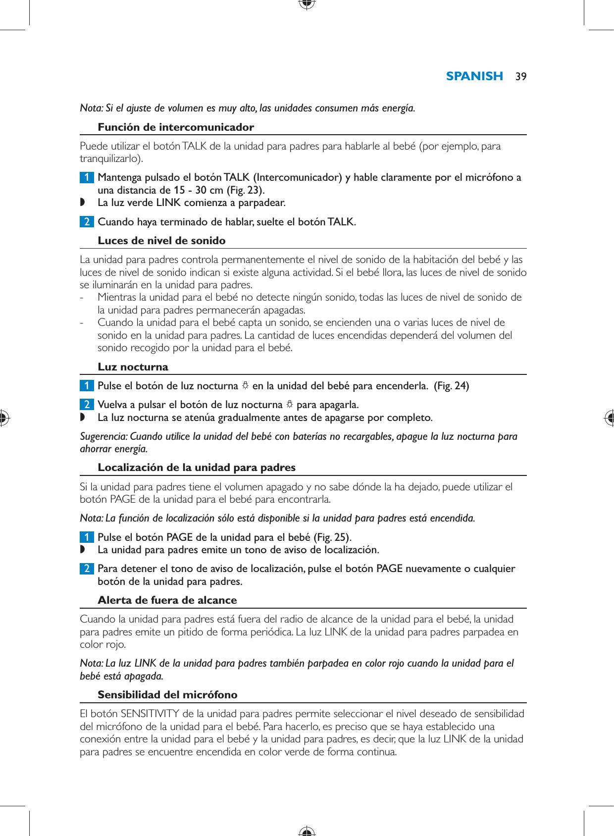      Nota:  Si el ajuste de volumen es muy alto, las unidades consumen más energía.     Función de intercomunicador  Puede utilizar el botón TALK de la unidad para padres para hablarle al bebé (por ejemplo, para tranquilizarlo).     1  Mantenga pulsado el botón TALK (Intercomunicador) y hable claramente por el micrófono a una distancia de 15 - 30 cm  (Fig. 23) . ,    La luz verde LINK comienza a parpadear.        2  Cuando haya terminado de hablar, suelte el botón TALK.      Luces de nivel de sonido  La unidad para padres controla permanentemente el nivel de sonido de la habitación del bebé y las luces de nivel de sonido indican si existe alguna actividad. Si el bebé llora, las luces de nivel de sonido se iluminarán en la unidad para padres.  -     Mientras la unidad para el bebé no detecte ningún sonido, todas las luces de nivel de sonido de la unidad para padres permanecerán apagadas. -     Cuando la unidad para el bebé capta un sonido, se encienden una o varias luces de nivel de sonido en la unidad para padres. La cantidad de luces encendidas dependerá del volumen del sonido recogido por la unidad para el bebé.      Luz nocturna     1  Pulse el botón de luz nocturna  ?  en la unidad del bebé para encenderla.   (Fig. 24)      2  Vuelva a pulsar el botón de luz nocturna  ?  para apagarla.  ,    La luz nocturna se atenúa gradualmente antes de apagarse por completo.       Sugerencia:  Cuando utilice la unidad del bebé con baterías no recargables, apague la luz nocturna para ahorrar energía.    Localización de la unidad para padres  Si la unidad para padres tiene el volumen apagado y no sabe dónde la ha dejado, puede utilizar el botón PAGE de la unidad para el bebé para encontrarla.   Nota:  La función de localización sólo está disponible si la unidad para padres está encendida.     1  Pulse el botón PAGE de la unidad para el bebé  (Fig. 25) . ,    La unidad para padres emite un tono de aviso de localización.       2  Para detener el tono de aviso de localización, pulse el botón PAGE nuevamente o cualquier botón de la unidad para padres.      Alerta de fuera de alcance  Cuando la unidad para padres está fuera del radio de alcance de la unidad para el bebé, la unidad para padres emite un pitido de forma periódica. La luz LINK de la unidad para padres parpadea en color rojo.    Nota:  La luz LINK de la unidad para padres también parpadea en color rojo cuando la unidad para el bebé está apagada.     Sensibilidad del micrófono  El botón SENSITIVITY de la unidad para padres permite seleccionar el nivel deseado de sensibilidad del micrófono de la unidad para el bebé. Para hacerlo, es preciso que se haya establecido una conexión entre la unidad para el bebé y la unidad para padres, es decir, que la luz LINK de la unidad para padres se encuentre encendida en color verde de forma continua.SPANISH 39