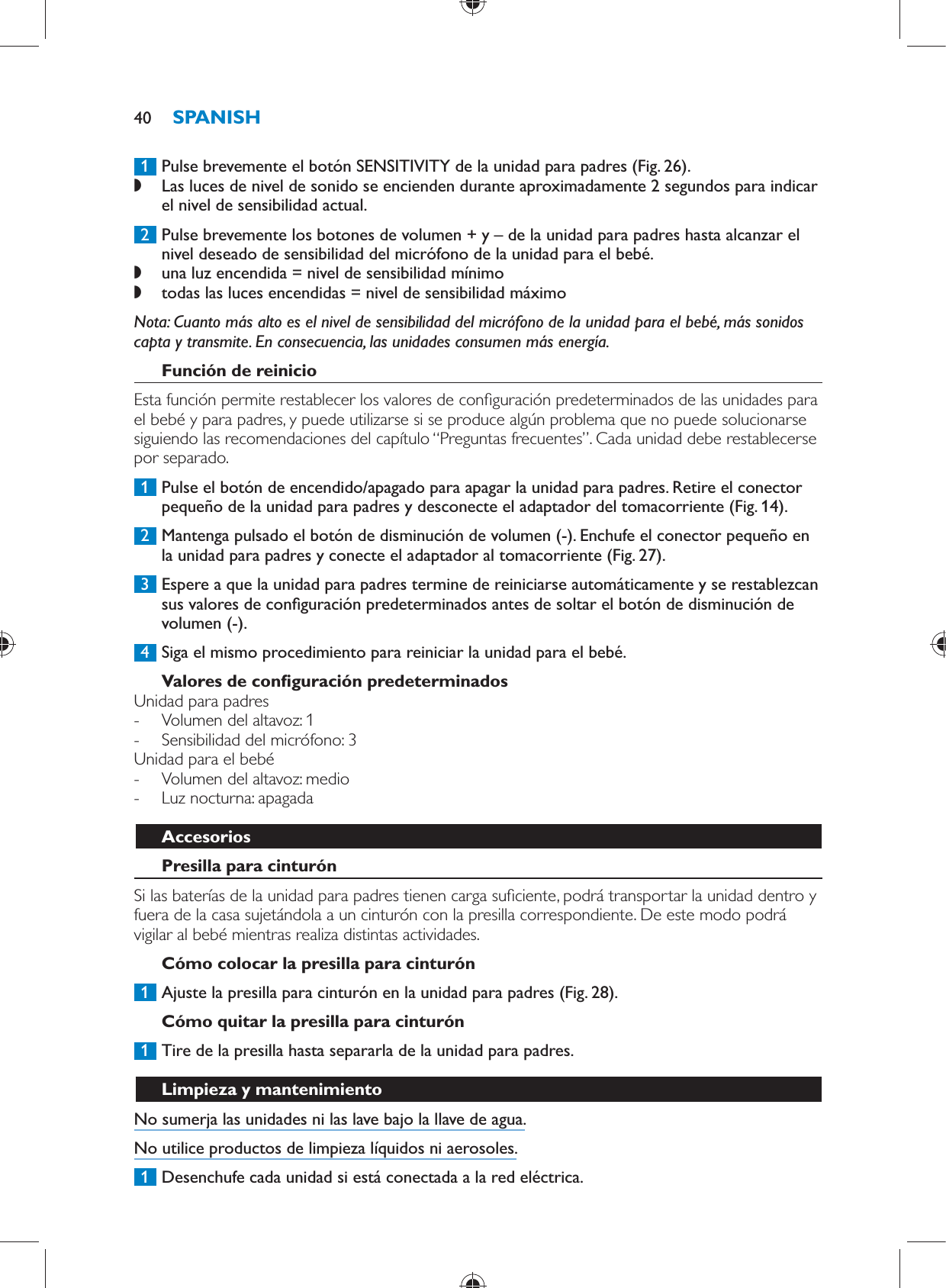      1  Pulse brevemente el botón SENSITIVITY de la unidad para padres  (Fig. 26) . ,    Las luces de nivel de sonido se encienden durante aproximadamente 2 segundos para indicar el nivel de sensibilidad actual.       2  Pulse brevemente los botones de volumen + y – de la unidad para padres hasta alcanzar el nivel deseado de sensibilidad del micrófono de la unidad para el bebé. ,    una luz encendida = nivel de sensibilidad mínimo ,      todas las luces encendidas = nivel de sensibilidad máximo     Nota:  Cuanto más alto es el nivel de sensibilidad del micrófono de la unidad para el bebé, más sonidos capta y transmite. En consecuencia, las unidades consumen más energía.      Función de reinicio  Esta función permite restablecer los valores de con guración predeterminados de las unidades para el bebé y para padres, y puede utilizarse si se produce algún problema que no puede solucionarse siguiendo las recomendaciones del capítulo “Preguntas frecuentes”. Cada unidad debe restablecerse por separado.     1  Pulse el botón de encendido/apagado para apagar la unidad para padres. Retire el conector pequeño de la unidad para padres y desconecte el adaptador del tomacorriente  (Fig. 14) .     2  Mantenga pulsado el botón de disminución de volumen (-). Enchufe el conector pequeño en la unidad para padres y conecte el adaptador al tomacorriente  (Fig. 27) .     3  Espere a que la unidad para padres termine de reiniciarse automáticamente y se restablezcan sus valores de con guración predeterminados antes de soltar el botón de disminución de volumen (-).      4  Siga el mismo procedimiento para reiniciar la unidad para el bebé.     Valores de con guración predeterminados  Unidad para padres -     Volumen del altavoz: 1 -     Sensibilidad del micrófono: 3    Unidad para el bebé -     Volumen del altavoz: medio -     Luz nocturna: apagada      Accesorios   Presilla para cinturón  Si las baterías de la unidad para padres tienen carga su ciente, podrá transportar la unidad dentro y fuera de la casa sujetándola a un cinturón con la presilla correspondiente. De este modo podrá vigilar al bebé mientras realiza distintas actividades.   Cómo colocar la presilla para cinturón     1  Ajuste la presilla para cinturón en la unidad para padres  (Fig. 28) .      Cómo quitar la presilla para cinturón     1  Tire de la presilla hasta separarla de la unidad para padres.       Limpieza y mantenimiento  No sumerja las unidades ni las lave bajo la llave de agua.  No utilice productos de limpieza líquidos ni aerosoles.     1  Desenchufe cada unidad si está conectada a la red eléctrica.SPANISH40