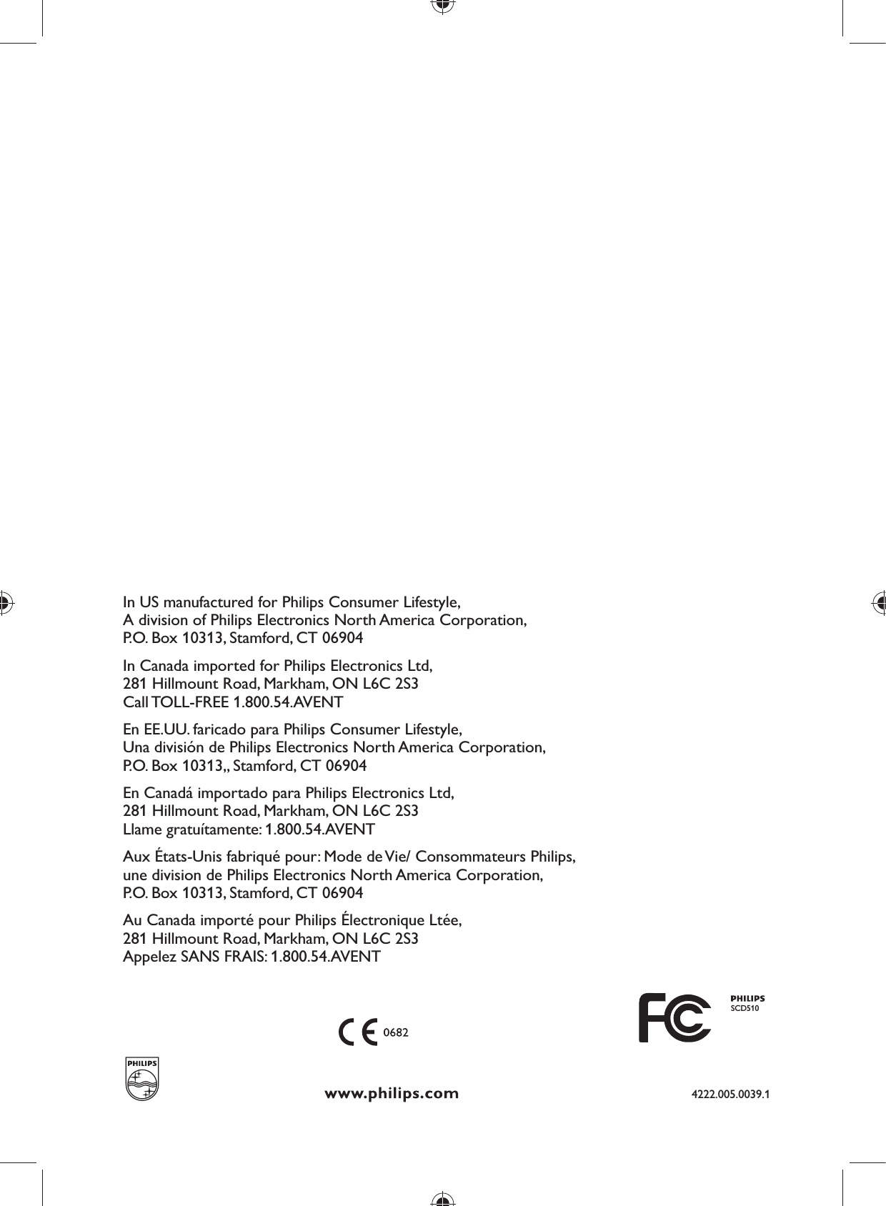 In US manufactured for Philips Consumer Lifestyle,A division of Philips Electronics North America Corporation,P.O. Box 10313, Stamford, CT 06904In Canada imported for Philips Electronics Ltd,281 Hillmount Road, Markham, ON L6C 2S3Call TOLL-FREE 1.800.54.AVENT En EE.UU. faricado para Philips Consumer Lifestyle,Una división de Philips Electronics North America Corporation,P.O. Box 10313,, Stamford, CT 06904En Canadá importado para Philips Electronics Ltd,281 Hillmount Road, Markham, ON L6C 2S3Llame gratuítamente: 1.800.54.AVENT Aux États-Unis fabriqué pour: Mode de Vie/ Consommateurs Philips,une division de Philips Electronics North America Corporation,P.O. Box 10313, Stamford, CT 06904Au Canada importé pour Philips Électronique Ltée,281 Hillmount Road, Markham, ON L6C 2S3Appelez SANS FRAIS: 1.800.54.AVENTSCD5104222.005.0039.1
