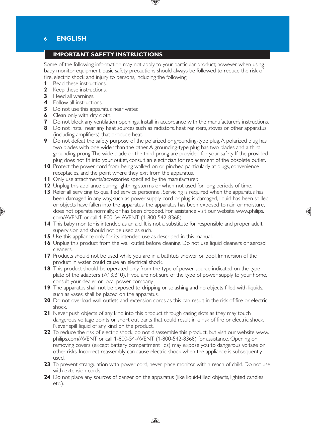 6 IMPORTANT SAFETY INSTRUCTIONS  Some of the following information may not apply to your particular product; however, when using baby monitor equipment, basic safety precautions should always be followed to reduce the risk of  re, electric shock and injury to persons, including the following:    1  Read these instructions.    2  Keep these instructions.    3  Heed all warnings.    4  Follow all instructions.    5  Do not use this apparatus near water.    6  Clean only with dry cloth.    7  Do not block any ventilation openings. Install in accordance with the manufacturer’s instructions.    8  Do not install near any heat sources such as radiators, heat registers, stoves or other apparatus (including ampli ers) that produce heat.    9  Do not defeat the safety purpose of the polarized or grounding-type plug. A polarized plug has two blades with one wider than the other. A grounding-type plug has two blades and a third grounding prong. The wide blade or the third prong are provided for your safety. If the provided plug does not  t into your outlet, consult an electrician for replacement of the obsolete outlet.    10  Protect the power cord from being walked on or pinched particularly at plugs, convenience receptacles, and the point where they exit from the apparatus.    11  Only use attachments/accessories speci ed by the manufacturer.    12  Unplug this appliance during lightning storms or when not used for long periods of time.    13  Refer all servicing to quali ed service personnel. Servicing is required when the apparatus has been damaged in any way, such as power-supply cord or plug is damaged, liquid has been spilled or objects have fallen into the apparatus, the apparatus has been exposed to rain or moisture, does not operate normally, or has been dropped. For assistance visit our website www.philips.com/AVENT or call 1-800-54-AVENT (1-800-542-8368).    14  This baby monitor is intended as an aid. It is not a substitute for responsible and proper adult supervision and should not be used as such.    15  Use this appliance only for its intended use as described in this manual.     16  Unplug this product from the wall outlet before cleaning. Do not use liquid cleaners or aerosol cleaners.    17  Products should not be used while you are in a bathtub, shower or pool. Immersion of the product in water could cause an electrical shock.    18  This product should be operated only from the type of power source indicated on the type plate of the adapters (A13,B10). If you are not sure of the type of power supply to your home, consult your dealer or local power company.    19  The apparatus shall not be exposed to dripping or splashing and no objects  lled with liquids, such as vases, shall be placed on the apparatus.    20  Do not overload wall outlets and extension cords as this can result in the risk of  re or electric shock.    21  Never push objects of any kind into this product through casing slots as they may touch dangerous voltage points or short out parts that could result in a risk of  re or electric shock. Never spill liquid of any kind on the product.    22  To reduce the risk of electric shock, do not disassemble this product, but visit our website www.philips.com/AVENT or call 1-800-54-AVENT (1-800-542-8368) for assistance. Opening or removing covers (except battery compartment lids) may expose you to dangerous voltage or other risks. Incorrect reassembly can cause electric shock when the appliance is subsequently used.    23  To prevent strangulation with power cord, never place monitor within reach of child. Do not use with extension cords.    24  Do not place any sources of danger on the apparatus (like liquid- lled objects, lighted candles etc.).ENGLISH