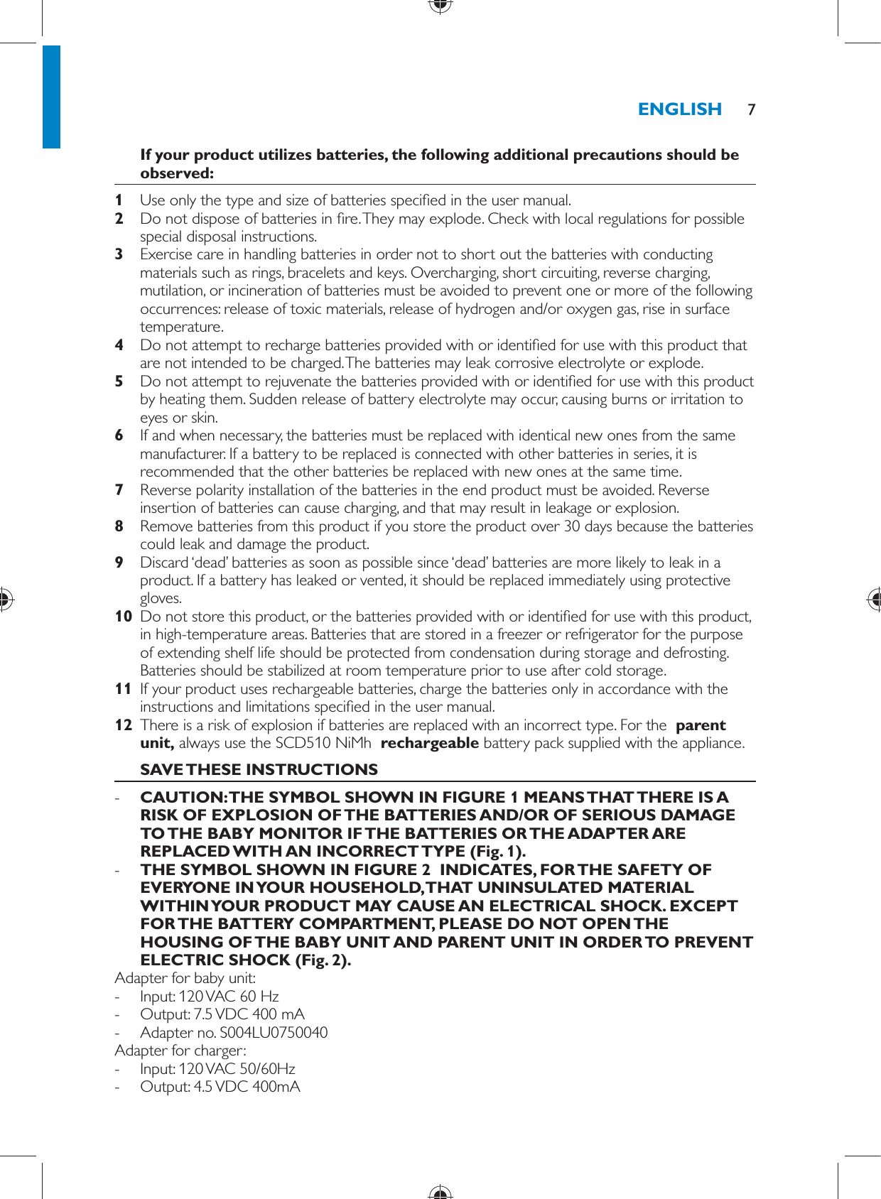      If your product utilizes batteries, the following additional precautions should be observed:    1  Use only the type and size of batteries speci ed in the user manual.    2  Do not dispose of batteries in  re. They may explode. Check with local regulations for possible special disposal instructions.    3  Exercise care in handling batteries in order not to short out the batteries with conducting materials such as rings, bracelets and keys. Overcharging, short circuiting, reverse charging, mutilation, or incineration of batteries must be avoided to prevent one or more of the following occurrences: release of toxic materials, release of hydrogen and/or oxygen gas, rise in surface temperature.    4  Do not attempt to recharge batteries provided with or identi ed for use with this product that are not intended to be charged. The batteries may leak corrosive electrolyte or explode.    5  Do not attempt to rejuvenate the batteries provided with or identi ed for use with this product by heating them. Sudden release of battery electrolyte may occur, causing burns or irritation to eyes or skin.    6  If and when necessary, the batteries must be replaced with identical new ones from the same manufacturer. If a battery to be replaced is connected with other batteries in series, it is recommended that the other batteries be replaced with new ones at the same time.    7  Reverse polarity installation of the batteries in the end product must be avoided. Reverse insertion of batteries can cause charging, and that may result in leakage or explosion.    8  Remove batteries from this product if you store the product over 30 days because the batteries could leak and damage the product.    9  Discard ‘dead’ batteries as soon as possible since ‘dead’ batteries are more likely to leak in a product. If a battery has leaked or vented, it should be replaced immediately using protective gloves.    10  Do not store this product, or the batteries provided with or identi ed for use with this product, in high-temperature areas. Batteries that are stored in a freezer or refrigerator for the purpose of extending shelf life should be protected from condensation during storage and defrosting. Batteries should be stabilized at room temperature prior to use after cold storage.    11  If your product uses rechargeable batteries, charge the batteries only in accordance with the instructions and limitations speci ed in the user manual.    12  There is a risk of explosion if batteries are replaced with an incorrect type. For the   parent unit,  always use the SCD510 NiMh   rechargeable  battery pack   supplied with the appliance.       SAVE THESE INSTRUCTIONS -      CAUTION: THE SYMBOL SHOWN IN FIGURE 1 MEANS THAT THERE IS A RISK OF EXPLOSION OF THE BATTERIES AND/OR OF SERIOUS DAMAGE TO THE BABY MONITOR IF THE BATTERIES OR THE ADAPTER ARE REPLACED WITH AN INCORRECT TYPE (Fig. 1).    -      THE SYMBOL SHOWN IN FIGURE 2  INDICATES, FOR THE SAFETY OF EVERYONE IN YOUR HOUSEHOLD, THAT UNINSULATED MATERIAL WITHIN YOUR PRODUCT MAY CAUSE AN ELECTRICAL SHOCK. EXCEPT FOR THE BATTERY COMPARTMENT, PLEASE DO NOT OPEN THE HOUSING OF THE BABY UNIT AND PARENT UNIT IN ORDER TO PREVENT ELECTRIC SHOCK  (Fig. 2) .     Adapter for baby unit: -     Input: 120 VAC 60 Hz -     Output: 7.5 VDC 400 mA -     Adapter no. S004LU0750040  Adapter for charger: -       Input: 120 VAC 50/60Hz -     Output: 4.5 VDC 400mAENGLISH 7