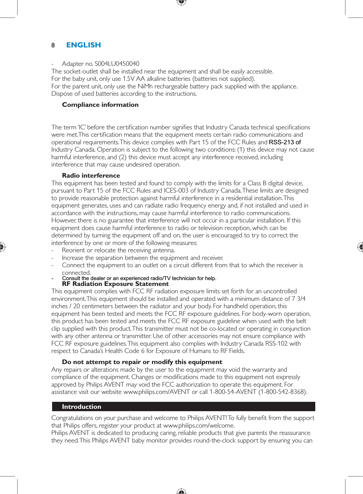  -     Adapter no. S004LU0450040    The socket-outlet shall be installed near the equipment and shall be easily accessible.  For the baby unit, only use 1.5V AA alkaline batteries (batteries not supplied).  For the parent unit, only use the NiMh rechargeable battery pack supplied with the appliance.  Dispose of used batteries according to the instructions.    Compliance information  The FCC ID number is located on the casing bottom of the parent unit and in the battery compartment of the baby unit.  The term ‘IC’ before the certi cation number signi es that Industry Canada technical speci cations were met.This certi cation means that the equipment meets certain radio communications and operational requirements. This device complies with Part 15 of the FCC Rules and RSS-210 of Industry Canada. Operation is subject to the following two conditions: (1) this device may not cause harmful interference, and (2) this device must accept any interference received, including interference that may cause undesired operation.    Radio interference  This equipment has been tested and found to comply with the limits for a Class B digital device, pursuant to Part 15 of the FCC Rules and ICES-003 of Industry Canada. These limits are designed to provide reasonable protection against harmful interference in a residential installation. This equipment generates, uses and can radiate radio frequency energy and, if not installed and used in accordance with the instructions, may cause harmful interference to radio communications. However, there is no guarantee that interference will not occur in a particular installation. If this equipment does cause harmful interference to radio or television reception, which can be determined by turning the equipment off and on, the user is encouraged to try to correct the interference by one or more of the following measures: -     Reorient or relocate the receiving antenna. -     Increase the separation between the equipment and receiver. -     Connect the equipment to an outlet on a circuit different from that to which the receiver is connected.      RF Radiation Exposure Statement  This equipment complies with FCC RF radiation exposure limits set forth for an uncontrolled environment. This equipment should be installed and operated with a minimum distance of 7 3/4 inches / 20 centimeters between the radiator and your body. For handheld operation, this equipment has been tested and meets the FCC RF exposure guidelines. For body-worn operation, this product has been tested and meets the FCC RF exposure guideline when used with the belt clip supplied with this product. This transmitter must not be co-located or operating in conjunction with any other antenna or transmitter. Use of other accessories may not ensure compliance with FCC RF exposure guidelines. This equipment also complies with Industry Canada RSS-102 with respect to Canada’s Health Code 6 for Exposure of Humans to RF Fields.    Do not attempt to repair or modify this equipment  Any repairs or alterations made by the user to the equipment may void the warranty and compliance of the equipment. Changes or modi cations made to this equipment not expressly approved by Philips AVENT may void the FCC authorization to operate this equipment. For assistance visit our website www.philips.com/AVENT or call 1-800-54-AVENT (1-800-542-8368).    Introduction  Congratulations on your purchase and welcome to Philips AVENT! To fully bene t from the support that Philips offers, register your product at www.philips.com/welcome.  Philips AVENT is dedicated to producing caring, reliable products that give parents the reassurance they need. This Philips AVENT baby monitor provides round-the-clock support by ensuring you can ENGLISH8- Consult the dealer or an experienced radio/TV technician for help.RSS-213 of