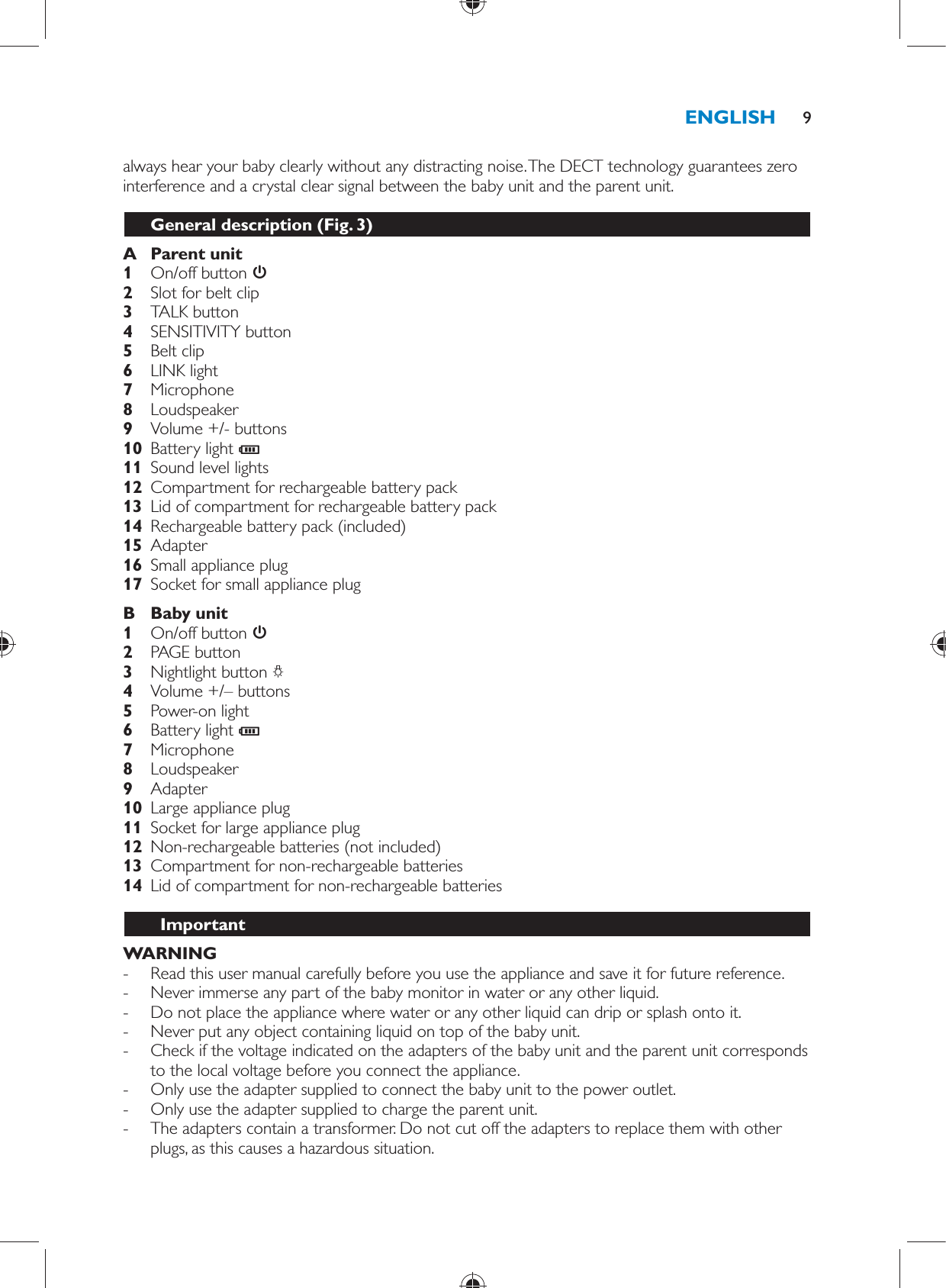 always hear your baby clearly without any distracting noise. The DECT technology guarantees zero interference and a crystal clear signal between the baby unit and the parent unit.  General description  (Fig. 3)     A  Parent unit     1  On/off button         2  Slot for belt clip       3  TALK button     4  SENSITIVITY button    5  Belt clip     6  LINK light    7  Microphone     8  Loudspeaker       9  Volume +/- buttons    10  Battery light  C     11  Sound level lights     12  Compartment for rechargeable battery pack    13  Lid of compartment for rechargeable battery pack        14  Rechargeable battery pack (included)    15  Adapter    16  Small appliance plug    17  Socket for small appliance plug      B  Baby unit     1  On/off button       2  PAGE button    3  Nightlight button  ?     4  Volume +/– buttons    5  Power-on light        6  Battery light  C     7  Microphone    8  Loudspeaker    9  Adapter       10  Large appliance plug    11  Socket for large appliance plug    12  Non-rechargeable batteries (not included)    13  Compartment for non-rechargeable batteries    14  Lid of compartment for non-rechargeable batteries          Important    WARNING - Read this user manual carefully before you use the appliance and save it for future reference. -     Never immerse any part of the baby monitor in water or any other liquid. -     Do not place the appliance where water or any other liquid can drip or splash onto it. -     Never put any object containing liquid on top of the baby unit. -     Check if the voltage indicated on the adapters of the baby unit and the parent unit corresponds to the local voltage before you connect the appliance. -     Only use the adapter supplied to connect the baby unit to the power outlet.  -     Only use the adapter supplied to charge the parent unit.  -     The adapters contain a transformer. Do not cut off the adapters to replace them with other plugs, as this causes a hazardous situation.ENGLISH 9